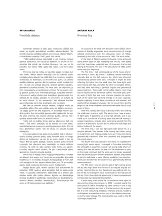171
•
ARTURS RAILA
Primitîvås debesis
Komentårs darbam ar tådu paßu nosaukumu (2002), kas
saståv no digitåli apstrådåtåm vizuålåm rekonstrukcijåm. Tås
atveido dîvainas parådîbas debesîs virs Lietuvas pilsétas Telßiem,
ko måkslinieks novérojis 1980. gadå. Viñß raksta:
“Telßu pilsétå Lietuvas rietumda¬å es reiz novéroju rozîgus
gaismas plankumus, kas traucås pa debesîm. To åtrums un tra-
jektorijas lika domåt par kustîbas likumiem, kas nav no ßîs
pasaules. Tas notika 1980. gada vélå rudenî, kad tikko såkås
ziema.
Pirmoreiz, kad tas notika, es biju tikko izgåjis no måjas, kur
îréju istabu. Pékßñi nejaußi ieraudzîju kaut ko intensîvi spoΩu
tumßajås rudens debesîs, kas citådi bija tikai monotonu zvaigΩñu
izraibinåtas. Es iedomåjos, ka tie varétu büt putni, kas atstaro
nelielås pilsétiñas gaismas. Bet ßie gaismas punkti kustéjås ¬oti
åtri, cits péc cita pilnîgå klusumå, veidojot perfekti regulåru,
©eometrisku vi¬ñveida kustîbu. Tos nevar saukt par objektiem, jo
tiem nebija apjoma un saredzamas kontüras. Tie bija skaidri, rozî-
gi gaismas punkti, kuru intensitåte pieauga, tuvojoties centram.
Katrs punkts spécîgi vibréja savå atseviß˚ajå, ©eometriskajå tra-
jektorijå. Es tur ståvéju, apstulbis no brînumiem, un skatîjos, kå
tie izzüd tålumå. Es tos nesaskaitîju, bet vi¬ñveida kustîbas
garums liecinåja, ka tie bija skaitå pieci, seßi vai septiñi.
Péc tam es vienmér skatîjos debesîs, staigåjot naktîs pa
mazpilsétu ielåm. Otro reizi redzéju spietu no gaißiem punktiem.
Tas pagåja garåm ¬oti lielå augstumå, un to veidoja milzums spî-
doßu punktu, kas visi kustéjås ©eometriskås trajektorijås. No spi-
eta visos virzienos tika izsviesti atseviß˚i punkti, bet tas neie-
spaidoja spieta ovålo formu un skaidro kontüru.
Treßo reizi es redzéju çetrus gaismas plankumus tießi virs
manis – ¬oti zemu. Izskatîjås, ka tie dzenas cits citam paka¬,
sacenßoties taisnos virzienos un veicot pagriezienus leñ˚î, it kå tie
bütu ©eometriski saistîti. Tad tie izkusa un pazuda tukßajå
izplatîjumå.
Ceturtais gadîjums bija îpaßs vienå aspektå. Kad es atkal ier-
audzîju kustîgo gaismas spietu, spéju formulét kaut ko lîdzîgu
domai vai jautåjumam: vai tas, ko es redzu, tießåm ir tas, ko
redzu? Bet tad spiets apståjås. Gaismu kustîba spieta iekßiené
turpinåjås, bet plankumi vairs neatdalîjås no spieta daΩådos
virzienos. Tå vietå tie såka pamest ovålo formu pa påriem.
Kustoties regulåri vienå virzienå, ßie påri transforméja spietu
©eometriski noteiktå vi¬ñveida kustîbå.
Piekto reizi es redzéju vienu rozîgu gaismas punktu kustoties
pa debesîm ¬oti augstu virs horizonta pa neregulåru leñ˚veida
trajektoriju. Es to norådîju draugam, kurß gåja kopå ar mani, bet
viñß nepaguva tik åtri aptvert debesu labo pusi. Tå es zaudéju
iespéju iegüt neatkarîgu liecinieku saviem redzéjumiem.
Pagåja daudzi gadi, iekams apståk¬i ¬åva dokumentét ßîs
parådîbas. 2002. gadå es atkal apmekléju tießi tås paßas vietas
Telßos. Es uzstådîju videokameru tådå veidå, lai tå ietvertu péc
iespéjas vairåk vélå rudens debesu. Ilgstoßa un darbietilpîga
procesa rezultåtå es papildinåju videoierakstu ar daudzslåñainu,
animétu debesu parådîbu rekonstrukciju. Rekonstrukcija tika
veikta ar 3D datorprogrammas palîdzîbu.”
ARTURAS RAILA
Primitive Sky
An account of the work with the same name (2002), which
consists of digitally engineered visual reconstructions of strange
celestial phenomena over the Lithuanian town of Telsiai,
observed by the artist in the autumn of 1980. The artist writes:
In the town of Telsiai in western Lithuania, I once witnessed
some pinkish spots of light sweeping over the sky. Their speed
and their trajectories suggested laws of movement that do not
belong to this world. This was in the late autumn of 1980, as the
winter was just beginning.
The first time, I had just stepped out of the house where I
was renting a room. By chance, I suddenly noticed something
intensely alive on the dark autumn sky, which was otherwise
monotonously pierced with stars. I thought it might be birds
reflecting the lights from the small town. But these light spots
were moving very fast, one after the other in complete silence,
and they were describing a perfectly regular and geometrical
wave-movement. They could not be called objects, since they
had no volume and no discernible outline. They were clear, pink-
ish spots of light that was more intensive towards the centre.
Each of the spots was vibrating strongly in its own, separate,
angular trajectory. I stood there, dumbstruck with wonder, and
watched them disappear far away. I did not count them, but the
length of the wave-movement indicated there were five or six or
seven of them.
After this, I always looked up at the sky when I was walking
the small-town streets at night. The second time, I saw a swarm
of light spots. It passed by at a very high altitude, and it was
made up of a multitude of shining spots that were all moving in
angular trajectories. Singular spots were being ejected from the
swarm in all directions, but this did not affect the oval shape and
distinct outline of the swarm.
The third time, I saw four light spots right above me, at a
very low altitude. They seemed to be chasing each other, racing
in straight lines and making angular turns as if they were being
geometrically interlaced. Then they dissolved and disappeared
into empty space.
The fourth time was special in one sense. As I spotted the
moving light swarm again, I managed to formulate something
like a thought or a question: is what I am seeing really what I am
seeing? But then the swarm became still. The movement of spots
on the inside continued, but the spots were no longer separated
from the swarm to gain different directions. Instead, they started
to exit the oval shape in pairs. Moving regularly in one direction,
these pairs transformed the swarm into a geometrically defined
wave-movement.
The fifth time, I saw one pinkish spot of light rushing across
the sky very high above the horizon in an irregular angular tra-
jectory. I pointed this out to a friend who was walking with me,
but he did not manage to focus fast enough on the righ part of
the sky. That is how I lost the opportunity to have my experiences
corroborated by independent bystanders.
It took many years before the circumstances were right for
documenting these phenomena. In 2002 I revisited exactly the
same places in Telsiai. I installed my video camera in such a way
that it would capture as much of the late autumn sky as possi-
ble. In a time-consuming and labour-intensive process, I added a
multi-layered animated reconstruction of the celestial phenome-
na to the video footage. The reconstruction was made in the 3D
Softimage programme.
 