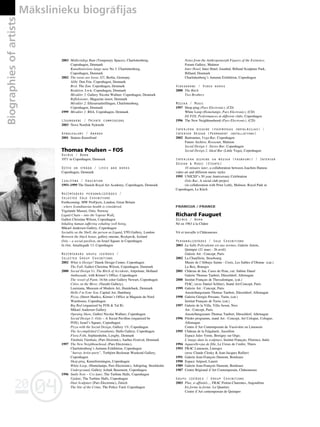 04
20
04
20
176
•
2003 Midlertidige Rum (Temporary Spaces), Charlottenborg,
Copenhagen, Denmark
Kunsthistoriens lange nase No 3. Charlottenborg,
Copenhagen, Denmark
2002 The toons are loose, G7, Berlin, Germany
Alibi. Den Frie. Copenhagen, Denmark
Brol. The Zoo. Copenhagen, Denmark
Reaktion. I-n-k. Copenhagen, Denmark
Mirakler 3. Gallery Nicolai Wallner. Copenhagen, Denmark
Refleksioner, Magazine insert, Denmark
Mirakler 2. Efterarsudstillingen, Charlottenborg.
Copenhagen, Denmark
1999 Mirakler 1. BSA. Copenhagen, Denmark
Lîgumdarbi / Private commissions
2003 Novo Nordisk Nykredit
Apbalvojumi / Awards
2001 Statens Kunstfond
Thomas Poulsen – FOS
Dzimis / Born
1971 in Copenhagen, Denmark
Dzîvo un strådå / Lives and works
Copenhagen, Denmark
Izglîtîba / Education
1993–1999 The Danish Royal Art Academy, Copenhagen, Denmark
Nozîmîgåkås personålizstådes /
Selected Solo Exhibitions
Forthcoming: MW ProFjects, London, Great Britain
: where Scandinavias health is considered,
Vigelands Museet, Oslo, Norway
Liquid Chain – into the Vapour Wall,
Galleri Christina Wilson, Copenhagen
Inhaling human suffering exhaling well being,
Mikael Andersen Gallery, Copenhagen
Sociality as the Shell, the person as Liquid, VTO Gallery, London
Between the black house, gallery oneone, Reykjavik, Iceland
Oslo – a social pavilion, on Israel Square in Copenhagen
In Out, Amaliegade 13, Copenhagen
Nozîmîgåkås grupu izstådes /
Selected Group Exhibitions
2002 What is Design? Dansk Design Center, Copenhagen
The Fall, Galleri Christina Wilson, Copenhagen, Denmark
2000 Social Design Vs. The Bitch of Accidents, Artprimur, Holland
Ambassade, with Kørner’s Office, Copenhagen
The vessel of Paint, 16-bit color Gallery Newart, Copenhagen
Cities on the Move, (Nasubi Gallery),
Louisiana, Museum of Modern Art, Humlebaek, Denmark
Hello I’m Your Son, Capital Art, Hamburg
Pizza, (Street Sharks), Kørner’s Office at Magasin du Nord
Warehouse, Copenhagen
Big Red (organized by FOS & Tal R)
Mikael Andersen Gallery
Opening Show, Galleri Nicolai Wallner, Copenhagen
Social Design 3: Oslo – A Social Pavillon (organized be
FOS), Israel’s Square, Copenhagen
Pizza with the Social Design, Gallery 1%, Copenhagen
The Accomplished Consultants, Hallo Gallery, Copenhagen
Flora Fobi, Sophienholm, Lyngby, Denmark
Túmbula Túmbula, (Pars Elctronic), Aarhus Festival, Denmark
1997 The New Neighbourhood, (Pars Electronic),
Charlottenborg’s Autumn Exhibition, Copenhagen
”hurray Artist party”, Torbjørn Beckman Weekend Gallery,
Copenhagen
Shop-ping, Kunstforeningen, Copenhagen
White Loop, (Homelamps, Pars Electronic), Arkipelag, Stockholm
Underground, Gallery Asbæk Basement, Copenhagen
1996 Smile Now – Cry later, The Turbine Halls, Copenhagen
Update, The Turbine Halls, Copenhagen
Dust Sculpture (Pars Electronic), Zúrich
The Site of the Crime, The Police Yard, Copenhagen
Notes from the Anthropomorph Figures of the Existence,
Forum Gallery, Malmoe
Inter Hotel, Inter Hotel, Istanbul, Billund Sculpture Park,
Billund, Denmark
Charlottenborg’s Autumn Exhibition, Copenhagen
Videodarbi / Video works
2000 The Bitch
Two Brothers
Müzika / Music
1997 Shop-ping (Pars Electronic), (CD)
White Loop (Homelamps, Pars Electronic), (CD)
DJ FOS, Performances at different clubs, Copenhagen
1996 The New Neighbourhood (Pars Electronic), (CD)
Interjera dizains (paståvîgas instalåcijas) /
Interior Design (Permanent installations)
2002 Buttrunner, Vega Bar, Copenhagen
Future Archive, Rooseum, Malmoe
Social Design 1: Stereo Bar, Copenhagen
Social Design 2: Ideal Bar (Little Vega), Copenhagen
Interjera dizains un müzika (pasåkumi) / Interior
Design & Music (Events)
10 minutes later, a collaboration between Joachim Hamou
video art and different music styles
1995 UNICEF’s 50 year Anniversary Celebration
Oslo Bar, A social club project
(in collaboration with Peter Leth), Malmoe; Royal Park in
Copenhagen, Le Kitch
FRANCIJA / FRANCE
Richard Fauguet
Dzimis / Born
Né en 1963 à la Châtre
Vit et travaille à Châteauroux
Personålizstådes / Solo Exhibitions
2003 La Salle Polyvalente est aux normes, Galerie Artem,
Quimper (21 mars - 26 avril)
Galerie Art : Concept, Paris
2002 La Chaufferie, Strasbourg
Musée de l’Abbaye Sainte - Croix, Les Sables d’Olonne (cat.)
La Box, Bourges
2001 Château de Jau, Cases de Pene, cur. Sabine Dauré
Galerie Thomas Taubert, Düsseldorf, Allemagne
2000 Institut Français de Thessalonique, (cat.)
FIAC, (avec Daniel Schlier), Stand Art:Concept, Paris
1999 Galerie Art : Concept, Paris
Ausstellungsraum Thomas Taubert, Düsseldorf, Allemagne
1998 Galeria Giorgio Persano, Turin, (cat.)
Institut Français de Turin, (cat.)
1997 Galerie de la Villa, Villa Arson, Nice
Art : Concept, Paris
Ausstellungsraum Thomas Taubert, Düsseldorf, Allemagne
1996 Förder programm, stand Art : Concept, Art Cologne, Cologne,
Allemagne
Centre d’Art Contemporain de Vassivière en Limousin
1995 Château de la Falgalariè, Aussillon
Espace Jules Verne, Bretigny sur Orge;
L’image dans la sculpture, Institut Français, Florence, Italie
1994 Aquarelle=jus de fille, Le Creux de l’enfer, Thiers
1993 FRAC Limousin, Limoges
(avec Claude Closky & Jean-Jacques Rullier)
1991 Galerie Jean-François Dumont, Bordeaux
1990 Espace Artpool, Lauret
1989 Galerie Jean-François Dumont, Bordeaux
1987 Centre Régional d’Art Contemporain, Châteauroux
Grupu izstådes / Group Exhibitions
2003 Plus, si affinités..., FRAC Poitou-Charentes, Angoulême
En forme la forme, Le Quartier,
Centre d’Art contemporain de Quimper
Biographies
of
artists Måkslinieku biogråfijas
 