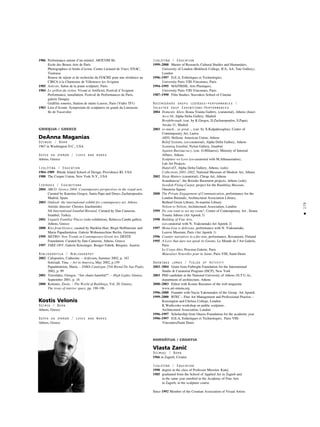 179
•
Izglîtîba / Education
1999–2000 Master of Research, Cultural Studies and Humanities,
University of London (Birkbeck College, ICA, AA, Tate Gallery),
London
1996–1997 D.E.A, Esthetiques et Technologies,
University Paris VIII-Vincennes, Paris
1994–1995 MAITRISE, Arts Plastiques,
University Paris VIII-Vincennes, Paris
1987–1990 Film Studies, Stavrakos School of Cinema
Nozîmîgåkås grupu izstådes–performances /
Selected Goup Exhibitions–Performances
2004 Domestic Alien, Ileana Tounta Gallery, (curatorial), Athens (June)
Arco 04, Alpha Delta Gallery, Madrid
Breakthrough, (cur. by K.Gregos, D.Zacharopoulos, S.Papa),
Arcala 31, Madrid
2003 so much... so great..., (cur. by X.Kalpaktsoglou), Center of
Contemporary Art, Larisa
AIDS, Hellenic American Union, Athens
Belief Systems, (co-curatorial), Alpha Delta Gallery, Athens
Scanning Istanbul, Nylon Gallery, Istanbul
Against Bureaucracy, (cur. O.Miliaresi), Ministry of Internal
Affairs, Athens
Sculpture we Love (co-curatorial with M.Athanasiadou),
Lab Art Projects
Haml+ET, Alpha Delta Gallery, Athens, (solo)
Collections 2001–2002, National Museum of Modern Art, Athens
2002 Sleep Matters (curatorial), Cheap Art, Athens
Scandinavia”, the Breeder Basement projects, Athens (solo)
Swedish Flying Carpet, project for the Rumbling Museum,
Omonoia Square
2000 The Private Engagement of Communication, performance for the
London Biennale, Architectural Association Library,
Bethnal Green Library, St-martins Library
Nelson to Nelson, Architectural Association, London
1999 Do you want to see my room?, Center of Contemporary Art , Ileana
Tounta Athens (Art Apotek 3)
1998 Building of Fine Arts,
(co-curatorial with N. Yiakoumaki-Art Apotek 2)
1997 Mona Lisa is delicious, performance with N. Yiakoumaki,
Louvre Museum, Paris (Art Apotek 1)
1996 Counter narratives in a fur-tent, performance, Rovaniemi, Finland
1995 A Love that dare not speak its Gnome, Le Monde de l’Art Galerie,
Paris
Le Corps-Abri, Procreat Galerie, Paris
Mauvaises Nouvelles pour la Sante, Paris VIII, Saint-Denis
Darbîbas jomas / Fields of Activity
2003–2004 Grant from Fulbright Foundation for the International
Studio & Curatorial Program (ISCP), New York
2003 PhD candidate at the National University of Athens (N.T.U.A),
department of architecture, Athens
2000–2003 Editor with Kostas Bassanos of the web magazine
www.art-omma.org
1996–2000 Founder with Nayia Yakoumakis of the Group Art Apotek
1999–2000 BTEC – Fine Art Management and Professional Practise –
Kensington and Chelsea College, London
K.Wodiczsko workshop on public sculpture ,
Architectural Association, London
1996–1997 Scholarship from Onasis Foundation for the academic year
1996–1997 D.E.A, Esthetiques et Technologies, Paris VIII-
Vincennes/Saint Denis
HORVÅTIJA / CROATIA
Vlasta Zaniç
Dzimusi / Born
1966 in Zagreb, Croatia
Izglîtîba / Education
1990 degree in the class of Professor Miroslav Kutej
1985 graduated from the School of Applied Art in Zagreb and
in the same year enrolled in the Academy of Fine Arts
in Zagreb, in the sculpture course
Since 1992 Member of the Croatian Association of Visual Artists
1986 Performance autour d’un minitel. ARTCOM 86,
Ecole des Beaux-Arts de Paris
Photographies et bruits d’avion. Centre Léonard de Vinci, ENAC,
Toulouse
Bourse de séjour et de recherche du FIACRE pour une résidence au
CIRCA à la Chartreuse de Villeneuve les Avignon
1985 Asticots. Salon de la jeune sculpture, Paris
1984 Le grillon du violon. Vivant et Artificiel, Festival d’Avignon
Performance, installation. Festival de Performances de Paris,
galerie Donguy
Graffitis sonores. Station de métro Louvre, Paris (Vidéo TF1)
1983 Lieu d’écoute. Symposium de sculptures en granit du Limousin,
Ile de Vassivière
GRIEIJA / GREECE
DeAnna Maganias
Dzimusi / Born
1967 in Washington D.C., USA
Dzîvo un strådå / Lives and works
Athens, Greece
Izglîtîba / Education
1984–1989 Rhode Island School of Design, Providence RI, USA
1988 The Cooper Union, New York N.Y., USA
Izstådes / Exhibitions
2004 ARCO Greece 2004: Contemporary perspectives in the visual arts.
Curated by Katerina Gregos, Sania Papa and Denys Zacharopoulos.
Madrid, Spain
2003 Outlook: the international exhibit for contemporary art, Athens.
Artistic director: Christos Joachimides
8th International Istanbul Biennial. Curated by Dan Cameron.
Istanbul, Turkey
2001 Vaguely Familiar Places (solo exhibition), Rebecca Camhi gallery.
Athens, Greece
2000 Kiss from Greece, curated by Hariklia Hari, Birgit Hoffmeister and
Maria Papadimitriou. Galerie Wohnmaschine Berlin, Germany
1999 METRO: New Trends in Contemporary Greek Art, DESTE
Foundation. Curated by Dan Cameron, Athens, Greece
1997 TAKE OFF, Galerie Krinzinger, Benger Fabrik, Bregenz, Austria
Bibliogråfija / Bibliography
2002 Cafopoulos, Catherine. – Artforum, Summer 2002, p. 182
Sotiriadi, Tina. – Art in America, May 2002, p.159
Papadimitriou, Maria. – TAMA Catalogue 25th Bienal De Sao Paulo,
2002, p. 99
2001 Tzirzilakis, Giorgos. “Are chairs harmful?”. – High Lights, Greece,
September 2001, p. 18
2000 Kotionis, Zissis. – The World of Buildings, Vol. 20, Greece,
The irony of interior space, pp. 190-196
Kostis Velonis
Dzimis / Born
Athens, Greece
Dzîvo un strådå / Lives and Works
Athens, Greece
 