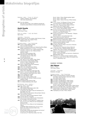 04
20
04
20
180
•
Darbîbas jomas / Fields of Activity
sculpture, installation, video-installation,
video works and performance
1991 First solo exhibition
Since then she has made 14 solo exhibitions and taken part
in numerous group exhibitions in Europe and South America
Gorki Zuvela
Dzimis / Born
1946 in Nasice, Croatia
Dzîvo un strådå / Lives and Works
Split, Croatia
Izglîtîba / Education
1995 Full Professor at the Arts Academy, Split University, Croatia
1970 Academy of Fine Arts in Zagreb, Croatia,
Miljenko Stancic’s class
Personålizstådes / Solo Exhibitions
2003 Latentno, Galerija Madrigal, Sibenik
Statut grad, Salon Galic, Split
2002 Dijalog (s Zvonimirom Pliskavcem), Galerija Juraj Klovic,Rijeka
Sibenik, Galerija Krsevan, 10 recenica + 12 recenica
1999 Svakodnevno zalijevam cvijece, Galerija umjetnina, Split
Svakodnevno zalijevam cvijece, Muzej suvremene
umjetnosti, Zagreb
Doba dana, Galerija umjetnina, Split
1996 Moje filozofiranje, Palaca Milesi, Split
(s K. Hrastom), Crkva Sv. Duha, Omis
Zavicajni muzej, Rovinj
1990 Ventus, Galerija Protiron, Split
Dall’ opposto ed oltre, Progetto Volpini, Milano
1988 Flotta di Spalato, Galleria Gandini, Milano
Ostendere Cryphios, Galerija Protiron, Split
Portreti (s K. Hrastom), Dugi Rat
1987 Dijalog (s Deanom Jokanovicem Touminom),
Gliptoteka HAZU, Zagreb
1986 Skala u nebo, Galerija Krsevan, Sibenik
1985 Za moje prijatelje, Galerija Protiron, Split
1983 Mikrokomunikacija, Opatija
Plakati (with A. Midzorom), Salon Galic, Split
1982 Portreti + nerazumno, Salon Galic HDLU, Split
Mikrokomunikacija, Salon Galerije Karas, Zagreb
1981 Portreti, Galerija Nova, Zagreb
1980 Proslo, Hotel Medena, Trogir
1979 Klasno-lijepo, Galerija umjetnina, Split
1976 Nezaposlenima ulaz zabranjen, Galerija suvremene
umjetnosti, Zagreb
1975 Red, Radionica Brace Borozan, Split
1971 Niz, Galerija Studentskog centra, Zagreb
Nozîmîgåkås grupu izstådes /
Selected Group Exhibitions
2003 ARCI, Ancona, Italia
ARCI, Podrumi Dioklecijanove palaçe, Split
2002 Nada, Robna kuca Prima, Split
Art Waterfront, New House Centar for Contemporary Art
Snug Harbor, New York
Risba, Galerija likovnih umetnosti, Slovenj Gradec, Slovenia
2001 Vukovarski Salon, Vukovar
Ispricati Pricu, Muzej suvremene umjetnosti, Zagreb
1999 Alexandria Biennale, Alexandria
1998 Nuevo Arte De Croacia, Museo de Arte Contemporanea
da Universiade de Sao Paolo, Sao Paolo
1997 Split - du Palais a la Ville, Maison de ‘l UNESCO, Paris
Nuevo Arte de Croacia, Museo de Arte Contemporaneo,
Santiago de Chile
Nuevo Arte de Croacia, Museo de Arte Contemporaneo,
Valdivia
Cochabamba, Museo Nacional, Nuevo Arte de Croacia
Buenos Aires, Museo Nacional de Belles Artes,
Nuevo Arte de Croacia
Slovenj Gradec, Galerija likovnih umjetnosti, International
Association of Peace-Messenger Cities
Croatian Spring 97, Ward Nasse Gallery, New York
Borders / Rubno / Ffiniau, Moderna galerija, Zagreb
Borders / Rubno / Ffiniau, Split
Borders / Rubno / Ffiniau, University of Wales Institute,
Cardiff
1995 A casa / At home 2, 46. Biennale di Venezia, Venezia
Venecijanski Bienalle, Moderna galerija, Zagreb
1994 Rijeci i slike / Words and Images, Muzej suvremene
umjetnosti (org. SCCA-Zagreb), Zagreb
1993 Nova hrvatska umjetnost, Moderna galerija, Zagreb
A casa / At home, Calle dei Botteri, Venezia
1992 Suvremena hrvatska umjetnost, Ernst Muzeum, Budapest
Chorvatsko ‘91, Stredoceske Galerie, Prag
Aiutiamo Croazia, Expo 92, Genova
1987 Jugoslavenska Dokumenta ‘87, OC Skenderija – Collegium
artisticum, Sarajevo
Kiparska radionica, Art-Ljeto/Grad Split, Split
1986 U susret Muzeju suvremene umjetnosti,
Muzejski prostor/Galerija suvremene umjetnosti, Zagreb
1983 Mladi hrvatski kipari, Galerija Karas, Zagreb
1982 Inovacije u hrvatskoj umjetnosti sedamdesetih godina,
Galerija suvremene umjetnosti, Zagreb
1981 Trigon 81, Neue Galerie, Graz
1980 Das Moderne Künstler-Plakat in Jugoslawien, Deutsches
Plakat-Museum, Essen
2. dubrovacki salon, Umjetnicka Galerija, Dubrovnik
1977 12. Zagrebacki Salon, Umjenicki paviljon, Muzej za
umjetnost i obrt, Centar za kulturu i informiranje, Zagreb
1975 Aspects 75 - Contemporary Yugoslav Art, The Richard
Demarco Gallery, Edinbourgh
Aspekte - Gegenwärtige Künst aus Jugoslawien, Akademie der
Bildenden Künste, Wien
1971 Mogucnosti za 71, Galerija suvremene umjetnosti, Zagreb
7e Biennale des Jeunes de Paris, Musee d’art moderne, Paris
Trigon 71, Künstlerhaus, Graz
IGAUNIJA / ESTONIA
JŸri Ojaver
Dzimis / Born
1955 in Jõhvi, Estonia
Izglîtîba / Education
Paßmåcîba / self-taught
Personålizstådes / Solo Exhibitions
2003 Estonian Arcitectural Museum (with Raivo Puusepp)
City Gallery (with Terje Ojaver). Kuressaare, Estonia
Deco Gallery,Tallinn, Estonia
2002 City Gallery, Rakvere, Estonia
2000 City Gallery (with Mati Rautso), Tallinn, Estonia
1998 Peri Gallery (with Paul Rodgers), Turku, Finland
1996 Communion, Tallinn Art Hall Gallery, Estonia
Strawberry-eaters, M6 Gallery, Riga, Latvia
Outsider (with Juhan Kubu), Sammas Gallery, Tallinn, Estonia
1995 Web of Lies (with Mart Viljus), Vaal Gallery, Tallinn, Estonia
1993 National Library of Estonia (with Tiit Jaanson), Tallinn
Sammas Gallery (with Mati Rautso), Tallinn, Estonia
1992 Contemporary Art Center, Vilnius, Lithuania
Biographies
of
artists Måkslinieku biogråfijas
 