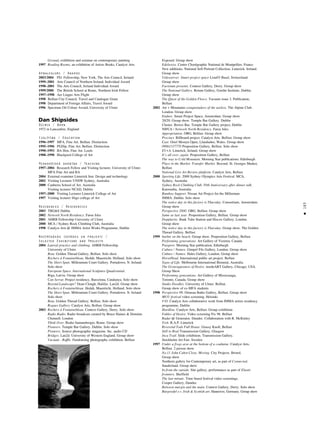 183
•
Ground, exhibition and seminar on contemporary painting
1997 Reading Rooms, an exhibition of Artists Books, Catalyst Arts
Apbalvojumi / Awards
2003/2004 PS1 Fellowship, New York, The Arts Council, Ireland
1999–2001 Arts Council of Northern Ireland, Individual Award
1998–2001 The Arts Council, Ireland Individual Award
1999/2000 The British School at Rome, Northern Irish Fellow
1997–1998 Aer Lingus Arts Flight
1998 Belfast City Council, Travel and Catalogue Grant
1998 Department of Foreign Affairs, Travel Award
1996 Spectrum Oil Colour Award, University of Ulster
Dan Shipsides
Dzimis / Born
1972 in Lancashire, England
Izglîtîba / Education
1996–1997 MFA. Fine Art. Belfast. Distinction
1995–1996 PGDip. Fine Art. Belfast. Distinction
1990–1993 BA Hon. Fine Art. Leeds
1988–1990 Blackpool College of Art
Pedago©iskå darbîba / Teaching
1997–2004 Research Fellow and Visiting lecturer, University of Ulster.
MFA Fine Art and BA
2004 External examiner Limerick Inst. Design and technology
2002 Visiting Lecturer UNSW Sydney, Australia
2000 Canberra School of Art. Australia
Visiting lecturer NCAD, Dublin
1997–2000 Visiting Lecturer Limerick College of Art
1997 Visiting lecturer Sligo college of Art
Rezidences / Residencies
2003 TBG&S Dublin
2002 Network North Residency. Faroe Isles
2001 AHRB Fellowship University of Ulster
2000 MCA / Sydney Rock Climbing Club, Australia
1998 Catalyst Arts @ IMMA Artist Works Programme, Dublin
Nozîmîgåkås izstådes un projekti /
Selected Exhibitions and Projects
2004 Lateral practice and climbing. AHRB Fellowship.
University of Ulster
Beta. Golden Thread Gallery, Belfast. Solo show
Rochers á Fontainebleau. Hedah. Maastricht. Holland. Solo show
The Short Span. Millennium Court Gallery. Portadown. N. Ireland.
Solo show
European Space. International Sculpture Quadrennial.
Riga, Latvia. Group show
Can Serrat. Project residency, Barcelona, Catalunya. Solo show
Beyond Landscape? Dean Clough, Halifax. Lan2d. Group show
Rochers á Fontainebleau. Hedah. Maastricht. Holland. Solo show
The Short Span. Millennium Court Gallery. Portadown. N. Ireland
Solo show
Beta. Golden Thread Gallery. Belfast. Solo show
Rogues Gallery. Catalyst Arts, Belfast. Group show
2003 Rochers á Fontainebleau. Context Gallery, Derry. Solo show
Radio Radio. Radio broadcast curated by Bruce Haines & Dominic
Chennell. London
Think Over. Rialto Santambrogio. Rome. Group show
Pioneers. Temple Bar Gallery. Dublin. Solo show
Pioneers. Source photographic magazine. Inc. audio CD
Bridges. Lan2d. University of Western England. Group show
Vacuum - Raffle. Fundraising photography exhibition. Belfast
Exposed. Group show
Edelweiss. Centre Chorégraphic National de Montpellier, France
New additions. National Self-Portrait Collection. Limerick. Ireland.
Group show
Videoserver. Smart project space Liste03 Basel, Switzerland.
Group show
Factotum presents. Context Gallery, Derry. Group show
The National Gallery. Return Gallery, Goethe Institute, Dublin.
Group show
The Quest of the Golden Fleece. Vacuum issue 3. Publication,
Belfast
2002 Art + Mountains conquistadors of the useless. The Alpine Club.
London. Group show
Endure. Smart Project Space, Amsterdam. Group show
20/20. Group show. Temple Bar Gallery. Dublin
Cluster. Bowes Bar, Temple Bar Gallery project, Dublin
NIFCA / Network North Residency. Faroe Isles
Appropriation. OBG, Belfast. Group show
Precinct. Billboard project. Catalyst Arts. Belfast. Group show
Cast. Oriel Mostyn Open, Llandudno, Wales. Group show
09061337770 Proposition Gallery, Belfast. Solo show
EV+A. Limerick, Ireland. Group show
It’s all over, again. Proposition Gallery, Belfast
The way to Cold Mountain. Morning Star publications. Edinburgh
Place in the Market. Transfer Market. Beyond. St. Georges Market,
Belfast
National Live Art Review platform. Catalyst Arts, Belfast
2000 Sporting Life. 2000 Sydney Olympics Arts Festival. MCA,
Sydney, Australia
Sydney Rock Climbing Club. 50th Anniversary after dinner talk.
Katoomba, Australia
Bamboo Support. Nissan Art Project for the Millenium.
IMMA. Dublin. Solo show
The notice day in this factory is Thursday. Consortium, Amsterdam.
Group show
Perspective 2000. OBG. Belfast. Group show
Same as last year. Proposition Gallery, Belfast. Group show
Dopplarity. Bank Tube Station and Hiscox Gallery. London.
Group show
The notice day in this factory is Thursday. Group show. The Golden
Thread Gallery. Belfast
1999 barbie on the beach. Group show. Proposition Gallery, Belfast
Performing generations. Art Gallery of Victoria, Canada
Passport. Morning Star publication, Edinburgh
Culture / Nature. Gimpel Fils Gallery, London. Group show
Culture / Nature. Hales Gallery, London. Group show
HorseHead. International public art project. Belfast
Signs of Life. Melbourne International Biennial, Australia
The Grotesquesness of Desire. insideART Gallery, Chicago, USA.
Group Show
Performing generations. Art Gallery of Mississuaga,
Toronto, Canada. Group show
Studio Doodles. University of Ulster. Belfast.
Group show of ex-MFA students
1998 Perspective 98. Ormeau Baths Gallery, Belfast. Group show
MUU festival video screening. Helsinki
V/O. Catalyst Arts collaborative work from IMMA artists residency
programme, Dublin
Hardline. Catalyst Arts, Belfast. Group exhibition
Fables of Desire. Video screening Fix 98. Belfast
Radar @ Generator. Dundee. Collaboration with R. McKinley
Trek. R.A.P. Limerick
Reverend Tods Full House. Grassy Knoll, Belfast
Still to Real Transmission Gallery, Glasgow
Inca Trail. Slide exhibition. Transmission Gallery.
Stockholm Art Fair. Sweden
1997 Under a frogs arse at the bottom of a coalmine. Catalyst Arts,
Belfast. 2 person show
No.11 John Cabot Close. Moving. City Projects. Bristol.
Group show
Northern gallery for Contemporary art, as part of Connected.
Sunderland. Group show
In from the outside. Site gallery, performance as part of Elastic
frontiers. Sheffield
The last minute. Time based festival video screenings.
Cooper Gallery, Dundee
Between margin and the main. Context Gallery, Derry. Solo show
Burgwedel e.v. Irish & Scottish art. Hannover, Germany. Group show
 