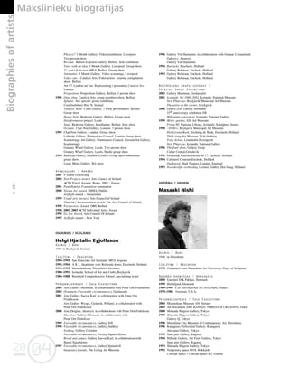04
20
04
20
184
•
Phooey!! 3 Month Gallery. Video installation. Liverpool.
Two person show
Bivouac. Belfast Exposed Gallery. Belfast. Solo exhibition
Tutor with an idea. 3 Month Gallery. Liverpool. Group show
21/2
years from now. MFA. Belfast. Group show
Antimatter. 3 Month Gallery. Video screenings. Liverpool
Video cats – Catalyst Arts. Video artists - touring compilation
show. Belfast
Art 97. London art fair. Representing / presenting Catalyst Arts.
London
Proposition. Proposition Gallery, Belfast. 3 person show
1996 Open plan. Catalyst Arts, group members show. Belfast
Splatter. Site specific group exhibition.
Crawfordsburn Hse. N. Ireland
Tangled. Ross’ Court Gallery, 3 week performance. Belfast.
Group show
House Style. Bedroom Gallery, Belfast. Group show
Disinformation project. Leeds
Stain. Bedroom Gallery, Installation. Belfast. Solo show
Oceanic. Chat Noir Gallery, London. 3 person show
1995 Chat Noir Gallery. London. Group show
Letherby Gallery. Printmakers Council. London Group show
Scarborough Art Gallery. Printmakers Council. Cresent Art Gallery,
Scarborough
Granary Wharf Gallery, Leeds. Two person show
Granary Wharf Gallery, Leeds, Studio group show
1993 Barbican Gallery, London. London Group open-submission
group show
Leeds Metro Gallery. BA show
Apbalvojumi / Awards
2001 4 AHRB Fellowship
2003 New Projects award, Arts Council of Ireland
ACNI Travel Awards, Rome, 2002 – Faroes
2001 Paul Hamlyn Foundation nomination
2000 Nissan Art Award. IMMA. Dublin
Artflight award – Amsterdam
1999 Visual arts bursary, Arts Council of Ireland
Material / documentation award, The Arts Council of Ireland
1998 Perspective Award. OBG Belfast
1998, 2001, 2003 ACNI Individual Artist Award
1998 Go See Award, Arts Council Of Ireland
1997 Artflight award – New York
ISLANDE / ICELAND
Helgi Hjaltalin Eyjolfsson
Dzimis / Born
1968 in Reykjavik, Iceland
Izglîtîba / Education
1994–1995 San Francisko Art Institude. MFA program
1992–1994 A K I, Akademie voor Beldende kunst, Enschede, Holland
1991–1992 Kunstakademie Düsseldorf, Germany
1988–1991 Icelandic School of Art and Crafts, Reykjavik
1984–1988 Breidholt Comprehensive School, specializing in art
Personålizstådes / Solo Exhibitions
2004 Aim, Gallery Hlemmur, in collaboration with Petur Orn Fridriksson
2003 Ornament (Favorable circumstances), Gerdarsafn
2001 Aim, Gallery Saevar Karl, in collaboration with Petur Orn
Fridriksson
Aim, Gallery Wyspa, Gydansk, Polland, in collaboration with
Petur Orn Fridriksson
2000 Aim, Deiglan, Akureyri, in collaboration with Petur Orn Fridrikson
Markimo, Gallery Hlemmur, in collaboration with
Petur Orn Fridrikson
1999 Favorable circumstances, Gallery ASI
1998 Favorable circumstances, Gallery Anddyri
Nothing, Gallery Corridor
Favorable circumstances, Twenty Square Meters
Bread and games, Gallery Saevar Karl, in collaboration with
Bjarni Sigurbjorns
1997 Favorable circumstances, Gallery Sjonarholl
Imaginary friends, The Living Art Museum
1996 Gallery Vid Hamarinn, in collaboration with Gunnar J.Sraumland
Gallery+, Akureyri
Gallery Vid Hamarinn
1994 Barracks, Enschede, Holland
Gallery Belstraar, Enchede, Holland
1993 Gallery Belstraat, Enchede, Holland
Gallery Belstraat, Enchede, Holland
Nozîmîgåkås grupu izstådes /
Selected Group Exhibitions
2002 Gallery Hlemmur, Gerdarsafni
2001 Icelandic Art 1980–2002. Icelandic National Museum
New Phurcase, Reykjavik Municipal Art Museum
The artist on the corner, Reykjavik
2000 Open/Close, Gallery Hlemmur
25th anniversary exhibition FB
Millenium generation, Icelandic National Gallery
1999 Mistic garden, ASI Art Museum
Firma 99, National Library, Icelandic Schulpture Junion
1998 –30/60+, Reykjavik Municipal Art Museum
Het Groene Boek, Stichting de Bank, Enschede, Holland
The Living Art Museum 20 th birthday
Yong Artists, Listaskalin Hveragerdi
New Phurcese, Icelandic National Gallery
1996 The final show, Gallery Greip
Cultur Central,Grindavik
1995 Gemeenjk Kunstceentrum M 17, Enchede, Holland
1994 Cultureel Centrum Enchede, Holland
Oudlawed, Shad Thames, London, England
1993 Noorderiljke verbeeding Iceland, Gallery Den Haag, Holland
JAPÅNA / JAPAN
Masaaki Nishi
Dzimis / Born
1946 in Hiroshima
Izglîtîba / Education
1972 Graduated from Musashino Art University, Dept. of Sculpture
Radoßås darbnîcas / Workshops
2000 Gammel Dok Pakhus, Denmark
1999 Hollufgard, Denmark
1989–1990 Cite International des Arts, Paris, France
1979–1980 Vermont, U.S.A.
Personålizstådes / Solo Exhibitions
2004 Mizunokuni Museam 104, Simane
2003 Art Document 2003 KANAZU FOREST of CREATION, Fukui
2000 Shimada Shigeru Gallery, Tokyo
1999 Shimada Shigeru Gallery, Tokyo
Gallery Q, Tokyo
1998 Hiroshima City Museum of Contemporary Art, Hiroshima
1996 Kanagawa Prefectural Gallery, Kanagawa
Akiyama Gallery, Tokyo
1995 Sano pier Gallery, Kagawa
1994 Hillside Gallery, Art Front Gallery, Tokyo
Sano pier Gallery, Kagawa
1993 Shimada Shigeru Gallery, Tokyo
1992 Temporary space #018, Hokkaido
Concept Space / Concept Space R2, Gunma
Biographies
of
artists Måkslinieku biogråfijas
 