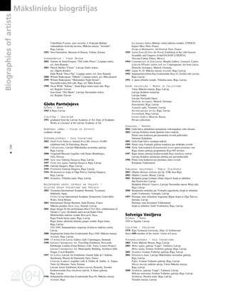 04
20
04
20
Biographies
of
artists Måkslinieku biogråfijas
186
•
Videofilma Protams, jums taisnîba, 2. Francijas-Baltijas
videomåkslas festivåla ietvaros, Måkslas muzejs “Arsenåls”,
Rîga, Latvija
1992 New Generation, Museum of History, Tallinn, Estonia
Scenogråfija / Stage Design
2002 Antoine de Saint-Exupery “The Litthe Prince”, Liepåjas teåtris,
reΩ. Juris Rijnieks
2001 Patrick Marber “Closer”, Latvijas Dailes teåtris,
reΩ. O¬©erts Kroders
Enda Walsh “Disco Pig”, Liepåjas teåtris, reΩ. Juris Rijnieks
2000 Wiliam Shakespeare “Othello”, Liepåjas teåtris, reΩ. Måra imele
1999 Wiliam Shakespeare “Midsummer Night Dream”,
Nacionålå teåtra lielå zåle, Rîga, reΩ. Måra imele
1998 Oscar Wilde “Salome”, Jaunå Rîgas teåtra mazå zåle, Rîga,
reΩ. Regnårs Vaivars
Jean Genet “The Maids”, Latvijas Nacionålais teåtris,
reΩ. Regnårs Vaivars
G¬ebs Pante¬ejevs
Dzimis / Born
1965 in Riga, Latvija
Izglîtîba / Education
1991 graduated from the Latvian Academy of Art, Dept. of Sculpture
Works as a lecturer at the Latvian Academy of Art
Darbîbas jomas / Fields of Activity
sculpture, design
Personålizstådes / Solo Exhibitions
2002 Small Form Subjects, Journal Novij Mir Iskusstv (NoMI)
exhibition hall, St Petersburg, Russia
2001 Ce¬a piezîmes, Latvijas Måkslinieku savienîbas galerija,
Rîga, Latvija
2000 Viegeland Museum (together with Ilmårs Blumbergs),
Oslo, Norway
1999 Agrå rüsa, Galerija Daugava, Rîga, Latvija
1997 Viena otra sajüta, Galerija Daugava, Rîga, Latvija
1996 Galerija Daugava, Rîga, Latvija
1995 Priekßmeti, Galerija Daugava, Rîga, Latvija
1994 Medusménesis, kopå ar Olgu Íilovu, Galerija Daugava,
Rîga, Latvija
1993 Zemüdene, Télnieku nams, Rîga, Latvija
Nozîmîgåkås grupu izstådes un projekti /
Selected Group Exhibitions and Projects
2003 Toyamura International Sculpture Biennial, Toyamura,
Hokkaido, Japan
Virnwy Group International Sculpture Symposium, Llanwddyn,
Wales, Great Britain
2002 International Design Biennial, Saint-Etienne, France
Måkslas projekts Jüras zirgs, Jürmala, Latvija
2001 Stage design for the performance Black Over Red, collaboration of
Theatre Cryptic (Scotland) and Latvian Radio Choir
Multimediåla måkslas izståde Metropole. Rîga,
Rîgas Fondu birΩas nams, Rîga, Latvija
Rîgas domes atbalstîtå télnieku grupas izståde, Rîgas dome,
Rîga, Latvija
Tilts 2000, Starptautiskais simpozijs Zvårtavas måkslas centrå,
Latvija
2000 Starptautiskå télniecîbas kvadriennåle Rîga-2000, Måkslas muzejs
Arsenåls, Rîga, Latvija
1999 15 Artists from Latvia, Gallery J&B, Copenhagen, Denmark
1998 Latvian Contemporary Art, Travelling Exhibition, Newcastle,
Edinburgh, London (Great Britain), Lille, Tours, Lorient (France)
Latvian Contemporary Art, Municipality Building, Architects Hall,
Prague, Czech Republic
1997 Art Letton, Latvian Art Exhibition, Grande Salle de l’Aubette,
Strasbourg; Maison du Danemark, Paris, France
4 Latvian Sculptors (together with A. Gulbis, K. Gulbis, A. Vårpa),
Tartu Art Museum, Tartu, Estonia
Latvian Artists Exhibition, Kulturcentrum, Ronneby, Sweden
Konkursizståde Rîga müsdienu måkslå, A.Sünas galerija,
Rîga, Latvija
1996 Starptautiskå télniecîbas kvadriennåle Rîga-96, Måkslas muzejs
Arsenåls, Rîga
Les journees baltes (Baltijas valstu måkslas izståde), UNESCO,
Espace Miro, Paris, France
Eirope in Montmartre, Art Festival, Paris, France
1995 Artists from All Over the World, Exhibition of the 14th General
Assembly and Congress of theIAA/AIAP (UNESCO),
Tlaxcala Culture Palace, Mexico
1994 Contemporary Ar from Latvia, Morphy Gallery, Limassol, Cyprus
Lettische KŸnstler stellen sich vor, Contemporary Art from Latvia,
Deutsche Aerospace, Munich, Germany
1993 Sajüta Nr.30, Måkslas muzejs Arsenåls, Rîga, Latvija
1992 Starptautiskå télniecîbas kvadriennåle Rîga-92, IzståΩu zåle Latvija,
Rîga, Latvija
1991 4. jauno télnieku izståde, Télnieku nams, Rîga, Latvija
Darbi kolekcijås / Works in Collections
Valsts Måkslas muzejs, Rîga, Latvija
Latvijas Kultüras ministrija
Latvijas banka
Latvijas Nacionålå Opera
Deutsche Aerospace, Munich, Germany
Hansabanka, Rîga, Latvija
Ventspils nafta, Ventspils, Latvija
Aeronavigåcijas serviss, Rîga, Latvija
Vereinsbank, Rîga, Latvija
Gertsev Gallery, Moscow, Russia
Private collections
Godalgas / Awards
2004 Gada balva arhitektürå nominåcijå veiksmîgåkais vides dizains
2003 Latvijas Kultüras fonda Spîdolas balva måkslå
Pirmå vieta konkurså par pieminek¬a izveidi pulkvedim
Oskaram Kalpakam
2001 Lielå Gada balva vizuålajå måkslå
1999 Pirmå vieta Ventspils pilsétas konkurså par strüklaku izveidi
1998 Treßå vieta konkurså Komunistiskå terora upuru piemiñas zîme
Rîgas domes prémija programmas Rîga-800 ietvaros
1997 Rîgas domes prémija konkursizstådé Rîga müsdienu måkslå
Latvijas Kultüras ministrijas prémija par personålizstådi
1996 Pirmå vieta konkurså par piemiñas zîmes izveidi
Krißjånim Valdemåram
Publiskas skulptüras / Public Sculptures
2003 Objekts Melnais slieksnis pie bij. VDK ékas Rîgå
2002 Objekts Cunami, Blome, Latvija
2001 Skulptüru grupa Lielupes tiltam Jelgavå (kopå ar arhitektu
Jåni Kazlovski), Latvija
Skulptüra Rihards Vågners, Latvijas Nacionålås operas Mazå zåle,
Rîga, Latvija
2000 Skulpturåla strüklaka pie Ventspils augstskolas (kopå ar arhitektu
Andri Veidemani), Ventspils, Latvija
1997 Piemiñas zîme télniekam Augustam Bijam (kopå ar Olgu Íilovu),
Jürmala, Latvija
Piemiñas zîme Krißjånim Valdemåram
(kopå ar arhitektu Andri Veidemani), Rîga, Latvija
Solveiga Vasi¬jeva
Dzimusi / Born
1954 in Sigulda, Latvija
Izglîtîba / Education
1978 Riga Technical University, Dept. of Architecture
Since 1989 member of the Artists’ Union of Latvia
Personålizstådes / Solo Exhibitions
2004 Valsts Måkslas Muzejs, Rîga, Latvija
2003 Méles sajüta, galerija “Laipa”, Valmiera, Latvija
Méles sajüta, Ivonnas Veihertes galerija, Rîga, Latvija
2002 Straumes, Ivonnas Veihertes galerija, Rîga, Latvija
2001 Eksistences lauki, Latvijas Måkslinieku savienîbas galerija,
Rîga, Latvija
Pu˚es, Ivonnas Veihertes galerija, Rîga, Latvija
Muzejs muzejå, måkslas akcija, Valsts Måkslas muzejs,
Rîga, Latvija
2000 Struktüras, galerija “Laipa”, Valmiera, Latvija
Måkoñu anatomija, Ivonnas Veihertes galerija, Rîga, Latvija
Struktüras, Dizaina nams, Rîga, Latvija
Turaidas muzejs, Latvija
 