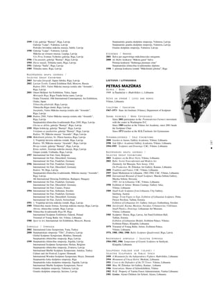 187
•
1999 Ce¬å, galerija “Bastejs”, Rîga, Latvija
Galerija “Laipa”, Valmiera, Latvija
Pedvåles brîvdabas måkslas muzejs, Sabile, Latvija
1998 Galerija “Laipa”, Valmiera, Latvija
Måkslas un véstures muzejs, Liepåja, Latvija
Virs Peru, Ivonnas Veihertes galerija, Rîga, Latvija
1996 Cita pasaule, galerija “Bastejs”, Rîga, Latvija
1994 Dieva smaids, Télnieku nams, Rîga, Latvija
1991 Galerija “Stalla”, Rîga, Latvija
1989 Télnieku nams, Rîga, Latvija
Nozîmîgåkås grupu izstådes /
Selected Group Exhibitons
2003 Savva¬as fotogråfi, Sapñu fabrika, Rîga, Latvija
2002 Latvian Textile, Central Exhibiton Hall, Moscow, Russia
Rudens 2001, Valsts Måkslas muzeja izståΩu zåle “Arsenåls”,
Rîga, Latvija
2001 Omori Bellport Art Exhibition, Tokio, Japan
Metropole Rîga, Rîgas Fondu birΩas nams, Latvija
Osaka Triennial, 10th International Contemporary Art Exhibition,
Osaka, Japan
Télniecîba pilsétvidé, Rîga, Latvija
Télniecîba Rîgas domé, Rîga, Latvija
Starplaiks, Valsts Måkslas muzeja izståΩu zåle “Arsenåls”,
Rîga, Latvija
2000 Rudens 2000, Valsts Måkslas muzeja izståΩu zåle “Arsenåls”,
Rîga, Latvija
Starptautiskå télniecîbas kvadriennåle Rîga 2000, Rîga, Latvija
Glezna uz délîßa, galerija “Bastejs”, Rîga, Latvija
1999 Måjas kolekcija, galerija “Bastejs”, Rîga, Latvija
Véstîjums uz pastkartém, galerija “Bastejs”, Rîga, Latvija
Rudens ‘99, Måkslas muzejs “Arsenåls”, Rîga, Latvija
1998 Måkslinieki pilsétai, Sv. Pétera baznîca, Rîga, Latvija
2. Vispåréjå latvießu måkslas izståde, Rîga, Latvija
Rudens ‘98, Måkslas muzejs “Arsenåls”, Rîga, Latvija
Biroja izståde, galerija “Bastejs”, Rîga, Latvija
înas stabule, Årzemju måkslas muzejs, Rîga, Latvija
Grupas izståde, Unibanka, Rîga, Latvija
1997 International Art Fair, Gent, Belgium
International Art Fair, Düsseldorf, Germany
International Art Fair, Frankfurt, Germany
1996 International Art Fair, Frankfurt, Germany
International Art Fair, Düsseldorf, Germany
Rudens ‘96, Rîga, Latvija
Starptautiskå télniecîbas kvadriennåle, Måkslas muzejs “Arsenåls”,
Rîga, Latvija
4th International Drawing Exhibition, Budapest, Hungary
1995 International Art Fair, Frankfurt, Germany
International Art Fair, Düsseldorf, Germany
International Art Fair, Cannes, France
1994 International Art Fair, Sollentun, Sweden
International Art Fair, Frankfurt, Germany
International Art Fair, Düsseldorf, Germany
International Art Fair, Zurich, Switzerland
1991 1. Vispåréjå latvießu måkslas izståde, Rîga, Latvija
1989 Télniecîbas mazås formas, Årzemju måkslas muzejs, Rîga, Latvija
Abrene, télniecîbas izståde, Rîga, Latvija
1988 Télniecîbas kvadriennåle Rîga-88, Rîga
International Sculpture Exhibition, Gdansk, Poland
Triennial of Young Baltic Art, Vilnius, Lithuania
1980 Sport in Art, International Art Exhibition, Moscow, Russia
Simpoziji / Symposia
2002 International Lime Symposium, Vana, Turkey
2000 Starptautiskais simpozijs “Tilts”, Zvårtava, Latvija
Global Sculpture Symposium, Blokhus, Denmark
Starptautisks télniecîbas simpozijs, Rîga, Latvija
1999 Starptautisks télniecîbas simpozijs, Sigulda, Latvija
International Sculpture Symposium, Holain, Belgium
Starptautisks télniecîbas simpozijs, Zvårtava, Latvija
International Marble Sculpture Symposium, Antalya, Turkey
Culture and Art Festival, Logstor, Denmark
International Wooden Sculpture Symposium, Hoyer, Denmark
Starptautisks koka skulptüru simpozijs, Rîga
Starptautisks koka skulptüru simpozijs, Sigulda, Latvija
International Marble Sculpture Symposium, Navoi
Granîta skulptüru simpozijs, Valmiera, Latvija
Granîta skulptüru simpozijs, Inciems, Latvija
Starptautisks granîta skulptüru simpozijs, Valmiera, Latvija
Starptautisks granîta skulptüru simpozijs, Valmiera, Latvija
Granîta skulptüru simpozijs, Valmiera, Latvija
Atzinîbas / Awards
2001 Balva par augstvértîgu måksliniecisko sniegumu
2000 Air Baltic konkursa “Måksla gaiså” balva
Prémija konkurså “Staburaga piemiñas zîme”
Starptautiskås télniecîbas kvadriennåles diploms
1998 1. prémija konkursa izstådé “Måkslinieki pilsétai”, Rîga
LIETUVA / LITHUANIA
PETRAS MAZËRAS
Dzimis / Born
1949 in Íiaulaiçiai v. (Radvilißkis r.), Lithuania
Dzîvo un strådå / Lives and works
Vilnius, Lithuania
Izglîtîba / Education
1967–1973 State Art Institute (Vilnius), Department of Sculpture
Darba pieredze / Work Experience
Since 2001 participates in the Postmodernist Farmers movement
with the center in Washington D.C.
Since 1989 teaches at the Vilnius Art Academy, since 2001 heads
the Sculpture Chair
Since 1973 teaches at the M.K.Çiurlionis Art Gymnasium
Personålizstådes / Solo Exhibitions
2000 Garden in Autum. Gallery Academia, Vilnius, Lithuania
1998 Side Effect. Academia Gallery Academia, Vilnius, Lithuania
1994-1995 Sculpture and Drawings. CAC, Vilnius, Lithuania
Nozîmîgåkås grupu izstådes /
Selected Group Exhibitions
2003 Sculpture on the River Neris, Vilnius, Lithuania
2002 Balts: Soviet Nonconformist and Modern Art.
Zimmerly Art Museum, New Jersey, USA
On Production. M. Ûilinskas Art Gallery, Kaunas, Lithuania
2000 Tradition and Future. CAC, Vilnius, Lithuania
1997 Quiet Modernism in Lithuania. 1962-1982. CAC, Vilnius, Lithuania
1995 International Biennial of Small Sculpture. Murska Sobota Gallery,
Murska Sobota, Slovenia
1995: Art in Lithuania. CAC, Vilnius, Lithuania
1990 Exibition of Artists‘ Bronze Castings. Gallery Arka,
Vilnius, Lithuania
1989 Small Scale Sculpture from Lithuania. City Gallery,
Salzburg, Austria
Image: From Figure to Sign. Exibition of Lithuanian Sculpture. Pirita
Flower Pavilion, Tallinn, Estonia
Exibition of Lithuanian Art. Gallery Ankoget, Gothenburg, Sweden
1984 Jaroßevaitè, Kuzma, Mazüras, Navakas, Urbanaviçius, VildΩiünas.
Small Plastics, Drawings. Lithuanian Art Museum,
Vilnius, Lithuania
1985 Sculptors‘ House, Riga, Latvia; Art Fund Exibition Hall,
Tallinn, Estonia
Exibition of Lithuanian Medals. Exibition Palace, Vilnius;
Exibition Palace, Klaipéda, Lithuania
1979 Triennial of Young Baltic Artists. Exibition Palace,
Vilnius, Lithuania
1976, 1980, 1984, 1988 Baltic Sculpture Quadrennial, Riga, Latvia
Nozîmîgåkie simpoziji / Selected Symposia
1984-1985, 1986 Symposium of Granite Sculpture in Smiltyné,
Klaipéda, Lithuania
Skulptüras publiskå vidé (izlase) /
Selected Sculptures in Public Space
1999 A Monument for the Independence Fighters. Radvilißkis, Lithuania
1994 Monument of Vincas Krévé. Merkiné, Lithuania
1991 Cross to the Defenders of the TV Tower. Vilnius, Lithuania
1989 Man. M. Ûilinskas Art Gallery, Kaunas , Lithania
1986 Generations. House of Schoolchildren, Vilnius
1982 Wolf. Property of Varéna Forest Administration, Varéna Lithuania
1981 Genius. Alytus Children Art School, Alytus, Lithuania
 