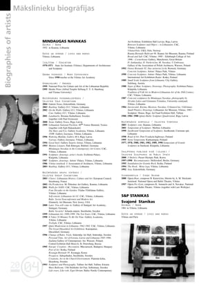04
20
04
20
Biographies
of
artists Måkslinieku biogråfijas
188
•
MINDAUGAS NAVAKAS
Dzimis / Born
1952 in Kaunas, Lithuania
Dzîvo un strådå / Lives and works
Vilnius, Lithuania
Izglîtîba / Education
1970-1971 State Art Institute (Vilnius), Departments of Architecture
and Sculpture
Darba pieredze / Work Experience
Since 1990 teaches at the Vilnius Art Academy
Apbalvojumi / Awards
1999 National Prize for Culture and Art of the Lithuanian Republic
1995 Herder Prize (Alfred Toepfer Stiftung F. V. S. Hamburg
and Vienna University)
Nozîmîgåkås personålizstådes /
Selected Solo Exhibitions
2004 Galerie Nemo, Eckernförde, Germany
2003 Rustling. Gallery O11, Vilnius, Lithuania
2002 On the Walls. Gallery O11, Vilnius, Lithuania
Cats. Gallery O11, Vilnius, Lithuania
2001 Landmarks. Breanas Kulturhuset, Sweden
(together with Paul Svensson)
2000 Swan. Gallery Noass, Riga, Latvia
1999 Lithuanian National Pavilion. 48th Venice Biennial, Venice
(together with Eglé Rakauskaité)
The Hare and Fox. Gallery Academia, Vilnius, Lithuania
150W. Gallery Jutempus, Vilnius, Lithuania
1996 Waltzing Matilda. Gallery M 6, Riga, Latvia
Various. Gallery Jutempus, Vilnius, Lithuania
1994 Good Steel. Gallery Íiaurés Aténai, Vilnius, Lithuania
1993 Matinee Litauen. Park Rittergut, Birkhof, Germany
Mindaugas Navakas in the Contemporary Art Centre. CAC,
Vilnius, Lithuania
1991 Sculpture, drawings, artist‘s books. Exibition Palace,
Klaipéda, Lithuania
1987 Sculpture, drawings. Artists‘ Palace, Vilnius, Lithuania
1986 Vilnius notebook I. Association of Architects, Vilnius, Lithuania
2003 Rustling. Gallery O11, Vilnius, Lithuania
Nozîmîgåkås grupu izstådes /
Selected Group Exhibitions
2003 Choice: Lithuanian History, Culture and Art. European Council,
Strasbourg, France
2002 On Production. M. Ûilinskas Art Gallery, Kaunas, Lithuania
2001 Walls for NATO. CAC, Vilnius, Lithuania
Four Decades in the Garden. Vladas VildΩiünas Gallery,
Vilnius, Lithuania
Self-esteem. Lithuanian Art 01. CAC, Vilnius, Lithuania
Balts: Soviet Nonconformist and Modern Art.
Zimmerly Art Museum, New Jersey, USA
2000 Later, You will come in. Gallery of Stuttgart Art Academy,
Stuttgart, Germany
Baltic Security! Arlanda airport, Stockholm, Sweden
1999 Lithuanian Art. 1989-1999: The Ten Years. CAC, Vilnius, Lithuania
1998 It Takes 10 Minutes To Be On Time. Gallery Academia,
Vilnius, Lithuania
Twilight. CAC, Vilnius, Lithuania
1997 Quiet Modernism in Lithuania. 1962-1982. CAC, Vilnius, Lithuania
The Great Düsseldorf Art Exhibition. Kunstpalast,
Düsseldorf, Germany
1996 Change of Rules. Tools. Södertälje Art Hall, Södertälje, Sweden
Personal Time. Art of Estonia, Latvia and Lithuania 1945-1996.
Zacheta Gallery of Contemporary Art, Warsaw, Poland;
Central Exibition Hall Manezh, St. Petersburg, Russia
1995 Europe: Creation – Recreation. Müczarnock, Budapest, Hungary
Port of Art. Kotka, Finland
Kwangju Biennale 95. Kwangju, Korea
Prospects. Saltsjobaden, Stockholm, Sweden
Creations, Art in the Church Environment. Flamslat kirka,
Skaraborg, Sweden
1993 Sculpture and Photography. Tallinn Art Hall, Tallinn, Estonia
Mare Balticum. 13th Stckholm Art Fair, Sollentuna, Sweden
Lidz-svars. Like-vekt. Equi-librium. Baltic-Nordic Contemporary
Art Exibition. Exhibition Hall Latvija, Riga, Latvia
Between Sculpture and Object – in Lithuanian. CAC,
Vilnius, Lithuania
Vilnius/Oslo. UKS, Oslo, Norway
Rauma Biennale Balticum 94. Rauma Art Museum, Rauma, Finland
Bread and Salt. CAC, Vilnius; 1995 – Edinburgh College of Art;
1996 – Cornerhouse Gallery, Manchester, Great Britain
D. Jankauskas, D. Narkeviçius, M. Navakas, V.Umbrasas.
Gallery of the Association of Polish Architects, Warsaw, Poland
1992 Ostsee Biennale 92. Das steinerne Licht. Rostock, Germany
Concrete Sculpture. Artists‘ Palace Park, Vilnius
1990 Concrete Sculpture. Artists‘ Palace Park, Vilnius, Lithuania
International Art Exhibition Radar. Kotka, Finland
1989 Small Scale Sculpture from Lithuania. City Gallery,
Salzburg, Austria
1988 Signs of Man. Sculpture, Drawings, Photography. Exibition Palace,
Klaipéda, Lithuania
Tradition of Folk Art in Modern Lithuanian Art of the 20th Century.
CAC, Vilnius, Lithuania
1987 Concrete sculptures by Mindaugas Navakas, photography by
Alvydas Lukys and Gintautas Trimakas, University courtyard,
Vilnius, Lithuania
1984 Jaroßevaité, Kuzma, Mazüras, Navakas, Urbanaviçius, VildΩiünas.
Small Plastics, Drawings. Lithuanian Art Museum, Vilnius; 1985 –
Sculptors‘ House, Riga; Art Fund Exibition Hall, Tallinn
1980, 1984, 1988 (prize) Baltic Sculpture Quadrennial, Riga, Latvia
Nozîmîgåkie simpoziji / Selected Symposia
2003 Sculpture zone. Kaunas, Lithuania
2001 Symposium of Sculpture. Molétai, Lithuania
1999 Juodkranté Symposium of Sculpture. Juodkranté, Curonian spit,
Lithuania
1998 Road of Art. Pori-Yvaskyla highways, Finland
1995 Stone Symposium, Kankaampaa, Finland
1977, 1978, 1980, 1981, 1982, 1989, 1990 Symposium of Granite
Sculpture in Smiltyné, Klaipéda, Lithuania
Skulptüras publiskå vidé (izlase) /
Selected Sculptures in Public Space
2000 J Shelters. Pusan Olympic Park, Korea
1997–1998 Reconnaissance. Hellersdorf, Berlin, Germany
1995 Instaliation for Granite Rock. Kotka, Finland
1994 The Hook. Meno lyga, Vilnius, Lithuania
1992 Axis. Eckernförde, Germany
Scenogråfija / Stage Design
2000 Opera Bear, composer B. Kutaviçius, libretto by A. M. Sluckaité-
Juraßiené. National Opera and Ballet Theatre, Vilnius
1997 Opera Per Gynt, composers K. Antanelis and A. Navakas. National
Opera and Ballet Theatre, Vilnius (together with Lars Wellejus)
S&P STANIKAS
Svajone
.
Stanikas
Dzimusi / Born
1961 in Vilnius, Lithuania
Dzîvo un strådå / Lives and works
Vilnius and Paris
 