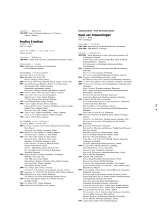 189
•
Izglîtîba / Education
1982-1987 State Art Institute, Department of Ceramics,
Vilnius, Lithuania
Paulius Stanikas
Dzimis / Born
1962 in Vilnius
Dzîvo un strådå / Lives and works
Vilnius and Paris
Izglîtîba / Education
1980-1985 Vilnius State University, Department of Economics, Vilnius
Apbalvojumi / Awards
2004 Culture and Arts Award of the Government
of the Lithuanian Republic
Nozîmîgåkås personålizstådes /
Selected Solo Exhibitions
2004 White Box. New York, USA
Inferno. Galerie Vu, Paris, France
2003 World War. 50th Venice Biennial. Palazzo Fortuny, Venice, Italy
2001 Eternal Motherhood. Windows, Fenetre d’art, Paris, France
S&P Stanikas. CAC, Vilnius, Lithuania
Kristianstad Landsmuseum, Sweden
Observatory. Molétai Sculpture Park, Molétai, Lithuania
1999 Sketches. Winter 1999. Art League, Vilnius, Lithuania
1998 Your Father, Your Sons and Your Daughter.
Gallery Lietuvos Aidas, Vilnius, Lithuania
7th Sense. Cinema Nova, Brussels, Belgium
1997 Galerie Giedre Bartelt, Berlin, Germany
1996 Visions. Gallery Jutempus,Vilnius, Lithuania
Change of Rules: Frames. Vasteras Art Museum, Vasteras, Sweden
Gallery Wyspa, Gdansk, Poland
Will-o’-the-wisp. CAC, Vilnius, Lithuania
1995 2000 of Angels. Gallery Paménkalnio, Vilnius, Lithuania
Poems of Fire. Gallery Jutempus, Vilnius, Lithuania
1994 Sonnets. CAC, Vilnius, Lithuania
Nozîmîgåkås grupu izstådes /
Selected Group Exhibitions
2004 Inventaire contemporain.II. Galerie Nationale du Jeu de Paume,
Paris, France
Panorama 4. Le Fresnoy, Tourcoing, France
2003 Brussels Art Fair. Galerie Vu, Brussels, Belgium
Rencontres Arles . Galierie Vu, Arles, France
2002 Paris Photo 2002. Galerie Vu, Paris, France
Rencontres Arles . Galerie Vu, Arles, France
Salamanca Art Museum, Salamanca, Spain
Public Relations. Art Moscow, Moscow, Russia
Gallerie Giedre Bartelt , Berlin
Airborne. Midlanda Konsthalle, Timra, Sweden
The Great Düsseldorf Art Exhibition. Kunstpalast,
Düsseldorf, Germany
2001 Models. Modelles. Casino Luxembourg, Luxembourg
WFUNA , New York, USA
D.I.S.T.I.L.L.E.D., Paris, France
Human Image. Ministry of Foreign Affairs, Berlin, Germany
Self-esteem. CAC, Vilnius, Lithuania
Gallery Haus, Tallinn, Estonia
2000 Innocent Life. CAC, Vilnius, Lithuania
Articulation. O.K. Center for Contemporary Art, Linz, Austria
1999 Lithuanian Art. 1989-1999: The Ten Years. CAC, Vilnius, Lithuania
1998 Gallery Lietuvos Aidas, Vilnius, Lithuania
The Different. The Same. Kunstforening, Bergen, Norway
1997 Nordica. Site Specific Project of the Nordic Countries.
Helsinki, Finland
1996 For Beauty. CAC, Vilnius, Lithuania
1994 Vilnius/Oslo. UKS Gallery, Oslo, Norway
NÈDERLANDE / THE NETHERLANDS
Hans van Houwelingen
Dzimis / Born
1957 in Harlingen
Izglîtîba / Education
1985–1988 Rijksacademie van Beeldende Kunsten, Amsterdam
1978–1984 ABK Minerva, Groningen
Izstådes / Exhibitions
2003/2004 Maria, Brunnen des Lebens, oplevering permanent werk
in Petuelpark, München
waarin tevens werken van R. Graham, Kiki Smith, B. Bluhm,
H. Klingelholler e.a., Munchen
De Fenomenaleweg, Nederlandse Architectuur Biënale,
NAI, Rotterdam
2002 Commitment een keuze uit drie jaar Fonds BKVB (catalogus),
Rotterdam
Pioneri con tutti (catalogus), Hoofddorp
Zuil van Lely oplevering Stadhuisplein (brochure), Lelystad
2001 Toegepast Centraal Museum Utrecht, Utrecht
Hiroshima document 2001 Creative Union Hiroshima, Hiroshima
2001 : a Public Space Odyssey Arti et Amiticiae (catalogus), Amsterdam
2000 10 in het groen, 20 onder dak, Noorderplantsoen (catalogus krant),
Groningen
Ieder z’n voetba’, Kunsthal (catalogus), Rotterdam
Annie / Barbie oplevering mozaïekvloer kinderwinkelcentrum
Mooiersplein, Amersfoort
Beelden van Banken De Zonnehof, Amersfoort
Aussendienst Kunstverein Hamburg (catalogus), Hamburg
1999 Unlimited. NL, De Appel, Amsterdam
Waar het landschap begint/new landscape frontiers, Nederlands
Architectuurinstituut, Rotterdam
Real time @Zoersel ‘99 (catalogus), Zoersel
Een beeld van een tuin, Gemeentemuseum Het Hannemahuis,
Harlingen
Doel zonder oorzaak, W 139, Amsterdam
1998 Power Up, Museum voor Moderne Kunst Arnhem (catalogus),
Arnhem
Pictures for the Blue Room, Vigeland museet (catalogus), Oslo
De droom van een fontein, De kabinetten van de vleeshal,
Middelburg
1997 Ujamaa IV, de Zonnehof, Amersfoort
Patrons of Art, Meetings and Dialogues, Pushkin State Museum of
Fine Arts, Moskou
Individual religious acts, Begane grond, Utrecht
Hora est, Stedelijk museum Het Domein, Sittard
Bouwvak, Uden-zuid (katalogus), Uden
In the ditch..., Out of the ditch, Stedelijk Museum Amsterdam
(catalogus), Amsterdam
The lights, oplevering Kerkplein (brochure), Arnhem
1996 In eigen beheer, HCAK (publicatie), Den Haag
Host, Otto Berchem’s house, Amsterdam
Ujamaa IV, Gate Foundation, Amsterdam
Dag van de Architectuur, stadsschouwburg/Aorta, Utrecht
Blik, de Vleeshal, Middelburg
1995 Kunstrai 1995, Amsterdam
Psycho, Riagg Westelijk Utrecht (brochure), Utrecht
Warm of koud, Stroom HCBK, Den Haag
Casa de Cossa, restauratie huis van Pedro Cossa, Maputo
Ujamaa IV Moçambique ‘95, exposição, Centro Cultural Franco-
Moçambicano, Maputo
1994 Tentoonstelling ontwerp Kleine Gartman Plantsoen, Amsterdam,
Zuiderkerk, Amsterdam
Het Tapijt, oplevering Amerhof, Utrecht (brochure), Utrecht
Koeien denken heel diep na, Theater Artemis, Predikheerenpoort,
s’Hertogenbosch (brochure), Den Bosch
Blauw Jan, oplevering Kleine Gartmanplantsoen,
Leidseplein Amsterdam (brochure), Amsterdam
In twee delen gegoten, deel 1, Galerie Tanya Rumpff, Haarlem
In twee delen gegoten, deel 2, Galerie Tanya Rumpff, Haarlem
1993 Vrij spel, Gemeente Museum Arnhem, Arnhem
Wunderkammer, Arti et Amicitiae (video-katalogus), Amsterdam
Portrait Stilllife Landscape, Robert Wilson.
Museum Boymans van Beuningen (katalogus), Rotterdam
Dieren, Museum De Wieger (katalogus), Deurne
1992 Capital Gains, Galerie Tanya Rumpff, Haarlem
 