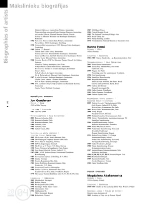 04
20
04
20
Biographies
of
artists Måkslinieku biogråfijas
190
•
Multiple Difference, Galerie Fons Welters, Amsterdam
Tentoonstelling ontwerpen Kleine Gartman Plantsoen Amsterdam
en Amerhof Utrecht, Centraal Museum Utrecht, Utrecht
Peiling 92, Museum Boymans van Beuningen (katalogus),
Rotterdam
1991 Fons voor Binnen, Galerie Fons Welters, Amsterdam
Pas de Deux, HCAK (katalogus), Den Haag
1990 Gemeentelijke kunstaankopen 1989, Museum Fodor (katalogus),
Amsterdam
1989 Galerie 175, Brussel
Galerie Hans Gieles (solo), Amsterdam
Tekens van Verzet, Museum Fodor (katalogus), Amsterdam
Vision and Revision, Danforth Museum of Art (katalogus), Boston
Capital Gains, Museum Fodor, Amsterdam
1988 Crossing Borders, USF Art Museum, Tampa; Glassell Art Gallery,
Houston;
Visual Art Gallery (katalogus), New York
5 Major Pieces, Galerie Hans Gieles, Amsterdam
Beelden voor blinden en zienden (katalogus), Kortenhoef
Lineart, Gent
Nobody’s Fools, de Appel, Amsterdam
Uit de Rijksacademie, Museum Fodor (katalogus), Amsterdam
1987 A priori sculptuur, Makkom (katalogus), Amsterdam
Capital Gains, Galerie ’t Venster, Rotterdam
Prix de Rome, Stopera (katalogus), Amsterdam
1986 Strik, van Houwelingen, Rijksacademie van Beeldende Kunsten,
Amsterdam
Capital Gains, De Zaak, Groningen
NORV‰ÌIJA / NORWAY
Jon Gundersen
Dzimis / Born
1942 in Oslo, Norway
Izglîtîba / Education
1967 Diploma SHKS
Personålizstådes / Solo Exhibitions
2003 Kunstnerforbundet, Oslo
1999 Kunstnerforbundet, Oslo
1991 Kunstnerforbundet, Oslo
1989 Galleri K, Oslo
1985 Galleri K, Oslo
1981 Galleri Tanum, Oslo
Nozîmîgåkås grupu izstådes /
Selected Group Exhibitions
2001 The Scream`s Echo, Munch Museum, Oslo
1999 The Norwegian Sculpture Biennial 1999, Oslo
1997 Silver HiTech, Kongsberg, Norway
1995 TAPCO, Copenhagen, Denmark
1991 The Worst of 25 Years, F 15, Moss, Norway
1990 Portes Oivertes a la Scandinavie, Paris, France
1989 Look Sound, Hear the Picture, Galleri F 15
1987–1988 SPOR, Sculptor Group, Kristiansand/Trondheim
Kunstforening
1987 Norwegian Sculpture, Gothenburg, F 15, Moss
1985 Lindau, Germany
1983 Session, Kunstnernes Hus, Oslo
1982 Junior Exhibition, Kunstnerforbundet, Oslo
Tendencies, F 15, Moss
1981 Norwegian Visual Art, Helsingfors
1980 Jubilee Exhibition, Kunstnernes Hus, Oslo
Sculpture Under Way, Oslo, Trondheim, Bergen
1979 The Annual Autumn Exhibition (also 81, 83, 85, 86, 89), Oslo
Lîgumdarbi / Commissions
2002 Idrettshallen, Stavanger
2001 Radhus, Hamar
2001 Rikshospitalet,Oslo (1999)
1996 Hardanger Vidda Nature Centre
1995 Universitetet, Oslo
1992 Lillehammer OL
NRK, Hordaland, Bergen
1988 Kulturhuset, Tromso
1987 M/S Bkack Prince
1984 Central Hospital, Forde
1982 The National Veterinary College, Oslo
1973 Royal Viking Sea
1972 Philips Building, London
1970 Nordenfjeldske National Museum of Decorative Arts
Hanne Tyrmi
Dzimusi / Born
1954 in Norway
Izglîtîba / Education
1981–1985 Statens Handtverks – og Kunstindustriskole, Oslo
Personålizstådes / Solo Exhibitions
2001 Henie-Onstad kunstesenter
2000 Speedy Bag. Johannesburg, Sor.Afroka
Galleri III, Oslo
1999 Pangea, Sao Paulo
Trondelag senter for samtidskunst, Trondheim
1998 Oslo kunstforening
1996 Sandefjord Kunstforening
1995 Bergen Kunstforening
Museu de Arte Moderna, Sao Paulo, Brasil
Galerie Abef de Oliveira, Parati, Brasil
1991 Gallerie 25, Helsinki
Ha gamle prestegard, Ha
1990 Galleri Ismene, Trondheim
1989 Galleri Stampen, Fredrikstad
1988 Gallerie Fayner, Oslo
Nozîmîgåkås grupu izstådes /
Selected Group Exhibitions
2003 Skulpturbiennale, Vigelandsmuseet, Oslo
Gold Hospits, Galleri G.U.N., Oslo
Rest-in-Space, Kunstnernes Hus, Oslo
2002 Rest in Space, Kunstnernes Hus, Oslo
2000 Temp, Bergen
Skoqbruksmuseet, Elverum
1999 Skulpturbiennalen, Stenersenmuseet, Oslo
1998 Shelter, Nordenfjeldske kunstindustrimuseum, Trh
Sandefjorf kunstforening
1996 Seljord Kunstforaning, Seljord
Buskerud Kunstnersentr, Drammen
1994 Studio 999, Rio de Janeiro
1993 Nedre Eiker Kunstforening, Hokksund
Krustifiks, Fredrikstad
Rognan Kunstforening, Roqnan
1991 Reqion Norge, Galleri F15, Jelaya
Sommerutstillingen, Seljord
Nedre Eiker Kunstforening, Hokksund
Stavanger Kunstforening, Stavanger
1989 Galleri Fosskeleiva, Berger
1988 Tjome Kunstforening, Hvasser
Kvinneuniversitetet, Loten
1987 Juniutstillingen, Kunstnerforbundet, Oslo
Kollektive utstillinger
1986, 87, 88, 90, 92, 97, 99, 02 Hostutstillingen, Oslo
1991, 92 Otlandsutstillingen
1989 Kunstnerforbundet, Oslo
Norske Miniatyrer, Tromse
1989 Galeri NoteBene, Oslo
POLIJA / POLAND
Magdalena Abakanowicz
Dzimusi / Born
1930 in Falenty, Poland
Izglîtîba / Education
1950–1954 Studies at the Academy of Fine Arts, Warsaw, Poland
Darbîbas jomas / Fields of Activity
Honoris causa doctorates of:
2002 Academy of Fine Arts in Poznan, Poland
 