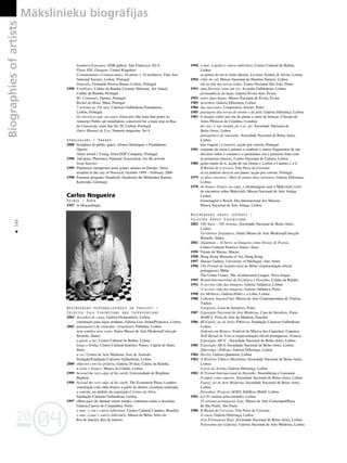 04
20
04
20
Biographies
of
artists Måkslinieku biogråfijas
192
•
Southern Exposure, ZDB gallery, San Francisco, EUA
Plano XXI, Glasgow, United Kingdom
Contaminantes Comunicantes, 10 artists + 10 architects, Fine Arts
National Society, Lisbon, Portugal
Deposito, Fernando Pessoa House, Lisbon, Portugal
1998 FootNotes, Caldas da Rainha Ceramic Museum, Art Attack,
Caldas da Rainha, Portugal
Wc Container, Oporto, Portugal
Bienal da Maia, Maia, Portugal
7 artistas ao 10e mes, Calouste Gulbenkian Foundation,
Lisbon, Portugal
Os electricos que vao para Antuerpia (the tram that goues to
Antuerp) Public art installation, conceived for a tram stop in Rua
da Conceicao, tram line No 28, Lisbon, Portugal
Outro Manual de Uso, Numero magazine, No 4
Apbalvojumi / Awards
2000 Sculpture in public space, Afonso Henriques`s Foundation,
Oporto
Artist award / Young Artist.EDP Company, Portugal
1998 2nd prize, Pharmacy National Association, for the arwork
Soap banister
1999 Pepinieres europeenes pour jeunes artistes en Europe. Artist
resident in the city of Norwich, October 1999 – February 2000
1998 Erasmus program, Staatliche Akademie der Bildenden Kunste,
Karlsruhe, Germany
Carlos Nogueira
Dzimis / Born
1947 in Moçambique
Nozîmîgåkås personålizstådes un projekti /
Selected Solo Exhibitions and Interventions
2003 desenhos.de casas, Galeria Premontório, Lisboa
construção para lugar nenhum, Galeria Luis Serpa/Projectos, Lisboa
2002 paisagem(s) de (man)dar / fragmento, Pahldata, Lisboa
nem sombra nem vento, Sintra Museu de Arte Moderna/Colecção
Berardo, Sintra
a parar a luz, Centro Cultural de Belém, Lisboa
longe e brilha, Centro Cultural Emérico Nunes, Capela de Sines,
Sines
a ver, Centro de Arte Moderna, José de Azeredo
Perdigão/Fundação Calouste Gulbenkian, Lisboa
2000 objectos com luz própria, Galeria 30 dias, Caldas da Rainha.
a noite e branco, Museu da Cidade, Lisboa
1999 beyond the very edge of the earth, Universidade de Brighton,
Bighton
1998 beyond the very edge of the earth, The Economist Plaza, Londres
construção com chão branco a partir de dentro, escultura realizada
a convite, no âmbito da exposição Cristino da Silva,
Fundação Calouste Gulbenkian, Lisboa
1997 olhou para ele durante muito tempo; continuou então a desenhar,
Galeria Canvas & Companhia, Porto
o mar, o céu e outros labirintos, Centro Cultural Camões, Brasûlia
o mar, a mar e outros labirintos, Museu de Belas Artes do
Rio de Janeiro, Rio de Janeiro
1996 o mar, a pedra e outros labirintos, Centro Cultural de Belém,
Lisboa
as portas do rio te estão abertas, Livraria Assûrio & Alvim, Lisboa
1994 chão de cal, Museu Nacional de História Natural, Lisboa
até ao fim das terras todas, Teatro Nacional São João, Porto
1993 uma floresta como um rio, Avenida Gulbenkian, Lisboa
permanência da êgua, Galeria Évora-Arte, Évora
1992 entre duas êguas, Museu Nacional de Évora, Évora
1989 desenhos, Galeria Diferença, Lisboa
1986 das nascentes, Cooperativa Árvore, Porto
1985 paisagens das terras do monte e da pele, Galeria Diferença, Lisboa
1983 6 ensaios sobre um céu de pintar e outro de brincar, Cûrculo de
Artes Plêsticas de Coimbra, Coimbra
do céu / o sal, instala_ão e ac_ão, Sociedade Nacional de
Belas-Artes, Lisboa
paisagem(s) de (man)dar, Sociedade Nacional de Belas-Artes,
Lisboa
boa viagem / e escreve, acção por correio, Portugal
1981 conjunto de mesa e pintura a condizer e outros fragmentos de um
discurso sobre o comum e o quotidiano (ou a primeira fruta com
as primeiras chuvas), Centro Nacional de Cultura, Lisboa
1980 gosto muito de ti, acção de rua Oeiras e Lisboa a Camões e a ti
II Bienal de Cerveira, Vila Nova de Cerveira
se eu pudesse dava-te um piano, acção por correio, Portugal
1979 os dias cinzentos / lêpis de pintar dias cinzentos, Galeria Diferença,
Lisboa
1978 do branco branco ao espa_o (homenagem azul a Malevitch) ciclo
de encontros sobre Malevitch, Museu Nacional de Arte Antiga,
Lisboa
homenagem a Bosch, Dia Internacional dos Museus,
Museu Nacional de Arte Antiga, Lisboa
Nozîmîgåkås grupu izstådes /
Selected Group Exhibitions
2002 100 Anos – 100 Artistas, Sociedade Nacional de Belas-Artes,
Lisboa
Territórios Singulares, Sintra Museu de Arte Moderna/Colecção
Berardo, Sintra
2001 Alquimias – Al berto, as Imagens como Desejo de Poesia,
Centro Cultural Emérico Nunes, Sines
1999 Fórum de Macau, Macau
1998 Hong Kong Museum of Art, Hong Kong
1997 Slusser Gallery, University of Michigan, Ann Arbor
1996 19å Trienal de Arquitectura de Milão (representação oficial
portuguesa), Milão
The Urban Center, The Architectural League, Nova Iorque
1995 Bienal Internacional de Escultura e Desenho, Caldas da Rainha
1992 A secreta vida das imagens, Galeria Atlântica, Lisboa
A secreta vida das imagens, Galeria Atlântica, Porto
1990 Os bêrbaros, Galeria Pedro e o Lobo, Lisboa
1988 Lisbonne Aujourd’hui, Museu de Arte Contemporânea de Toulon,
Toulon
Fotoporto, Casa de Serralves, Porto
1987 Exposição Nacional de Arte Moderna, Casa de Serralves, Porto
MARCA, Feira de Arte da Madeira, Funchal
1986 III Exposi_ão de Artes Plêsticas, Fundação Calouste Gulbenkian,
Lisboa
Sinfonia em Branco, Festival de Mûsica dos Capuchos, Caparica
XLII Bienal de Veneza (representação oficial portuguesa), Veneza
Exposição AICA”, Sociedade Nacional de Belas-Artes, Lisboa
1985 Exposição AICA, Sociedade Nacional de Belas-Artes, Lisboa
Diferença / Diêlogo, Galeria Diferença, Lisboa
1984 Heróis, Galeria Quadrum, Lisboa
1983 A História Trêgico-Marûtima, Sociedade Nacional de Belas-Artes,
Lisboa
Livros de Artista, Galeria Diferença, Lisboa
1982 II Trienal Internacional de Desenho, Nuremberga e Lausanne
O papel como suporte, Sociedade Nacional de Belas-Artes, Lisboa
Exposi_ão de Arte Moderna, Sociedade Nacional de Belas-Artes,
Lisboa
Desenhos/ Projecto SEMA, Edifûcio Mobil, Lisboa
1981 Lis’81 (artista seleccionado), Lisboa
25 artistas portugueses hoje, Museu de Arte ContemporŒnea
de São Paulo, São Paulo
1980 II Bienal de Cerveira, Vila Nova de Cerveira
A caixa, Galeria Diferença, Lisboa
Arte Portuguesa Hoje, Sociedade Nacional de Belas-Artes, Lisboa
Panorama das Galerias, Galeria Nacional de Arte Moderna, Lisboa
 