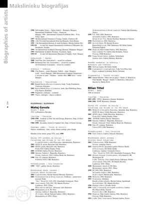 04
20
04
20
Biographies
of
artists Måkslinieku biogråfijas
194
•
1998 Sall Graphic Forms – Újpest Gallery – Budapest, Hungary
International Exhibition Telefax – Kaposvár,
Hungary 1998 - International Triennial Exhibition Mini - Print,
Tokio, Japan
1997 5th International Triennial of Youngs Talents, Charleroi (B)
1996 12th Cleveland International Drawing Biennale, Great Britain
1995 12th International Biennial of small Sculpture, Murska-Sobota (SL)
1993-94 1st and 2nd Annual International exhibition of Miniature Art,
Stockholm, Sweden
1994 3rd International Sculptural Drawings Biennial, Budapest, Hungary
1993 International Sculpture Biennale, Toyamura, Japan
1991-93 1st and 2nd International Biennial of Graphic, Györ, Hungary
Apbalvojumi / Awards
2000 Arad Fine Arts Association’s – award for sculpture
1999 Romanian Fine Arts Association’s – award for sculpture
Art Foundation (ConstanΩa) – award for sculpture
Simpoziji / Simposia
1996 Cluj-Napoca – stone, Romania; Zalkód – stone, Hungary;
Lenti – wood, Hungary; 2000 International Sculpture Symposium –
L’art pour la sante – Dudince – marble (SK); 2002 Selye – wood,
Hungary
Publikåcijas / Publications
2003 Rudolf Kocsis Obiectul si Sculptura, book, Triade Foundation,
Timisoara, Romania
2002 Kocsis Rodolf Tárgy és Szobrászat, book, Idea Publishing House,
Cluj-Napoca, Romania
1999 Fragments, catalogue – sculpture
1997 Traces, catalogue – objects sculpture
SLOVÅKIJA / SLOVAKIA
Matej Gavula
Dzimis / Born
1972 in Bratislava, Slovakia
Izglîtîba / Education
1990–1996 Academy of Fine Arts and Design, Bratislava, Dept. of Glass
in architecture
1986–1990 Secondary School of Applied Arts, Dept. of Stone Carving
Darbîbas jomas / Fields of activity
objects, installations, video, action, theater settings, glass design
Member of the artistic group XYZ, since 1998
Grupas XYZ izstådes un akcijas /
Exhibitions and Actions of the XYZ Group
It could be Gallery called Panoráma, súkromnýdom, Bratislava
2003 SEXYZ II, action, Buryzone club, Bratislava
2002 SEXYZ, action, Buryzone club, Bratislava
Praha-XYZ, Galéria Display, Praha
2001 XYZWAR, Galéria Priestor, Bratislava
2000 Opening, Galéria C. Majerníka, Bratislava
Gavula, Ondrußek, Tittel, Galéria Marat Art, Bratislava
1998 Yule, CC centrum, Bratislava
Exhibition XYZ, UBS, Bratislava
Personålizståde / Solo Exhibition
1999 “VKV“, galéria Akcent, Bratislava
Nozîmîgåkås grupu izstådes /
Selected Group Exhibitions
2003 Çeskoslovensko, Slovak National Museum, Bratislava
2002 Neokonstructivism in Slovak visual arts, Umělecko – pru
° myslové
muzeum Praha
“New“ Slovak Art 1936–2001, Kunsthalle Exnergasse, Wien
2001 (nové) umenie 1936–2001, ÍG, Banská Bystrica
Lighthouse, PGU, Ûilina
Moja srdcová záleΩitost’, Buryzone club, Bratislava
2000 Manipulating art II, ÍG Nitra
Opening, Galéria C. Majerníka, Bratislava
20. Century, Slovak National Gallery (SNG), Bratislava
Manipulating art, PGU, Ûilina
Neokonstructivism in Slovak visual arts, Galéria Jána Koniarka,
Trnava
1999 P.F. 2000, SNG, Bratislava
Ad Laudem Artificis, SNG, Bratislava
Slovak Art for Free, Slovak Pavillion, Biennale di Venezia
1998 World between, SNG, Bratislava
1997 Jas Lesk Odraz, ÍG Banská Bystrica
Kamarádßoft ist gút, NOC Bratislava, OG Dolný Kubín,
Elektráreň Poprad
1994 Disperzia, Du
° m Umění Ostrava, SNG Bratislava
Glass sculpture 93, Galéria Jána Koniarka, Trnava
Prototyp, SNM Bratislava
1993 Young Slovak Culture, Arnhem, Netherlands
Students show, Galéria Médium, Bratislav
Radoßås darbnîcas un simpoziji /
Workshops and Symposia
2002 Strih na krajinu, OG Dolný Kubín
1996 Contemporary crystal and glass, Colle Val d’Elsa, Italy
Dypol, sculptural workshop, Berlin, Germany
Scenogråfija / Theater settings
2003 Samuel Beckett “Three one-act plays“, Studio 12, Bratislava;
Peter Handke “Kaspar“, Studio 12, Bratislava, both pieces
directed by Martin Hvißç
Milan Tittel
Dzimis / Born
1966 in Litomyßl
Izglîtîba / Education
1987–1993 VÍVU, Bratislava, Kateder Skulpturei
1980–1984 SUPÍ, Bratislava, Skulptur
Grupas XYZ izstådes un akcijas /
Exhibitions and Actions of the XYZ Group
2003 Mohla by to byù galéria Panoráma, súkromný dom, Bratislava
SEXYZ II, akcia v klube Buryzone, Bratislava
2002 SEXYZ, akcia v klube Buryzone, Bratislava
Praha-XYZ, Galéria Display, Praha
2001 XYZWAR, Galéria Priestor, Bratislava
2000 Opening, Galéria C. Majerníka, Bratislava
Gavula, Ondrußek, Tittel, Galéria Marat Art, Bratislava
1998 Yule, CC centrum, Bratislava
Výstava XYZ, UBS, Bratislava
Personålizståde / Solo Exhibition
1996 Tittel, Tittlová, Galéria Tatrasoft, Bratislava
Nozîmîgåkås grupu izstådes /
Selected Group Exhibitions
2003 Çeskoslovensko, SNM, Bratislava
Nevesta, synagóga Trnava
2002 Artforum Berlín, prezentácia galérie Priestor, Berlín
Strih na krajinu, OG Dolný Kubín
Lighthouse, Galéria J. Koniarka Trnava
“New“ Slovak Art 1936–2001, Kunsthalle Exnergasse, Wien
2001 Súçasné slovenské výtvarné umenie, velvyslanectvo SR,
Washington DC
Csölle, Sobiecka, Tittel, Galéria Rzasa, Zakopane, Polsko
(nové) umenie 1936–2001, ÍG Banská Bystrica
Lighthouse, PGU, Ûilina
2000 Manipulujûce umenie II, ÍG Nitra
Manipulujúce umenie, PGU, Ûilina
1999 PF 2000, SNG, Bratislava
Ad Laudem Artificis, SNG, Bratislava
Socha a objekt, Pálfyho palác, Bratislava
1998 Medzisvet, SNG, Bratislava
1997 Premostenie, Ostrihom
Bienále drobnej plastiky, Murská Sobota, Ingoldstadt
Jas-Lesk-Odraz, ÍG, Banská Bystrica
1996 Homage á Havel, Divadlo Archa
1995 Výber zo súçasneho slovenského sochárstva, Galéria
M.A.Bazovského, Trençín
Priestory duße, UBS, Bratislava
1994 Disperzia, Du
°m Umění, Ostrava, SNG, Bratislava
Prototyp, SNM, Bratislava
1993 Csölle, Tittel, Venerçanová, Íarißská Galéria, Preßov
 