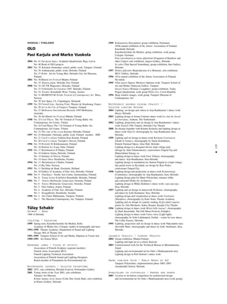 195
•
SOMIJA / FINLAND
OLO
Pasi Karjula and Marko Vuokola
2004 No: 41 European Space Sculpture Quadrennial, Riga, Latvia
No: 40 Book of OLO projects
2002 No: 39 Karonen elementary school, public work, Tampere, Finland
No: 38 Arabianranta, public work, Helsinki, Finland
No: 37 Rohto Art for Young Men, Helsinki City Art Museum,
Finland
2001 No: 36Mänttä Art Festival Mänttä, Finland
No: 35 Ikuinen paluu Helsinki Zoo, Finland
2000 No: 34 100 VR Magazines, Helsinki, Finland
No: 33 Töölönlahti Art Gardens 2000 Helsinki, Finland
No: 32 Norden Kunsthalle Wien, Vienna, Austria
No: 31 MOMENTUM Nordic Festival of Contemporary Art Moss,
Norway
No: 30 Arts Space 1%, Copenhagen, Denmark
1999 No: 29 Finnish Line: Starting Point Musées de Strasbourg, France
No: 28 Art in the City of Tampere Tampere, Finland
No: 27 Melbourne International Biennial 1999 Melbourne,
Australia
No: 26 4th Mänttä Art Festival Mänttä, Finland
1998 No: 25 Cool Places The 7th Triennal of Young Baltic Art,
Contemporary Art Centre, Vilnius
No: 24 Cool Places The 7 th Triennal of Young Baltic Art,
Contemporary Art Centre, Vilnius
No: 23 This side of the ocean Kiasma, Helsinki, Finland
1997 No: 22 Hietalahti / Helsinki, public work, Finland (model) - 2000
No: 21 Catch’n release Galleria Kari Kenetti, Finland
No: 20 Catch’n release Teerijärvi, Orivesi, Finland
1996 No: 19 Hviträsk 96 Kirkkonummi, Finland
No: 18 Bothnia Ice Scape Oulu, Finland
1995 No: 17 Myötätuuleen II Hanko, Finland
No: 16 Galleria Artina, Helsinki, Finland
No: 15 Institute of Orivesi, Finland
No: 14 Smart Show Stockholm, Sweden
1994 No: 13 Myötätuuleen I Hanko, Finland
No: 12 Big Oslo, Norway
1993 No: 11 Stichting de Bank, Enschede, Holland
No: 10 Gallery of Academy of Fine Arts, Helsinki, Finland
1992 No: 9 TimeSpace Nordic Arts Centre, Suomenlinna, Finland
No: 8 Young Artists Exhibition Kunsthalle, Helsinki, Finland
1991 No: 7 Notoro Multimedia Symposium, Oronsko, Poland
No: 6 Notoro Multimedia Symposium, Oronsko, Poland
No: 5 Otso Gallery, Espoo, Finland
No: 4 Academy of Fine Arts, Helsinki, Finland
No: 3 Sveagalleriet, Stockholm, Sweden
1990 No: 2 Art Centre Mältinranta, Tampere, Finland
No: 1 The Museum Contemporary Art, Tampere, Finland
TŸlay Schakir
Dzimusi / Born
1968 in Helsinki
Izglîtîba / Education
1999 Spring term, Kunsthochschule für Medien, Köln;
Academy of Media Arts, Cologne, studies in holography and laser
1992–1999 Theatre Academy, Department of Sound and Lighting
Design. MA of Theatre Arts
1991–1995 Tampere School of Art and Media, Diploma in Visual Arts
1989–1991 Art School MAA
Darbîbas jomas / Fields of activity
Association of Finnish Sculptors (aspirant member)
Finnish Artist Association MUU
Finnish Lighting Technical Association
Association of Finnish Sound and Lighting Designers
Board member of Foundation for Environmental Art
Nozîmîgåkås izstådes / Selected Exhibitions
2002 OFF, solo exhibition, Helsinki Festival, Profounders Gallery
2001 Young Artist of the Year 2001, solo exhibition,
Tampere Art Museum
Kylmä, kuuma, hyvä, huono (Cold, Hot, Good, Bad), solo exhibition
in Kluuvi Gallery, Helsinki
1999 Kohtaamisia (Encounters) group exhibition, Pornainen
105th annual exhibition of the Artists´ Assosiation of Finland,
Kunsthalle Helsinki
Kunsthochschule für Medien, spring exhibition, work group,
Cologne, Germany
Pala sateenkaarta ja muita jäljitelmiä (Fragment of Rainbow and
other Copies) solo exhibition, Jangva-Gallery, Helsinki
Se jokin (That Special Something), group exhibition, Into Gallery,
Helsinki
1997 Hetken jäljennös (Reproduction of a Moment), solo exhibition,
MUU Gallery, Helsinki
1996 101st annual exhibition of the Artists´Association of Finland,
Hyvinkää
1995 Tilan muisti (Spaces Memory) diploma work, Tampere School of
Art and Media, Finlayson Gallery, Tampere
Naisen Nauru (Woman´s Laughter), group exhibition, Turku
Prague Quadrennial, work group White Lies, Czech Republic
1994 Shop window images, work group, Tampere Museum of
Contemporary Art
Nozîmîgåkie gaismas dizaina projekti /
Selected Lighting Designs
2004 Lighting, set design and videos in Arja Raatikainen´s dance work
Musta, Helsniki
2003 Lighting design in Jorma Uotinens dance work La chut du cheval
for Introdans, Arnhem, The Netherlands
2002 Lighting, projections and set design in Arja Raatikainen´s dance
work Tunneli (The Tunnel), Helsinki City Theatre
2000 Set design (together with Kimmo Koskela) and lighting design in
dance work Opal-D, choreography by Arja Raatikainen Stoa,
Helsinki
1999 Lighting and set design in dance work Kuolema Venetsiassa
(Death in Venice), choreography by Sanna Kekäläinen,
Finnish National Opera, Almi Hall, Helsinki
Lighting design to a designed electric high voltage pole
(design by Antti Nurmesniemi), comissioners Fingrid Oyj and
Hämeenlinna Energy co.
Lighting design in dance work Enne (Omen), choreography
and dance: Arja Raatikainen, Stoa Helsinki
Lighting design in installation Ice Station Fingrid in a high-voltage
line portal tower in Hyvinkää, ice design by Reio Perko,
comissioner Fingrid Oyj
1998 Lighting design and projections in dance work Kommentteja
(Comments), choreography by Arja Raatikainen, Stoa, Helsinki
Lighting design plan for Häme Polytechnic entrance lobby
and courtyard (Perko Oy Architects)
Lighting design in Mikko Kallinen´s dance work copycopycopy,
Stoa, Helsinki
1997 Lighting and set design in dancework Walkman, choreography
and dance by Jyrki Karttunen, Stoa, Helsinki
Lighting design and visualisation in dance work Unettomat
(Sleepless), choreography by Katri Soini, Theatre Academy
Lighting and set design in a poetry reading, Kyljet jäätä raapien,
poems by Aila Meriluoto, Sotku, Kuopio, Kuopio City Theatre
1996 Lighting design in dance work Missä Jallu luuraa?, choreography
by Harri Kuorelahti, The Full Moon Festival, Pyhäjärvi
Lighting design in dance work Valoa-valoa (Light-light),
choreography by Soile Lahdenperä, Zodiak – centre for new dance,
The Cable Factory, Helsinki
1995 Lighting, projections and set design in dance work Näkymätön mies
(Invisible Man), choreography and dance by Jyrki Karttunen, Stoa,
Helsinki
Jaunåkie projekti / Current Projects
2004 Group exhibition, Mänttä Finland
Lighting and light art to a school, Kalvola
2003 Commissioned work for the Technical Bureau in Marianhamina,
Åland
Lighting and environmental art for Oulu´s Madetojanraitti-area
Lighting design in Petri Kokoni´s dance work
Darbi publiskå telpå / Public Works of Art
Tampere Polytechnic, implementation phase 2002–2003
Aurinkolahti School, Helsinki
Apbalvojumi un stipendijas / Awards and grants
2003 1st prize in invitation competition for architectural design
and environmental art for Oulu´s Madetojanraitti-area (work group)
 