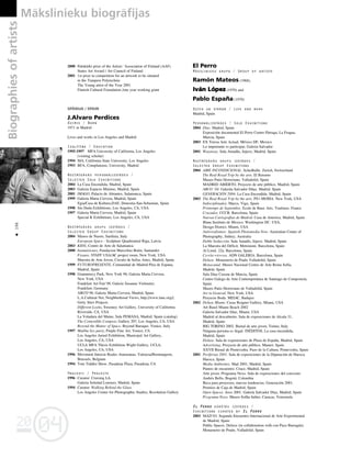 04
20
04
20
Biographies
of
artists Måkslinieku biogråfijas
196
•
2000 Palokärki prize of the Artists´ Association of Finland (AAF)
States Art Award / Art Council of Finland
2001 1st prize in competition for an artwork to be situated
in the Tampere Polytechnic
The Young artist of the Year 2001
Finnish Cultural Foundation /one year working grant
SPÅNIJA / SPAIN
J.Alvaro Perdices
Dzimis / Born
1971 in Madrid
Lives and works in Los Angeles and Madrid
Izglîtîba / Education
1995-1997 MFA University of California, Los Angeles
(visiting scholar)
1994 MA, California State University, Los Angeles
1993 BFA, Complutense, University, Madrid
Nozîmîgåkås personålizstådes /
Selected Solo Exhibitions
2004 La Casa Encendida, Madrid, Spain
2003 Galeria Espacio Minimo, Madrid, Spain
2001 IMAGO, Palacio de Abrantes, Salamanca, Spain
1999 Galeria Marta Cervera, Madrid, Spain
Egia/Casa de Kultura.DAE, Donostia-San-Sebastian, Spain
1998 Sin Duda Exhibitions, Los Angeles, CA, USA
1997 Galeria Marta Cervera, Madrid, Spain
Special K Exhibitions, Los Angeles, CA, USA
Nozîmîgåkås grupu izstådes /
Selected Group Exhibitions
2004 Museo de Nuoro, Sardinia, Italy
European Space - Sculpture Quadrennial Riga, Latvia
2003 KIDS, Centro de Arte de Salamanca
2000 Insumisiones, Fundacion Marcelino Botin, Santander
Fissure, STAFF USA/AC project room, New York, USA
Muestra de Arte Joven, Circulo de bellas Artes, Madrid, Spain
1999 FUTUROPRESENTE, Comunidad de Madrid-Plza de Espana,
Madrid, Spain
1998 Grammercy Park, New York 98, Galeria Marta Cervera,
New York, USA
Frankfurt Art Fair`98, Galerie Susanne Vielmeter,
Frankfurt, Germany
ARCO`98, Galerie Marta Cervera, Madrid, Spain
L.A.Cultural Net, Neighborhood Views, http://www.lanc.org//,
Getty Sites Projects
Different Looks, Sweeney Art Gallery, University of California
Riverside, CA, USA
La Voladura del Maine, Sala PEMASA, Madrid, Spain (catalog)
The Comestible Compost, Gallery 207, Los Angeles, CA, USA
Beyond the Matter of Space, Beyond Baroque, Venice, Italy
1997 Malibu Sex party, Purple Fine Art, Venice, CA
Los Angeles Juried Exhibition, Municipal Art Gallery,
Los Angeles, CA, USA
UCLA MFA Thesis Exhibition Wight Gallery, UCLA,
Los Angeles, CA, USA
1996 Moviment Intercie Reales Atarazanas, Valencia/Brentangerie,
Brussels, Belgium
1994 Tom Tiddler Show, Pasadena Plaza, Pasadena, CA
Projekti / Projects
1996 Curator: Cruising LA.
Galeria Soledad Lorenzo, Madrid, Spain
1994 Curator: Walking Behind the Glass
Los Angeles Center for Photographic Studies, Resolution Gallery
El Perro
Måkslinieku grupa / Group of artists
Ramón Mateos (1968),
Iván López (1970) and
Pablo Espan
~a (1970)
Dzîvo un strådå / Live and work
Madrid, Spain
Personålizstådes / Solo Exhibitions
2004 Díaz. Madrid, Spain
Exposición documental El Perro Centro Párraga. La Fragua,
Murcia, Spain
2003 EX Teresa Arte Actual. México DF, Mexico
Lo importante es participar, Galeria Salvador
2001 Wayaway. Sala Amadûs, Injuve, Madrid, Spain
Nozîmîgåkås grupu izstådes /
Selected Group Exhibitions
2004 AIRE INCONDICIONAL. Schedhalle. Zurich, Switzerland
The Real Royal Trip by the arts. El Retorno
Museo Patio Herreriano. Valladolid, Spain
MADRID ABIERTO. Proyecto de arte pûblico. Madrid, Spain
ARCO ‘04. Galerûa Salvador Dûaz. Madrid. Spain
GENERACIÓN 2004. La Casa Encendida. Madrid, Spain
2003 The Real Royal Trip by the arts. PS1-MOMA. New York, USA
Indisciplinados. Marco, Vigo, Spain
Printemps de Septembre. Ecole de Baux Arts. Toulouse. France
Cruzados. CCCB. Barcelona, Spain
Nuevas Cartografias de Madrid. Casa de America. Madrid, Spain
Blanc.Instituto de Mexico. Washington DC. USA,
Design District. Miami, USA
Antirrealismos: Spanish Photomedia Now. Australian Center of
Photography, Sidney, Australia
Doble Seducción. Sala Amadís, Injuve. Madrid, Spain
La Muestra del Déficit. Metronom. Barcelona, Spain
Al Limit. 22a. Barcelona, Spain
Co+lec+ti+vos. ADN GALERIA. Barcelona, Spain
Deluxe. Monasterio de Prado Valladolid, Spain
Monocanal. Museo Nacional Centro de Arte Reina Sofía,
Madrid, Spain
Sala Díaz Cassou de Murcia, Spain
Centro Galego de Arte Contemporànea de Santiago de Compostela,
Spain
Museo Patio Herreriano de Valladolid, Spain
Art in General, New York, USA
Proyecto Boda. MEIAC, Badajoz
2002 Deluxe Miami. Casas Reigner Gallery, Miami, USA
Art Basel Miami Beach 2002
Galería Salvador Díaz, Miami, USA
Madrid al descubierto. Sala de exposiciones de Alcala 31,
Madrid, Spain
BIG TORINO 2002. Bienal de arte joven, Torino, Italy
Ninguna persona es ilegal. INÉDITOS. La casa encendida,
Madrid, Spain
Deluxe. Sala de exposiciones de Plaza de España, Madrid, Spain
Advertising. Proyecto de arte público, Mataró, Spain
XXVII Bienal de Pontevedra. Pazo de la Cultura. Pontevedra, Spain
2001 Periferias 2001. Sala de exposiciones de la Diputación de Huesca.
Huesca, Spain
Media Ambientes. Mad 2001, Madrid, Spain
Puntos de encuentro. Cruce, Madrid, Spain
Arte joven. Programa Nexo. Sala de exposiciones del convenio
Andrés Bello, Bogotá, Colombia
Beca para proyectos, nuevas tendencias. Generación 2001.
Premios de Caja de Madrid, Spain
Open Spaces. Arco 2001. Galería Salvador Díaz, Madrid, Spain
Programa Nexo. Museo Sofûa Imber, Caracas, Venezuela
El Perro kürétås izstådes /
Exhibitions curated by El Perro
2003 MAD’03. Segundo Encuentro Internacional de Arte Experimental
de Madrid, Spain
Public Spaces. Deluxe (in collaboration with con Paco Barragán).
Monasterio de Prado, Valladolid, Spain
 