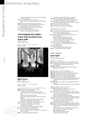 04
20
04
20
Biographies
of
artists Måkslinieku biogråfijas
198
•
Lelki fuleimmel (With My Spiritual Ears), Trafo Contemporary
Art Centre, Budapest
1999 After the Wall, Moderna Museet, Stockholm
Aspekte-Positionen, Museum Moderner Kunst Stiftung Ludwig,
Wien
1998 Bienal de Sao Paulo, Parque Ibirapuera, Sao Paulo
1996 The Butterfly Effect, Mucsarnok/Kunsthalle (SCCA project)
Budapest Manifesta 1, Witte de With, Rotterdam
1995 Beyond Belief, Museum of Contemporary Art, Chicago
Kwangju Bienial, South Korea
1993 Aperto 93, Venice Biennale, Arsenale, Venice
Poliphony, SCCA public art project, Budapest
LITTLE WARSAW (KIS VARSO) /
Andras Galik and Balint Havas
Andras Galik
Dzimis / Born
1970 in Budapest, Hungary
Dzîvo un strådå / Lives and works
Budapest, Hungary
Balint Havas
Dzimis / Born
1971 in Budapest, Hungary
Dzîvo un strådå / Lives and works
Budapest, Hungary
Little Warsaw projekti / Little Warsaw Projects
2004 Little Warsaw is Dead, Display Gallery, Prague
2003 Good Soil, Meo Art Fair, Budapest
Presentation on Little Warsaw, Buro Friedrich, Berlin
The Body of Nefertiti, 50. Venice Biennale, Hungarian Pavilion,
Venice
Portrait Gallery, Divatcsarnok, Budapest
Monitor-Public Talks on National Pavilion 2003, Divatcsarnok,
Budapest
Little Warsaw exhibition hall IV:(Divatcsarnok, Budapest)
Presentation on Little Warsaw, Artfair, Moscow
Presentation on Little Warsaw, American University, Cairo
2002 Presentation on Little Warsaw, Artforum, Berlin
Presentation on Little Warsaw, Tent, Rotterdam
Flag, Polish Institute, Budapest
The Monument of the last Biennale, Budapest-Frankfurt
2001 Side, Little Warsaw, Hajos utca, Budapest
Qualities, Little Warsaw, Hajos utca, Budapest
Artwork of the Week – Public Conversations on Contemporary Art,
Hajos utca, Budapest
2000 Crosstalk, Mucsarnok/Kunsthalle, Budapest
Little Warsaw exhibition hall III( Hajos utca, Budapest)
1999 Element, Little Warsaw, Paulay Ede utca, Budapest
Little Warsaw exhibition hall II (Paulay Ede utca, Budapest)
1998 Norm, Little Warsaw, Hegedus Gyula utca, Budapest
Little Warsaw exhibition hall I ( Hegedus Gyula utca, Budapest)
1997 Horizon, Academy of Art, Bucharest
1996 Little Warsaw, Polish Institute, Budapest
1995 Test Pattern, parking lot Mozsar utca, Budapest
Nozîmîgåkås grupu izstådes /
Selected Group Exhibitions
2004 Interrupted Game, Galerie fur Zeitgenossische Kunst, Leipzig
Marginal Destiny, House of Art, Brno
Access, cz.hu.pl.sk., Display Gallery, Prague
2002 Cruising Danubio, Sala de Exposiciones de la Consejeria
de las Arstes, Madrid
Hungary Unplagged, Cotthem Gallery, Brussel
1st Prague Biennale, National Gallery, Prague
Dreams and Conflicts, 50th Venice Biennale, Venice
Moszkva ter, Ludwig Museum, Budapest
2001 September Horse, Kunstlerhaus Bethanien, Berlin
Utas es holdvilag, Ludwig Museum Budapest – Museum
of Contemporary Art
2000 Krem, MEO, Budapest
2nd Berlin Biennale, Jannowitzbrucke, Berlin
1998 Crosstalk, Mucsarnok Kunsthalle, Budapest
VÅCIJA / GERMANY
Axel Lieber
Dzimis / Born
1960 Düsseldorf, West Germany
Izglîtîba / Education
1994 Living and working in Malmö, Sweden and Berlin, Germany
1992 Founding of the group inges idee (Art in Public Space) together
with Hans Hemmert, Thomas Schmidt, Georg Zey
1985 Moved to Berlin
1978–1984 Staatliche Kunstakademie Düsseldorf, sculptureclass,
Master of Fine Arts, (M.A.)
Darba pieredze / Work Experience
2004 Workshop at the Art Academy of Malmö, Sweden
2003 Workshop and lecture at the Odense Art Academy, Denmark
2000–2003 Academy teacher at the Art of Malmö, Sweden
1999 Teacher at the Jyske Kunstakademie, Århus, Danmark
1995–1998 Teacher at the Art Academy of Malmö, Sweden
1995 Workshop and lecture at the Kongelige Kunstakademi Kopenhagen,
Fotohögskolan Göteborg and the Jyske Kunstakademi, Århus,
Danmark
1991–1993 Teacher for sculpture at the Kunstakademie Düsseldorf,
Germany
Basketball Court, National Garden Show, Potsdam, D (Inges Idee)
Personålizstådes / Solo Exhibitions
2004 Dina4 Projekte, München, Germany
Philip Feldman Gallery at PNCA, Portland, OR, USA
Henry Art Gallery, Seattle, WA, USA
2003 Verbraucher, Loop Raum für aktuelle Kunst, Berlin, Germany
25 Jahre Führerschein, Galerie Mark Müller, Zürich, Switzerland
Galleri Engström, Stockholm, Sweden
Release, Art Unlimited, Art Basel, Switzerland
Räume für Neue Kunst, Rolf Hengesbach, Wuppertal, Germany
2002 Elvis, Bremerhaven und ich, Kunsthalle Bremerhaven, Germany
Beef Anatomico, Torreao, Porto Alegre, Brazilia
Die Erfüllung, Art Unlimited, Basel, Switzerland
Uppfyllelse, Malmö Konsthall, Sweden
2001 Räume für Neue Kunst, Rolf Hengesbach, Wuppertal, Germany
2000 Zimmer mit Frühstück, Galerie Mark Müller, Zürich, Switzerland
FÅGEL FISK ELLER MITTEMELLAN, Konstföreningen Aura,
Lund, Sweden
Abnehmen, Loop Raum für aktuelle Kunst, Berlin, Germany
Basis und Überbau, Städt. Galerie Villa Zanders,
Bergisch-Gladbach, Germany
Galleri Engström, Stockholm, Sweden
Galerie Schneiderei, Köln, Germany
 