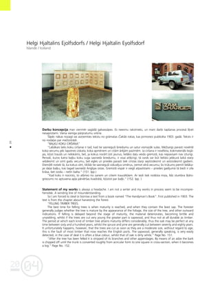 04
20
20
•
Helgi Hjaltalins Ejolfsdorfs / Helgi Hjaltalin Eyolfsdorf
Islande / Iceland
Darbu koncepcija man vienmér sagådå galvassåpes. Es neesmu rakstnieks, un mani darbi tapßanas proceså ß˚iet
nesaprotami. Viena vienîga pårpratumu virkne.
Tåpéc nåkas nozagt vai aizñemties tekstu no gråmatas Çaklås rokas, kas pirmoreiz publicéta 1903. gadå. Teksts ir
no noda¬as par meΩizstrådi.
“BAÒU KOKU CIRÍANA”
“Labåkais laiks koku cirßanai ir tad, kad tie sasniegußi briedumu un satur vismazåk sulas. MeΩsargs parasti novérté
koka vecumu péc lapotnes izskata, koka apmériem un citåm åréjåm pazîmém. Ja cirßana ir novélota, kokmateriåls bojå-
jas, k¬üst trausls un nelokåms, bet, ja kokus nocért ¬oti jaunus, lielåko da¬u veido gremzdi, kas nepavisam nav izturîgi.
Periodi, kuros katra ba¬˚u koku suga sasniedz briedumu, ir visai atß˚irîgi; tå ozols var büt lielisks jebkurå laikå starp
seßdesmit un simt gadu vecumu, bet egles un priedes parasti tiek cirstas starp septiñdesmit un astoñdesmit gadiem.
DiemΩél notiek tå, ka kokus cért, tiklîdz tie sasniegußi viduvéjus izmérus, ñemot vérå vecumu; ßis trükums piemît lielåka-
jai da¬ai ba¬˚u, kas tagad sasniedz Anglijas ostas. Gremzdi vispår ir viegli atpazîstami – priedes gadîjumå tå bieΩi ir zila
kråsa, bet ozola – netîri balta.” (151. lpp.)
“Kad koks ir nocirsts, to atbrîvo no zariem un citiem traucék¬iem. Ar tesli tiek notésta miza, lîdz stumbra ß˚érs-
griezums no aptuvena ap¬a pårvérßas kvadråtå, k¬üstot par ba¬˚i.” (152. lpp. )
Statement of my works is always a headache. I am not a writer and my works in process seem to be incompre-
hensible. A winding line of misunderstanding.
So I am forced to steal or borrow a text from a book named “The Handyman’s Book”. First published in 1903. The
text is from the chapter about harvesting the forest.
“FELLING TIMBER TREES.
The best time for felling trees is when maturity is reached, and when they contain the least sap. The forester
generally judges whether the tree is mature by the appearance of the foliage, the size of the tree, and other outward
indications. If felling is delayed beyond the stage of maturity, the material deteriorates, becoming brittle and
unyielding, whilst if the trees are cut very young the greater part is sapwood, and thus not at all durable as timber.
The period at which each kind of timber tree attains maturity differs considerably; thus the oak may be perfect at any
time between sixty and a hundred years, whilst the spruce and pine are generally cut between seventy and eighty years.
It unfortunately happens, however, that the trees are cut as soon as they are a moderate size, without regard to age;
this is the fault of most timber that now reaches the English ports. The sapwood, generally speaking, is very easily
detected; in the case of deal it is often a blue colour, whilst that of oak is dirty white.” Page No. 151.
“After the tree has been felled it is stripped of its branches and other appendages. By means of an adze the bark
is chipped off until the trunk is converted roughly from acircular form to one square in cross-section, when it becomes
a log.” Page No. 152.
 