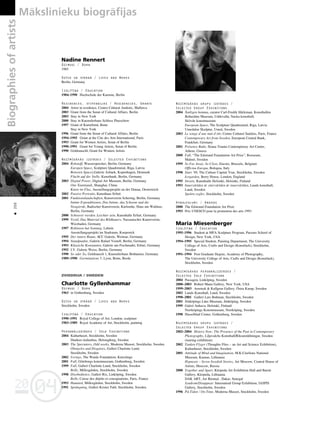 04
20
04
20
Biographies
of
artists Måkslinieku biogråfijas
200
•
Nadine Rennert
Dzimusi / Born
1965
Dzîvo un strådå / Lives and Works
Berlin, Germany
Izglîtîba / Education
1984–1990 Hochschule der Kuenste, Berlin
Rezidences, stipendijas / Residencies, Grants
2004 Artist in residence, Centro Cultural Andratx, Mallorca
2003 Grant from the Senat of Cultural Affairs, Berlin
2003 Stay in New York
2000 Stay in Kuenstlerhaus Schloss Plueschow
1997 Grant of Kunstfond, Bonn
Stay in New York
1996 Grant from the Senat of Cultural Affairs, Berlin
1994–1995 Grant at the Cite des Arts International, Paris
1993 Grant for Women Artists, Senat of Berlin
1990–1991 Grant for Young Artists, Senat of Berlin
1990 Goldrauschl, Grant for Women Artists
Nozîmîgåkås izstådes / Selected Exhibitions
2004 Rohstoff, Wasserspeicher, Berlin, Germany
Europen Space, Sculpture Quadrennial, Riga, Latvia
Between Spaces,Galerie Asbaek, Kopenhagen, Denmark
Flucht auf der Stelle, Kunstbank, Berlin, Germany
2003 Digital Power, Digital Art Museum, Berlin, Germany
One Xiantiandi, Shanghai, China
Kunst im Flux, Ausstellungsprojekt an der Donau, Oesterreich
2002 Passive Portraits, Kunsthaus Erfurt
2001 Funktionslandschaften, Kunstverein Schering, Berlin, Germany
Intime Expenditionen, Das Intime, das Schoene und die
Neugierde, Badischer Kunstverein, Karlsruhe, Haus am Waldsee,
Berlin, Germany
2000 Schwerer werden. Leichter sein, Kunsthalle Erfurt, Germany
1999 Textil, Das Material des Bildhauers, Nassauischer Kunstverein,
Wiesbaden, Germany
1997 Robinson hat Sonntag, Lehnin
Ausstellungsprojekt im Stadraum, Koepenick
1995 Der innere Raum, ACC Galerie, Weimar, Germany
1994 Standpunkte, Galerie Rafael Vostell, Berlin, Germany
1993 Klassiche Konstanten, Galerie am Fischmarkt, Erfurt, Germany
1992 I.V. Galerie Weiss, Berlin, Germany
1990 So oder So, Goldrausch 1, Kuenstlerhaus Bethanien, Germany
1989–1990 Germinations 5, Lyon, Bonn, Breda
ZVIEDRIJA / SWEDEN
Charlotte Gyllenhammar
Dzimusi / Born
1963 in Gothenburg, Sweden
Dzîvo un strådå / Lives and Works
Stockholm, Sweden
Izglîtîba / Education
1990–1991 Royal College of Art, London, sculpture
1983–1989 Royal Academy of Art, Stockholm, painting
Personålizstådes / Solo Exhibitions
2004 Kulturhuset, Stockholm, Sweden
Dunkers kulturhus, Helsingborg, Sweden
2003 The Spectators, Odd weeks, Moderna Museet, Stockholm, Sweden
Obstacles and Disguises, Galleri Charlotte Lund,
Stockholm, Sweden
2002 Vertigo, The Wanås Foundation, Knisslinge
2001 Fall, Göteborgs konstmuseum, Gothenburg, Sweden
1999 Fall, Galleri Charlotte Lund, Stockholm, Sweden
Belle, Millesgården, Stockholm, Sweden
1998 Disobedience, Galleri Rix, Linköping, Sweden
Belle, Caisse des dépóts et consignations, Paris, France
1993 Haunted, Millesgården, Stockholm, Sweden
1991 Sprängning, Galleri Krister Fahl, Stockholm, Sweden
Nozîmîgåkås grupu izstådes /
Selected Group Exhibitions
2004 Åntligen hemma, curator Carl-Fredrk Hårleman, Konsthallen
Bohusläns Museum, Uddevalla; Nacka konsthall;
Skövde konstmuseum
European Space, The Sculpture Quadrennial, Riga, Latvia
Umedalen Skulptur, Umeå, Sweden
2003 Le songe d’une nuit d’été, Centre Culturel Suédois, Paris, France
Contemporary Art from Sweden, European Central Bank,
Frankfurt, Germany
2001 Présence Balte, Ileana Tounta Contemporary Art Center,
Athens, Greece
2000 Fall, “The Edstrand Foundation Art Prize”, Rooseum,
Malmö, Sweden
1999 So Far Away, So Close, Encore, Brussels, Belgium
Officina Europa, Bologna, Italy
1998 Start ‘98, The Culture Capital Year, Stockholm, Sweden
Icegarden, Berry House, London, England
1995 Streets, Kunsthalle Helsinki, Helsinki, Finland
1993 Innervärlden är yttervärlden är innervärlden, Lunds konsthall,
Lund, Sweden
Spelets regler, Stockholm, Sweden
Apbalvojumi / Awards
2000 The Edstrand Foundation Art Prize
1993 Prix UNESCO pour la promotion des arts 1993
Maria Miesenberger
Izglîtîba / Education
1995–1996 Student at MFA Sculpture Program, Parsons School of
Design, New York, USA
1994–1995 Special Student, Painting Department, The University
College of Arts, Crafts and Design (Konstfack), Stockholm,
Sweden
1991–1994 Post Graduate Degree, Academy of Photography,
The University College of Arts, Crafts and Design (Konstfack),
Stockholm, Sweden
Nozîmîgåkås personålizstådes /
Selected Solo Exhibitions
2004 Passagen, Linköping, Sweden
2000–2003 Robert Mann Gallery, New York, USA
1999–2003 Arnstedt & Kullgren Gallery, Östra Karup, Sweden
2002 Lunds Konsthall, Lund, Sweden
1998–2001 Galleri Lars Bohman, Stockholm, Sweden
2001 Jönköpings Läns Museum, Jönköping, Sweden
1999 Galeri Anhava, Helsinki, Finland
Norrköpings Konstmuseum, Norrköping, Sweden
1998 Hasselblad Center, Gothenburg, Sweden
Nozîmîgåkås grupu izstådes /
Selected Group Exhibitions
2002–2004 History Now: The Presence of the Past in Contemporary
Photography, Liljevalchs Konsthall/Riksutställningar, Sweden
(touring exhibition)
2002 Tanken Flyger (Thoughts Flies – an Art and Science Exhibition),
Kulturhuset, Stockholm, Sweden
2001 Atttitude of Mind and Imagination, M.K.Ciurlions National
Museum, Kaunas, Lithuania
Hypnosis – Seven Swedish Stories, Art Moscow, Central House of
Artists, Moscow, Russia
2000 Together and Apart, Kleipeda Art Exhibition Hall and Baroti
Gallery, Kleipeda, Lithuania
DAK ART, Art Biennal , Dakar, Senegal
Syndrom/Disappear: Internatioal Group Exhibition, IASPIS
Gallery, Stockholm, Sweden
1996 På:Tiden / On:Time, Moderna Museet, Stockholm, Sweden
 