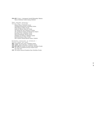 201
•
1993–1995 Prospect - Contemporary Swedish Photography, Moderna
Museet, Stockholm, Sweden (touring exhibition)
Darbi publiskås kolekcijås /
Selected Public Collections
Moderna Museet, Stockholm, Sweden
Norrköpings Konstmuseum, Norrköping, Sweden
Malmö Museum, Malmö, Sweden
Sundsvalls Museum, Sundsvall, Sweden
The National Fine Arts Commision of Sweden
The Art Museum of Bosnia and Herzegovina, Sarajevo
Hasselblad Center, Gothenburg, Sweden
Skövde Konstmuseum, Skövde, Sweden
Jönköpings Läns Museum, Jönköping, Sweden
Borås Konstmuseum, Borås, Sweden
M.K. Ciurlions National Museum, Kaunas, Lithuania
Nozîmîgåkie apbalvojumi un stipendijas /
Selected Awards and Grants
2002 Ljunggrenska Artist Award , Stockholm, Sweden
1999 IASPIS - Aritist-in-Residence , Stockholm, Sweden
1995, 1997–1998 The Swedish Art Council Grant, Stockholm, Sweden
1996 The American Scandinavian Society Cultural Award,
New York, USA
1995 The Sweden-American Foundation Grant, Stockholm, Sweden
 
