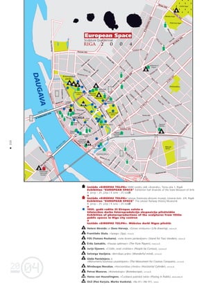04
20
04
20
Izståde «EIROPAS TELPA» VMM izståΩu zålé «Arsenåls», Torñu iela 1, Rîga
Exhibition "EUROPEAN SPACE" Exhibition hall Arsenåls of the State Museum of Art
4. jünijs – 25. jülijs / 4 June – 25 July
Izståde «EIROPAS TELPA» Latvijas Dzelzce¬a véstures muzejå, Uzvaras bulv. 2/4, Rîga
Exhibition "EUROPEAN SPACE" The Latvian Railway History Museum
4. jünijs – 25. jülijs / 4 June – 25 July
1950. gadå radîtu 25 Eiropas valstu
télniecîbas darbu fotoreprodukciju ekspozîcija pilsétvidé
Exhibition of photoreproductions of the sculptures from 1950
public spaces in Riga city centre
Izståde «EIROPAS TELPA». Måkslas darbi Rîgas pilsétå
Hetere Akroida un Dens Hårvejs. «Dzîves zîméjums» (Life drawing), ANGLIJA;
Frantißeks Skala. «Spiegs» (Spy), ÇEHIJA;
FOS (Tomass Poulsens). «Lete diviem pårdevéjiem» (Stand for Two Venders), DÅNIJA;
‰riks Samakhs. «Flautas spélmañi» (The Flute Players), FRANCIJA;
Jurijs Ojavers. «Cilvéki, esiet zinåtkåri» (People be Curious), IGAUNIJA;
Solveiga Vasi¬jeva. «Brîniß˚ais pråts» (Wonderful mind), LATVIJA;
G¬ebs Pante¬ejevs.
«Monuments kosmosa uzvarétåjiem» (The Monument for Cosmos Conquers), LATVIJA;
Mindaugas Navakas. «Horizontålais cilindrs» (Horizontal Cylinder), LIETUVA;
Petras Mazüras. «Bioteleskops» (Biotelescope), LIETUVA;
Hanss van Houvelingens. «Çuråßana publiskå vietå» (Pissing in Public), NÈDERLANDE;
OLO (Pasi Karjula, Marko Vuokola). «No 41» (No 41), SOMIJA
1
2
3
4
5
6
7
8
9
10
11
210
•
ZAUSALA
Uzvaras
bulvåris
Kronvalda
parks
Esplanåde
Vérmanes
dårzs
Miera
dårzs
Ziedoñdårzs
Lielie kapi
Jékaba kapi
Pokrova kapi
M
ü
k
u
s
a
l
a
s
i
e
l
a
K.Valdemåra iela
K.Valdem
åra
iela
B
r
î
v
î
b
a
s
i
e
l
a
Brîvîbas iela
B
r
î
v
î
b
a
s
b
u
l
v
å
r
i
s
K
.
V
a
l
d
e
m
å
r
a
i
e
l
a
Zirñu iela
Sençu
iela
Vanßu tilts
Akm
ens tilts
S
a
l
u
t
i
l
t
s
Valgum
a
iela
K
u
©
u
i
e
l
a
Eks
po
rta
iela
E
k
s
p
o
r
t
a
ie
la
1
1
.
n
o
v
e
m
b
r
a
krastm
ala
Krasta
iela
13. janvåra iela
Satekles iela
V
a
l
m
i
e
r
a
s
i
e
l
a
Gogo¬a
iela
M
arijas iela
A
.Çaka
iela
A
.Çaka
iela
Hanzas iela
Hanzas iela
Elizabetes iela
Citadel
es
iela
Muitas iela
Torña iela
V
a
¬
ñ
u
i
e
l
a
Pils iela
Smilßu iela
Jé
ka
b
a
ie
la
K
r
o
n
v
a
l
d
a
b
u
l
v
å
r
i
s
K
a
l
p
a
k
a
b
u
l
v
å
r
i
s
Raiña
bulvåris
B
a
s
t
e
j
a
b
u
l
v
å
r
i
s
R
a
i
ñ
a
b
u
l
v
å
r
i
s
K
a
¬
˚
u
i
e
l
a
Audéju
iela
K.Barona
iela
K.Barona
iela
Térbatas iela
E
li
z
a
b
e
t
e
s
ie
la
D
z
i
r
n
a
v
u
i
e
l
a
E.Birznieka-Upîßa iela
Avotu iela
Avotu iela
M
e
r
˚
e
¬
a
i
e
l
a
Í
˚
ü
ñ
u
i
e
l
a
Kaléju
iela
Maskavas iela
Maskavas iela
P
u
ß
k
i
n
a
i
e
l
a
Elijas iela
T
u
r
g
e
ñ
e
v
a
i
e
l
a
A
s
p
a
z
ij
a
s
b
u
lv
å
r
is
Dzirnavu
iela
Strélnieku
iela
Antonijas iela
B
a
z
n
î
c
a
s
i
e
l
a
S
k
o
l
a
s
i
e
l
a
Låçpléßa
iela
L
å
ç
p
lé
ß
a
ie
la
L
å
ç
p
l
é
ß
a
i
e
l
a
B
l
a
u
m
a
ñ
a
i
e
l
a
Ì
e
r
t
r
ü
d
e
s
i
e
l
a
Ì
e
r
t
r
ü
d
e
s
i
e
l
a
Stabu
iela
Bruñinieku
iela
M
atîsa
iela
M
ie
r
a
ie
la
Artilérijas iela
T
a
l
l
i
n
a
s
i
e
l
a
T
a
l
l
i
n
a
s
i
e
l
a
A.Briåna iela
Césu
iela
M
é
n
e
s
s
i
e
l
a
Térbatas iela
Stabu
iela
B
r
u
ñ
i
n
i
e
k
u
i
e
l
a
A
-
B
d
a
m
b
i
s
D
A
U
G
A
V
A
Dzelzce¬a
véstures
muzejs
Måkslas
muzejs
Ministru
kabinets
Måkslas
akadémija
Rîgas
pils
Nacionålå opera
Rîgas
centrålå
stacija
Sapñu
Fabrika
Vidzemes
tirgus
CENTRÅLTIRGUS
Autoosta
Melngalvju
nams
Rîgas
dome
Latvijas
Måkslinieku
savienîba
Lîvu
lauk.
Doma
lauk.
Saeima
Kongresu
nams
VMM
izståΩu
zåle
Arsenåls
VECRÈGA
1
4 7
9
10
11
6
8
5
2
3
 