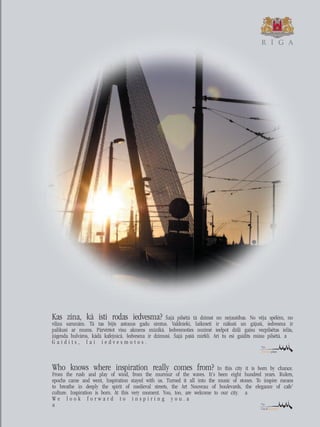 Who knows where inspiration really comes from? In this city it is born by chance.
From the rush and play of wind, from the murmur of the waves. It’s been eight hundred years. Rulers,
epochs came and went, Inspiration stayed with us. Turned it all into the music of stones. To inspire means
to breathe in deeply the spirit of medieval streets, the Art Nouveau of boulevards, the elegance of cafe’
culture. Inspiration is born. At this very moment. You, too, are welcome to our city.
W e l o o k f o r w a r d t o i n s p i r i n g y o u .
Kas zina, kå îsti rodas iedvesma? Íajå pilsétå tå dzimst no nejaußîbas. No véja spélém, no
vi¬ñu sarunåm. Tå tas bijis astoñus gadu simtus. Valdnieki, laikmeti ir nåkußi un gåjußi, iedvesma ir
palikusi ar mums. Pårvérßot visu akmens müzikå. Iedvesmoties nozîmé ieelpot dzi¬i gaisu vecpilsétas ielås,
jügenda bulvåros, kådå kafejnîcå. Iedvesma ir dzimusi. Íajå paßå mirklî. Arî tu esi gaidîts müsu pilsétå.
G a i d î t s , l a i i e d v e s m o t o s .
R È G A
 