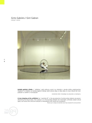 04
20
24
•
Gints Gabråns / Gint Gabran
Latvija / Latvia
Izstådé gu¬oßais cilvéks ir "atslédzies" paßå notikumu centrå, kur attiecîbas ir aktuålo vértîbu priekßnosacîtas.
Skulptüra ir uz robeΩas, kur beidzas jégpilnå måkslîgi radîtå kultüras telpa un såkas daba, ko nevar reducét lîdz mani-
pulåcijåm ar vårdiem un koncepcijåm.
Iemidzinåtie cilvéki ir brîvpråtîgie, kas atsaukußies uz sludinåjumu.
A man sleeping at the exhibition has "switched off" in the very epicentre of activity where relations are precon-
ditioned by the actual values. The sculpture is on the boundary between the meaningful, artificially created cultural
space, and nature that cannot be reduced to manipulations with words and conceptions.
Persons put to sleep are volunteers who have answered the announcement.
 
