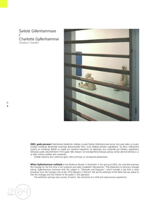 04
20
26
•
Íarlote Gillenhammare
/
Charlotte Gyllenhammar
Zviedrija / Sweden
2003. gada pavasarî Stokholmas Modernås måkslas muzejå Íarlote Gillenhammare pirmo reizi savå video un skulp-
turålajå instalåcijå Novérotåji izmantoja dokumentålo filmu, kurå attélota ˚îlnieku sagråbßana. Ío tému måksliniece
turpina arî instalåcijå Í˚é®ßli un maldi, kur skatåms fragments no televîzijas ziñu materiåla par ˚îlnieku sagråbßanu
Olimpisko spé¬u laikå Minhené 1972 gadå. Més redzam, kå toreizéjå Rietumvåcijas policija cenßas atbrîvot ˚îlniekus un
ar kådu interesi publika véro notiekoßo.
Izstådé redzama divu notikuma gaita: bérna atmiñas un zemapziñå pårdzîvotais.
When Gyllenhammar exibited at the Moderna Museet in Stockholm in the spring of 2003, she used documentary
film footage for the first time in her sculpture and video installation”Betraktarna” (The Observers) to portray a hostage
taking. Gyllenhammar continues with this subject in “Obstacles and Disguises”, which includes a clip from a news
broadcast from the hostage crisis at the 1972 Olympics in Munich. We see the attempts of the West German police to
free the hostages and the interest of the public in the operation.
The exhibition portrays two courses of events: the memories of a child and subconscious experience.
 