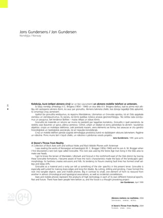 04
20
28
•
Jons Gundersens / Jon Gundersen
Norvé©ija / Norway
Kolekcija, kurå ietilpst akmens cirvji (ar un bez caurumiem) un akmens mobilie telefoni ar antenåm.
Es lasîju norvé©u arheologu V.C. Brogera (1854 - 1940) un viña déla A.V. Brogera darbus, kad es pirmo reizi atk-
låju reti sastopamo akmens ß˚irni, ko sauc par grorudîtu. Akmens laikmeta cilvéki, kas dzîvoja tagadéjå Oslo apkaimé,
to izmantoja cirvju asmeñiem.
Izpétot ßos grorudîta veidojumus, es iepazinu Maridalenas, Lilomarkas un Grorudas apvidus, kå arî Oslo apgabala
zieme¬us un zieme¬austrumus. Es izpratu, kå klints îpaßîbas noteica ainavas ©eomeorfolo©iju. Tås cietîba rada izvirzîju-
mus un paugurus, bet tendence ß˚elties – mazas ielejas un ståvas klintis.
Grorudîts kå materiåls un retums var mums ko paståstît par tagadnes kontekstu. Grorudîts ir îpaßi piemérots, lai
veidotu asas ß˚autnes un garus, plånus asmeñus. Cértot, urbjot un slîpéjot es esmu pårveidojis ßo akmeni tauståmos
objektos: cirvjos un mobilajos telefonos. Liels pretstatå mazam, viens elements vai forma, kas sasaucas ar citu gandrîz
hronolo©iskås un tipolo©iskås asociåcijås, kå arî nejaußås konstelåcijås.
Cirvji un mobilie telefoni pårståv augstås tehnolo©ijas produktus katrå no daΩådajiem véstures laikmetiem. Pagåtne
un nåkotne. Pirms mums ßeit ir bijußi cilvéki, un nåkotne ir pårdomas raisoßs projekts.
Jons Gundersens, 1999. gada aprîlis
A Stone’s Throw from Reality
A Collection of Rock Axes with and without Holes and Rock Mobile Phones with Antennae
I was reading the works of Norwegian archaeologists W. C. Brogger (1854–1940) and his son A. W. Brogger when
I first discovered a rare rock type called Grorudite. This rock was used by the Stone Age man living in the Oslo area to
make axe heads.
I got to know the terrain of Maridalen, Lillomark and Grorud in the north/north-east of the Oslo district by tracing
these Grorudite formations. I became aware of how the rock`s characteristics made the basis of the landscape`s geo-
morphology. Its hardness creates extrusions and hills. Its tendency to fissure creating fault lines has formed small val-
leys and steep cliffs.
Grorudite as a material and a rarity can tell us something of the site- specifics in the present tense. Grorudite is
especially well suited for making sharp edges and long thin blades. By cutting, drilling and grinding, I have formed this
rock into tangibe objects: axes and mobile phones. Big in contrast to small, one element of form to resound from
another in almost chronological and typological associations, as well as incidental constellations.
Axes and mobile phones represent the products of high technology in each of its own different historical epochs.
Past and future. There have been people here before us, and the future is a thought provoking project.
Jon Gundersen, April 1999
Akmens metiens no realitåtes. 2004
Saplåksnis, akmens, metåls
A Stone’s Throw From Reality. 2004
Plywood, stone, steal
 