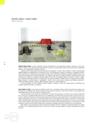 04
20
30
•
Aksels Lîbers / Axel Lieber
Våcija / Germany
Aksela Lîbera darbi ir saistîti ar daΩådiem mérogu palielinåßanas un samazinåßanas veidiem, mérîßanu un jaunu izvi-
etojumu radîßanu. Viñß péta attiecîbas starp ˚ermeni un atmiñu. Jaunajå izståΩu zålé, kas pårsniedz jebkurus sapråtîgus
izmérus, viñß uzstådîja savu télniecisko mérogu.
Skulptüras Die ErfŸllung såkumpunkts bija ideja par ß˚autñainu T kreklu. Lîbers pårvérta T kreklu no bezformîga
ap©érba gabala par paßpietiekamu minimålistisku torsu. Viñß palielinåja tå mérogus un pagrieza to augßpédus. Moder-
nisma arhitektüra un cilvéka ˚ermenis apvienoti hibrîdå formå. Såkotnéjais ˚ermeniskais apjoms pårcelts nelielas, vie-
nai personai domåtas ékas mérogå. Måjas årpusi un iekßpusi veido sienas, kas klåtas ar divkårßu celtniecîbas putu slåni,
radot siltuma, viegluma un gaisîguma iespaidu. Måjå var ieiet; tajå müs sagaida objekti, kas saistås ar iedzîvi un ap©ér-
bu. Télnieciskås pårveides proceså tie ir fragmentéti, samazinåti, palielinåti, radikåli izmainîti vai ieguvußi jaunu bütîbu.
Måjas mérogi un izcelsme kopå ar “elpojoßajåm” sienåm maina müsu sajütas. Dzîvîbas acumirklîgais potenciåls ir
pårveidots telpisko attiecîbu sistémå, jütîgå materiåla izpratné un cilvéciskajå atmiñå.
Ar skices palîdzîbu jüs varat stådîties priekßå skulptüru izvietojumu. Attéli var sniegt aptuvenu priekßstatu par
sareΩ©îto saspéli starp årpusi un iekßpusi.
Axel Lieber’s work is concerned with different modes of up- and down-scaling, taking measurings and creating new
positionings. He explores the relations between living, body and memory. In the new fair hall of a size beyond any
reasonable dimension he set up his own sculptural scale.
The starting point of the sculpture “Die ErfŸllung” has been the idea about an angular T-shirt. Lieber transformed
the T-shirt from a shapeless body-covering into an independent minimalist torso. He has scaled it up and turned it on
its back. Modernist architecture and the human body are combined to create a hybrid form. The original volume of the
body is transposed to the size of a small one-person house. The outside and the inside of the house is covered with
walls of double layered styrofoam which create a feeling of warmth, lightness and breathing. The house can be entered
for a journey inwards, where objects with reference to the world of living and clothing await us. In the process of their
sculptural creation they have been fragmented, compressed, enlarged, de-cored or formed into new substancies.
With relation to the scale and the origin of the house together with the “breathing” walls they transform to organs
of feeling. The immediate potential of life is turned into a system of spatial relations, sensitive materiality and human
memory.
 