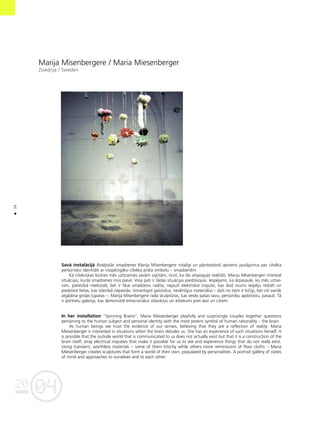 04
20
34
•
Marija Mîsenbergere / Maria Miesenberger
Zviedrija / Sweden
Savå instalåcijå Rotéjoßås smadzenes Marija Mîsenbergere rota¬îgi un pårsteidzoßi apvieno jautåjumus par cilvéka
personisko identitåti ar visspécîgåko cilvéka pråta simbolu – smadzeném.
Kå cilvéciskas bütnes més uzticamies savåm sajütåm, ticot, ka tås atspogu¬o realitåti. Mariju Mîsenbergeri interesé
situåcijas, kurås smadzenes müs pievi¬. Viña pati ir ßådas situåcijas piedzîvojusi. Iespéjams, ka årpasaule, ko més uztve-
ram, patiesîbå neeksisté, bet ir tikai smadzeñu radîta; nejaußi elektriskie impulsi, kas dod mums iespéju redzét un
piedzîvot lietas, kas îstenîbå nepaståv. Izmantojot gaistoßus, nevértîgus materiålus – daΩi no tiem ir kiçîgi, bet citi vairåk
atgådina grîdas lupatas –, Marija Mîsenbergere rada skulptüras, kas veido paßas savu, personîbu apdzîvotu, pasauli. Tå
ir portretu galerija, kas demonstré emocionålus ståvok¬us un attieksmi pret sevi un citiem.
In her installation “Spinning Brains”, Maria Miesenberger playfully and surprisingly couples together questions
pertaining to the human subject and personal identity with the most potent symbol of human rationality – the brain.
As human beings we trust the evidence of our senses, believing that they are a reflection of reality. Maria
Miesenberger is interested in situations when the brain deludes us. She has an experience of such situations herself. It
is possible that the outside world that is communicated to us does not actually exist but that it is a construction of the
brain itself; stray electrical impulses that make it possible for us to see and experience things that do not really exist.
Using transient, worthless materials – some of them kitschy while others more reminiscent of floor cloths – Maria
Miesenberger creates sculptures that form a world of their own, populated by personalities. A portrait gallery of states
of mind and approaches to ourselves and to each other.
 