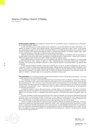 04
20
38
•
Naiema O'Melija / Niamh O'Malley
Èrija / Ireland
Darbå parådîta atß˚irîba starp attéloßanas mehånismiem un to piedåvåto izpratni, ßai gadîjumå starp videoprojek-
ciju un trîsdimensionålu objektu.
Es vélos såkt diskusiju par ainavas skatîtåja fizisko novietojumu. Ainava tiek definéta kå dabas “ieråméßana”. Tå ir
lîdzeklis, lai aptvertu un fiksétu müsu dabisko pieredzi. Íåda ieråméßana arî deformé un izjauc “reålo”, jo péc bütîbas
tikai daΩi pieredzes aspekti var tikt formuléti. Kontrolétais télojums, kas izvélas pieredzes elementus, ko ietvert fokuså,
ir veids, kå saprast vietas neizmérojamo plaßumu dabå. Ar norobeΩojuma palîdzîbu arî periférå “citådîba” k¬üst redza-
ma. Klåt neesoßå daba arî veido da¬u no jebkuras ainavas télojuma pieredzes.
Projekcija piedåvå figüru dabiskå lielumå, kura pieskaras gleznotam objektam priekßplånå. Í˚iet, ka starp figüru un
ßo reålo objektu trîsdimensiju telpå notiek mijiedarbîba. Ar digitålo apstrådi no videoieraksta ir izdzésts viens taisnstüris,
tådé¬ tas projekcijå redzams balts. Èstais délis ir atsliets savå vietå pie galerijas sienas.
Darbs atgådina gleznu, kura léni kustas un kurå mijiedarbe starp reålo un attéloto raisa apjukumu. Te rodas vizuåla
spriedze starp déli kå “reålu” objektu un attélu un “reålu” videoieraksta telpu, kurå figüra cenßas izk¬üt no divdimen-
siju telpas. Tiek pieñemts, ka skatîtåjiem (atß˚irîbå no video redzamås figüras) ir tießa pieeja attélam, kas redzams dé¬a
priekßpusé.
Es vélos apcerét skatîßanås grütîbas, jautåjot par skatîßanås aktu un par to, vai jebkurß mé©inåjums dot apzinåtu,
“informétu” vértéjumu noliedz autentiskas pieredzes iespéju. Måkslas darbiem bieΩi piemît dubults ieråméjums, citiem
vårdiem, akcentéta un apzinåta reålas radîßanas reproducéßana; attélojuma apzinåta attéloßana. Mani interesé distance
starp såkotnéjo pieredzi un tås vélåko izpausmi télå. Íî distance var ß˚ietami likvidét katru îstas pieredzes iespéju, bet
varbüt ßî “distance” patiesîbå kalpo tam, lai pastiprinåtu såkotnéjå momenta auru.
The work deals with the disparity between representational devices and the understanding they propose, in this case
a video projection and a three dimensional object.
I am proposing a discussion on the physical positioning of a landscape viewer. Landscape is defined as a “framing”
of nature. It provides us with a tool for the containment and location of our natural experiences. Such framing also dis-
torts and disturbs the “real” since by its nature only some aspects of the experience can be articulated. The controlled
representation that selects elements of experience for focus is a way of comprehending the vast natural site. Through
its demarcation, the peripheral “other” is also made visible. The absent nature also constitutes part of any experience
of landscape representation.
A projection presents a figure (life-size) touching a painted object in the foreground. The figure`s interaction
appears to be with this real object in three-dimensional space. Through digital post-production, one rectangle has been
deleted from the video so that it is displayed white when projected. A real board leans against the gallery wall in its
place.
The work resembles a slowly moving painting where the interaction between the real and the represented becomes
confused. There is a visual tension between the board as a “real” object and image and the “real” space of the video
where the figure tries to negotiate a way out of its two dimensional space. The audience is directly implicated to as
they (unlike the figure in the video) have access to the image depicted on the front of the board.
I want to consider the difficulties of viewing and pose a question whether any attempt at a deliberate, “knowing”
appreciation negates the attempted authentic experience. There is often a double framing within the artworks, in other
words, a marked and intended reproduction of the real production: an acknowledged representation of a representa-
tion. I am interested in the distance between the original experience and its final representation as an image. This dis-
tance may appear to negate any possibility of a real experience but perhaps this “distance” actually serves to intensify
the aura of the original moment.
ˆem vérå... 2004
DaΩådi materiåli
Consider this... 2004
Mixed media
 