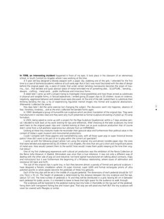 41
•
In 1998, an interesting incident happened in front of my eyes. It took place in the clasroom of an elementary
school, in South Central Los Angeles where I was working at the time.
A 5 year old boy designed a bloody weapon with a paper clip, stabbing one of the girls. I attended for the first
time to a case of domestic/academic violence at such early age. But in fact I was more fascinated with the idea of design
behind the original paper clip, a piece of metal, that under certain bending manoeuvres becomes the origin of trau-
ma... but... that bended and quasi abstract piece of metal reminded me of something else... SCULPTURE... bending...
designs... crafting... metal work... public inoffensive and innocuous forms.
A week later I came up with a project trying to investigate moral possibilities and how those arrived as substitutes
in physical and tangible forms, in factual experiences. I ended giving 20 paper clips to 20 children. Issues on violence,
negativity, aggressive behavior and related issues were discussed. At the end of the talk I asked them to substitute their
thinking bending the clip, a try of experiencing figurative mental images into formal and sculptural abstractions.
Afterwards I collected the pieces.
Few days later I did the same exercise but changing the subject. The discussion went into happines, absence of
fear, fondness, kindness... and at the end I collected the bended forms again.
In 1999 I developed a group of human/life size sculpture which are direct translation of the original clips. They were
manufactured in stainless steal and they were very much presented as formal sculpture emulating a fucked up 70`camp
formalism.
In 2003, being asked to come up with a project for the Riga Sculpture Quadrennial, within a 7 days window peri-
od I decided to look back at my work looking for tips and references. After checking at the later sculptures my mind
went back to the original paper clips and I started looking at them just as pure sculpture production that of course
didn`t come from a full aesthetic experience but ultimate from an EXPERIENCE.
Looking at these tiny creatures made me reconsider their gestural value and furthermore their political value in the
context of today`s super museum and monumental productions.
Could I compete with those gigantic and overwhelming sizes, with all those super pop or super historical bronze
patins? How did I want to be part of or to play within the current art spectacle?
I came up with the following project where I am using the original, tiny and almost invisible paper clips- the ones
that were bended and experienced by 20 children in Los Angeles, the ones that are just a short and insignificant pieces
of metal wire. How would I present them to the world? How would I make them public keeping at the time their orig-
inal status?
One of my first challenging experiences with cultural art production was the exhibition of the Panza Collection at
the Reina Sofia Museum in Madrid. Minimalism was since then a true reference. It was not only a different way of
dealing with the other side of pop art and industrial, not hand signed manufacture(I am talking about contracts, maps
and instructions) but it was furthermore the beginning of a flirtatious relationship, where issues of admiration and
resistance GO back and forth.
The size of the original clips is quite tiny; in fact they become almost a parody of formal and gestural sculpture. I
have designed a frenetic installation where 16 super minimal, super JUDD and formal rectangular prisms of ultra
polished granite or white plaster become the pedestals of these tiny gestures.
Each of the tiny clips will be set in the middle of a square pedestal. The dimensions of each pedestal should be 127
cmx 70cm x 70 cm. The height of pedestals is determined by the distance between the tiny sculpture and the eye,
(about 127 cm). The total number of pedestals is 16 and they will be distributed in a grid, leaving 40 cm in between
each pedestal for public access. It is intended to leave to leave that tight space for the audience to walk through.
The sculptures will be fastened to the pedestal making two tiny holes in themiddle on the top part of the pedestal,
fixing them with transparent fishing line and instant glue. That way we will avoid any theft BUT the tiny sculpture will
never be covered with Plexiglas or similar.
 