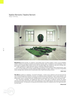 04
20
44
•
Nadîne Rennerte / Nadine Rennert
Våcija / Germany
Nosaukums ir tikpat konkréts, cik maldinoßs: Funkcionålås ainavas. Tas ß˚iet norådåm uz faktu, ka pat visattålåkås
ainavas ir saistîtas ar funkcijåm kå nåkotné izmantojamas teritorijas: daba ir vienådojama ar tås izmantoßanu. Formu
vi¬ñainie liekumi neatklåj nekådu noteiktu funkciju, kam tås varétu kalpot. Tås ir veidotas no sulîgi za¬as måkslîgås zåles,
kas ir rüpîgi norobeΩota ar stingru plastmasas apmali un pårvérßas måjîgå plîßa oderéjumå.
Funkcionålås ainavas ir spéles laukumi ar spogu¬iem. Íie atspîdumu punkti pastiprina darbu daudznozîmîbu. Katrs
no tiem ir arî hortus deliciarium, kas ietver izklaidi ar daΩådåm spraugåm un cilpåm, malåm un caurumiem. Burgundießa
kråsas måkslîgås ådas materiåls akcenté daudzveidîbu darbu fragmentétås poézijas ietvaros.
Maikls Habls
The title is as definite as misleading: “Functional Landscapes”. It seems to be a reference to the fact that even the
most remote landscapes are attached to functions, as a prospective area of exploitation: nature`s equal utilization. The
wavy curvatures of the forms indicate no immediate function of which they could serve. They are built of lush green
artificial grass, which is carefully lined with a detailed piping of sharp plastic brim and turns into a cozy plush lining.
The “Functional Landscapes” are playgrounds with mirrrors. These spots of reflection enhance the diverse
meaning of the works. Each of them is also a hortus deliciarium, which implies diversion with various slits and loops,
lips and perforations. The fabrication of burgundy artificial leather stresses the multiplicity within the fragmented poet-
ry of the works.
Michael Hubl
 