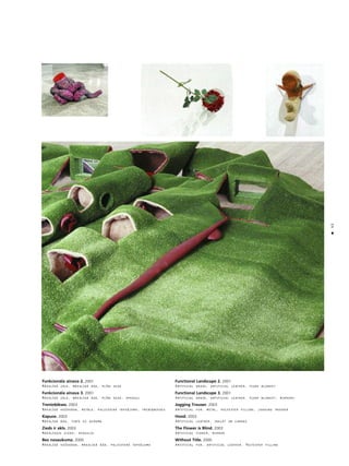 45
•
Funkcionåla ainava 2. 2001
Måkslîgå zåle, måkslîgå åda, plîßa sega
Funkcionåla ainava 3. 2001
Måkslîgå zåle, måkslîgå åda, plîßa sega, spogu¬i
Treniñbikses. 2003
Måkslîgå koΩokåda, metåls, poliestera tapséjums, treniñbikses
Kapuce. 2003
Måkslîgå åda, tinte uz auduma
Zieds ir akls. 2003
Måkslîgais zieds, spogulis
Bez nosaukuma. 2000
Måkslîgå koΩokåda, måkslîgå åda, poliestera tapséjums
Functional Landscape 2. 2001
Artificial grass, artificial leather, plush blanket
Functional Landscape 3. 2001
Artificial grass, artificial leather, plush blanket, mirrors
Jogging Trouser. 2003
Artificial fur, metal, polyester filling, jogging trouser
Hood. 2003
Artificial leather, inkjet on canvas
The Flower is Blind. 2003
Artificial flower, mirror
Without Title. 2000
Artificial fur, artificial leather, Polyester filling
 