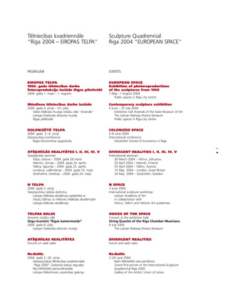 5
•
Télniecîbas kvadriennåle
“Rîga 2004 – EIROPAS TELPA”
PASÅKUMI
EIROPAS TELPA
1950. gada télniecîbas darbu
fotoreprodukciju izståde Rîgas pilsétvidé
2004. gada 1. maijs – 1. augusts
Müsdienu télniecîbas darbu izståde
2004. gada 4. jünijs – 25. jülijs
Valsts Måkslas muzeja izståΩu zåle “Arsenåls”
Latvijas Dzelzce¬a véstures muzejs
Rîgas pilsétvide
KOLONIZ‰TÅ TELPA
2004. gada 5.–6. jünijs
Starptautiska konference
Rîgas Ekonomikas augstskola
ATÍIRÈGÅS REALITÅTES I, II, III, IV, V
Starptautiski seminåri
Vi¬ña, Lietuva – 2004. gada 26.marts
Helsinki, Somija – 2004. gada 24. aprîlis
Tallina, Igaunija – 2004. gada 25. aprîlis
Londona, Lielbritånija – 2004. gada 10. maijs
Stokholma, Zviedrija – 2004. gada 24. maijs
N TELPA
2004. gada 3. jünijs
Starptautiska radoßa darbnîca
Latvijas Måkslas akadémija sadarbîbå ar
Vi¬ñas,Tallinas un Helsinku Måkslas akadémijåm
Latvijas Måkslas akadémija
TELPAS BALSS
Koncerts izståΩu zålé
Stîgu kvartets “Rîgas kamermüzi˚i“
2004. gada 8. jülijs
Latvijas Dzelzce¬a véstures muzejs
ATÍIRÈGAS REALITÅTES
Forums un web radio
Re:Baltic
2004. gada 2.–26. jünijs
Starptautiskås télniecîbas kvadriennåles
“Rîga 2000” Galvenås balvas ieguvéja
Nisi MASAAKI personålizståde
Latvijas Måkslinieku savienîbas galerija
Sculpture Quadrennial
Riga 2004 “EUROPEAN SPACE”
EVENTS:
EUROPEAN SPACE
Exhibition of photoreproductions
of the sculptures from 1950
1 May –1 August 2004
Public spaces in Riga city centre
Contemporary sculpture exhibition
4 June – 25 July 2004
Exhibition hall Arsenåls of the State Museum of Art
The Latvian Railway History Museum
Public spaces in Riga city centre
COLONIZED SPACE
5–6 June 2004
International conference
Stockholm School of Economics in Riga
DIVERGENT REALITIES I, II, III, IV, V
International seminars
26 March 2004 – Vilnius, Lithuania
24 April 2004 – Helsinki, Finland
25 April 2004 – Tallinn, Estonia
10 May 2004 – London, Great Britain
24 May 2004 – Stockholm, Sweden
N SPACE
3 June 2004
International sculpture workshop
Latvian Academy of Art
in collaboration with
Vilnius, Tallinn and Helsinki Art academies
VOICES OF THE SPACE
Concert at the exhibition halls
String Quartet of the Riga Chamber Musicians,
8 July 2004
The Latvian Railway History Museum
DIVERGENT REALITIES
Forum and web radio
Re:Baltic
2–26 June 2004
Nishi MASAAKI solo exhibition
Grand Prix-winner of the International Sculpture
Quadrennial Riga 2000
Gallery of the Artists’ Union of Latvia
 