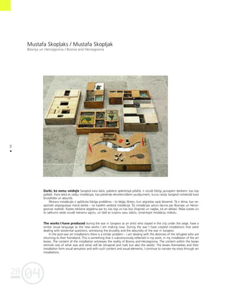 04
20
50
•
Mustafa Skop¬aks / Mustafa Skopljak
Bosnija un Hercegovina / Bosnia and Herzegovina
Darbi, ko esmu veidojis Sarajevå kara laikå, paliekot aplenktajå pilsétå, ir vizuåli lîdzîgi jaunajiem darbiem, kas top
paßlaik. Kara laikå es radîju instalåcijas, kas pievérsås eksistenciåliem jautåjumiem, kurus raisîja Sarajevå notiekoßå kara
brutalitåte un absurds.
Péckara instalåcijås ir aplükota lîdzîga probléma – to bég¬u likteñi, kuri atgrieΩas savå tévzemé. Tå ir téma, kas ne-
apzinåti atspogu¬ojas manå darbå – no kastém veidotå instalåcijå. Íîs instalåcijas saturs liecina par Bosnijas un Herce-
govinas realitåti. Kastes iekßiene atgådina par to, kas bija un kas büs (ßrapne¬i un naglas, kå arî séklas). Paßas kastes un
to salikums veido vizuåli tveramu sajütu, un ßådi es turpinu savu ståstu, izmantojot instalåciju måkslu.
The works I have produced during the war in Sarajevo as an artist who stayed in the city under the siege, have a
similar visual language as the new works I am making now. During the war I have created installations that were
dealing with existential questions, witnessing the brutality and the absurdity of the war in Sarajevo.
In the post-war art installations there is a similar problem – I am dealing with the destinies of the refugees who are
returning to their homeland. This is something that is subconsciously reflected in my work, in my installation of the art
boxes. The content of the installation witnesses the reality of Bosnia and Herzegovina. The content within the boxes
reminds one of what was and what will be (shrapnel and nails but also the seeds). The boxes themselves and their
installation form visual sensation and with such content and visual elements, I continue to narrate my story through art
installations.
 