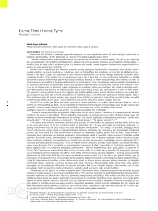 04
20
52
•
Hanne Tirmi / Hanne Tyrmi
Norvé©ija / Norway
Vårds tapa teikums
Henije Onstad Kunstsenter. 2001. gada 29. novembris–2002. gada 6. janvåris
Gavins Jantjess, HOK måkslinieciskais direktors
Rakstniece Rozi Braidoti ir savveida lingvistiskå poliglote, un viñas aprakstîtais veids, kå vårdi darbojas, saskaroties ar
izcelsmju daudzveidîbu, var tikt attiecinåts uz Hannes Tirmi darbos sastopamajiem téliem.
“Vårdiem (téliem) piemît spéja nepalikt mierå, bet pårvietoties pa sev vien zinåmiem ce¬iem. Tie nåk un iet, dzenoties
péc jau paståvoßiem semantiskiem pierådîjumiem, atståjot aiz sevis akustiskas, grafiskas vai zemapziñå mîtoßas pédas (..)
Poliglots zina, ka vårds (téls) ir simboliska lîme, kas savieno müs smalkå, tomér lietojamå pastarpinåtas nesapraßanås tîklo-
jumå, kuru més saucam par civilizåciju.”1
Hanne Tirmi ir måksliniece, kas nebaidås izmantot vizuålo izpausmju daudzveidîbu, lai pateiktu savu sakåmo. Viña ir
vizuåla poliglote, kura veido skulptüras, instalåcijas, video un fotogråfijas, kas iedarbojas uz emocijåm kå labdabîgs vîruss.
Hannes Tirmi darbi ir lipîgi, un saskarsme ar tiem ierosina metamorfozi, kas izraisa veselîgu pretestîbu müsdienu emo-
cionålajåm likståm. Viñas darbos mît arî piedzîvojumu gars. Tas ir kaut kas, ko viña iemåcîjusies bezbailîgå un atklåtå
saskarsmé ar pasauli. Måksliniece gadiem ilgi dzîvoja Sanpaulu, Brazîlijå, un nesen viña pårvietoja savu darbnîcu no Oslo uz
Johannesburgu, lai strådåtu ar Soweto måksliniekiem un iedzîvotåjiem. Viña ir iesaistîjusies måkslas pasaulé, nebaidoties no
tås konvenciju kanoniem un pievérßoties témåm, kas daudziem måksliniekiem liktu novérsties. Hannes Tirmi interese ir vérs-
ta uz to, kå cilvéka pråts un ˚ermenis rea©é, sastopoties ar noteiktiem téliem un situåcijåm. Kas notiek ar skatîtåja emoci-
jåm? Bérna gultiña, kas darinåta no stikla caurulém, kuras izstaro ledus aukstu, zilu neona gaismu, ir viens no ßiem téliem.
Cits piemérs ir virkne estétiski tîkamu stikla objektu, kas izrådås iekßéjo orgånu atveidi. Vél jåmin telefons, kas uzdod derî-
gus jautåjumus par dzîvi bez numura sastådîßanas, un telefona büda, kuras tehniskais aprîkojums atrodas årpusé. Íåds ir
Tirmi poétiskais veids, kå padarît jégpilnu savu pasauli. Viñas måksla izce¬ specifisko müsu dzîvé vai kultürå, liekot ieraudzît
konvencionålås lietås kaut ko jaunu. Viña ir dzejniece, kas savieno vienkårßus vårdus ma©iskå teikumå.
Hanne Tirmi nonåca pie ßådas jaunrades izpratnes ar amata palîdzîbu – ar rokåm radoßi veidojot objektus, kam ir
nozîme vai mér˚is praktiskajå dzîvé. Taktilå mijiedarbe ar materiålu formas ieguves proceså atklåja viñai, ka gan objekts, gan
materiåls ir emociju neséji. Hanne Tirmi iztirzå materiålus, ar kuriem viña strådå, lai ieslégtu tajos nozîmi.
Skatîtåji to sajüt vai nu zemapziñå, vai arî tießi – kå norvé©u psihologs Türs Endestads:
“Gultiña ir manas vientulîbas spogu¬attéls. Viegla rokas kustîba var to salauzt. Vienlaikus tå ir nesalauΩama kå térauda
cietoksnis. Es nevaru no tås aizbégt. Tå man atgådina manas bailes no cießa kontakta ar citiem cilvékiem. Manas ilgas péc
dzi¬åkas tuvîbas un neveiksmîgos mé©inåjumus to sasniegt (..) Es atceros dzeltenajå presé izplatîtos virsrakstus “Uzlabo savu
seksuålo dzîvi”, “10 likumi attiecîbu uzturéßanai”, “Kå atrast draugu”, “Kå saprast sievietes”(..)”2
Tirmi darbu téma bütîbå ir saskarsme, diskurss starp skatîtåju un måkslinieku, ko pastarpina måkslas darbs. Runa ir par
to, ko viens saka otram un ko viñi iemåcås runåjot un klausoties. Bet – kå jau veiksmîgas komunikåcijas gadîjumå – ir
jådomå måksliniecei lîdzi, lai gütu baudu no viñas radoßajiem mekléjumiem. Tå ir pieeja, ko brazîließu pedagogs Paulu
Freire3 uzskatîtu par svarîgu jaunå un neparastå dzi¬åkai izpratnei. Måcîßanås nav hierarhiska, tå ir savstarpéjas mijiedarbes
process, kas noris arénå, kur més apmainåmies ar domåm un viedok¬iem. Galerija pieß˚ir Tirmi ßo telpu. Viñas måksla ir
starpnieks starp måkslinieka un skatîtåja viedok¬iem. Komunikåcijas kanåli ir neverbåli. Müsu emocijas ir ieslégtas vizuålå
télainîbå, akustiskås skañås, videoierakstos un tehnolo©iskås vienîbås. Més no burtiem veidojam vårdus, teikumus un jég-
pilnas rindkopas, iztulkojam zîmju polifoniju un mainåm savu izpratni par nezinåmo. Labdabîgais vîruss ir iedarbojies. Tas ir
k¬uvis par pårmaiñu procesa katalizatoru. Stikla un metåla vitrînå uz plaukta atrodas vairåki objekti, kas veidoti no biezu,
melnu matu ß˚ipsnåm. Tie ir ˚irur©iskie un ginekolo©iskie instrumenti, ko lieto dzemdîbås un sterilizåcijas vajadzîbåm. Íis
darbs atgådina vienu no sirreålisma télniecîbas vadmotîviem – Meretas Openheimas 1936. gada darbu Le D‚jeuner en
Fourre. Taçu Openheimas slavenå kaΩokådas krüzîte un karote radås no sirreålås sapñu pasaules. Tå atspogu¬oja zemapz-
iñu un starpkaru Francijas fetißizéto dekadenci. Tirmi darbs Terrarium izauga no citas realitåtes – ikvienas jaunas sievietes
atskårsmes, ka kådå dzîves brîdî ßie instrumenti var iejaukties viñas ˚ermenî. Tie ir rîki, kas ir gan glåbußi dzîvîbu, gan to
iznîcinåjußi. Vecmodîgå slimnîcas vitrîna ieslédz ßo télu pagåtné, atgådinot sievietes ˚ermeniskås pieredzes sareΩ©îto vésturi.
Lîdzîgi kå Openheimas kaΩokådas krüzîte, darba mazie izméri un klusais atmiñu raisîjums atbrîvo dinamisku un divéjådu
emocionålo lådiñu. Materiålu kontrasts sievietes psihi dara nemierîgu. Necaurlaidîgå stikla vitrîna liedz tießu saskari,
aizsargåjot no acîmredzamas inficéßanås vai bîstama dzîvnieka. Bet tå var aizkavét infekciju, tikai parådot, no kå bütu
jåizsargåjas. Íådi tiek pasvîtrota darba ambivalence, uzdodot vairåk jautåjumu nekå sniedzot atbilΩu.
Dårgakmeñi un citi sapñi ir ne mazåk intri©éjoßs darbs. Tajå ietverto dåmu rokassomiñu paråde liek sadurties augstås
måkslas un modes pasaulei ar türisma un nabadzîbas sféru. Tirmi somiñas darinåtas no patérétåjsabiedrîbas pårpalikumiem,
atrastiem objektiem un atkritumiem. Tas viss ir pårveidots neiegüstamu preçu klåstå. Tirmi mér˚is nav ßokét ar jauno. Viña
neatdarina Koko Íaneli, kas savåm slavenajåm rokassomiñåm kå materiålu izmantoja vîrießu apakßve¬u. Tirmi veido katru
objektu kå vårdu poétiskå teikumå, kas pauΩ ßoku par cilvécisko emociju un vélmju ieslégtîbu pirkßanas maßinérijå un sta-
tuså. DaΩiem ir privilé©ija iegüt savu sapñu objektu, pateicoties bagåtîbai, bet citi to nevar nabadzîbas dé¬. Tå ir sajüta, kas
rodas laikmetîgås måkslas galerijå, skatoties uz labu måkslas darbu, – gribétos to pirkt, bet nevar at¬auties. Tå ir vainas sajü-
ta, kas pårñem kürortu lidostu uzgaidåmås telpås, kuru årpusé valda galéja nabadzîba.
1 Braidotti R. Nomads in a transformed Europe: Figurations for an alternative consciousness // Cultural diversity in the Arts /
Ed. by Ria Lavrijsen. – Holland: Royal Tropical Institute, 1993. – P.32.
2 Citéts no kataloga Halls of White –, Trondelag Contemporary Art Centre, 1999.
3 Paulu Freire ir sarakstîjis darbus “Pedago©ija apspiestajiem” un “Kultüras rîcîba brîvîbai”, kur izteica viedokli par izglîtîbu kå atbrîvojoßu un
riskantu spéku, kurß rada iespéju mainît pasaules uzskatu.
 