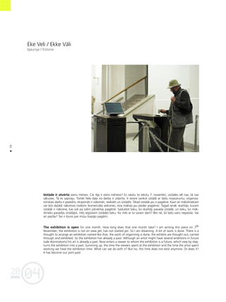 04
20
56
•
Eke Veli / Ekke Väli
Igaunija / Estonia
Izståde ir atvérta vienu ménesi. Cik ilgs ir viens ménesis? Es rakstu ßo tekstu 7. novembrî, izstådes vél nav, tå nav
såkusies. Tå es sapñoju. Tomér liela da¬a no darba ir izdarîta. Ir iecere sarîkot izstådi ar ßådu nosaukumu; organiza-
toriskais darbs ir paveikts, eksponåti ir izdomåti, realizéti un izstådîti. Tåtad izståde jau ir pagåtne. Kaut arî måksliniekam
var büt daΩådi nåkotnes nodomi (komerciåla veiksme), viña måksla jau pieder pagåtnei. Tagad ienåk skatîtåjs, kuram
izståde ir nåkotne, kas soli pa solim pårvérßas pagåtné. Saskaitot laiku, ko skatîtåji pavada izstådé, un laiku, ko måk-
slinieks pavadîjis strådåjot, més iegüstam izstådes laiku. Ko més ar to varam darît? Bet né, ßis laiks vairs nepaståv. Vai
arî paståv? Tas ir k¬uvis par müsu kopîgo pagåtni.
The exhibition is open for one month. How long does that one month take? I am writing this piece on 7th
November, the exhibition is not on view yet, has not started yet. So I am dreaming. A lot of work is done. There is a
thought to arrange an exhibition named like that, the work of organizing is done, the exhibits are thought out, carried
through and exhibited. So the exhibition has already a past. Although an artist might have several ambitions in future
(sale dominations) his art is already a past. Now enters a viewer to whom the exhibition is a future, which step by step,
turns the exhibition into a past. Summing up, the time the viewers spent at the exhibition and the time the artist spent
working we have the exhibition time. What can we do with it? But no, this time does not exist anymore. Or does it?
It has become our joint past.
 