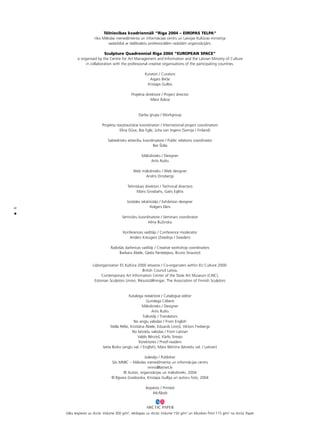 6
•
Télniecîbas kvadriennåli “Rîga 2004 – EIROPAS TELPA”
rîko Måkslas menedΩmenta un informåcijas centrs un Latvijas Kultüras ministrija
sadarbîbå ar dalîbvalstu profesionålåm radoßåm organizåcijåm.
Sculpture Quadrennial Riga 2004 “EUROPEAN SPACE”
is organised by the Centre for Art Management and Information and the Latvian Ministry of Culture
in collaboration with the professional creative organisations of the participating countries.
Kuratori / Curators
Aigars Bikße
Kristaps Gulbis
Projekta direktore / Project director
Måra Ådiña
Darba grupa / Workgroup
Projekta starptautiskie koordinatori / International project coordinators
Elîna Düce, Ilze Egle, Juha van Ingens (Somija / Finland)
Sabiedrisko attiecîbu koordinatore / Public relations coordinator
Ilze Ítåla
Måkslinieks / Designer
Artis Rutks
Web måkslinieks / Web designer
Andris Dinsbergs
Tehniskais direktori / Technical directors
Måris Grosbahs, Gatis Eglîtis
Izstådes iekårtotåjs / Exhibition designer
Holgers Elers
Seminåru koordinatore / Seminars coordinator
Iréna BuΩinska
Konferences vadîtåjs / Conference moderator
Anders Kreugers (Zviedrija / Sweden)
Radoßås darbnîcas vadîtåji / Creative workshop coordinators
Barbara Åbele, G¬ebs Pante¬ejevs, Bruno Strautiñß
Lîdzorganizatori ES Kultüra 2000 ietvaros / Co-organizers within EU Culture 2000:
British Council Latvia,
Contemporary Art Information Center of the State Art Museum (CAIC),
Estonian Sculptors Union, Riksutställningar, The Association of Finnish Sculptors
Kataloga redaktore / Catalogue editor
Gundega Cébere
Måkslinieks / Designer
Artis Rutks
Tulkotåji / Translators
No ang¬u valodas / From English
Stella Pelße, Kristiåna Åbele, Eduards Liniñß, Viktors Freibergs
No latvießu valodas / From Latvian
Valdis Bérziñß, Kårlis Streips
Korektores / Proof-readers
Iveta Boiko (ang¬u val. / English), Måra ˆikitina (latvießu val. / Latvian)
Izdevéjs / Publisher
S/o MMIC – Måkslas menedΩmenta un informåcijas centrs
mmic@latnet.lv
© Autori, organizåcijas un måkslinieki, 2004
© Ilgvara Gradovska, Kristapa Gulbja un autoru foto, 2004
Iespiests / Printed
McÅbols
Våks iespiests uz Arctic Volume 300 g/m2
, iekßlapas uz Arctic Volume 150 g/m2
un Munken Print 115 g/m2
no Arctic Paper
 