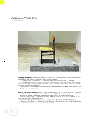 04
20
62
•
Vlasta Zaniça / Vlasta Zanic
Horvåtija / Croatia
Godbijîgais apmeklétåj! Laipni lüdzam apsésties uz ßî krésla. Kad jüs to izdarîsiet, tas såks kustéties atpaka¬ par aptu-
veni 30 grådiem. Jüsu vizuålå un psiholo©iskå uztvere acumirklî mainîsies.
Kaut arî tas ir ieceréts kå pårsteigums, jüs esat brîdinåts, tåtad pårmaiñåm nevajadzétu jüs pårbiedét.
Pårmaiñu pretstats ir ieradums; més esam pieradußi, ka krésls nekustas no vietas, kad més uz tå séΩam. Més esam
pieradußi pie tik daudzåm lietåm un neiebilstam pret tåm. Íis krésls ir sacelßanås pret ieradumu, pret müsu izredzétîbu,
dogmatismu un to, ko esam iemåcîjußies.
Tas müs iedroßina apßaubît viedok¬us un daudzas citas lietas, pakåpties såñus un palükoties no cita skatpunkta. Tas
ir vingrinåjums pårmaiñu akceptéßanå.
“Chair of a personal revolution”- Respectful visitor! You are invited to sit on this chair. When you do it, it will move
backward for about 30 degrees. Your visual and mental perception will be momentarily changed.
Although it is supposed to be surprise, you are warned so you wouldn`t be frightend of the change.
The opposite of the change is habit, we are accustomed that the chair remains still when we sit on it. We are accus-
tomed to so many things and we don`t object.
This chair is a rebel against the habit, against our own exclusivism, dogmatism, of what we have learned.
It encourages us to question the opinions, to put various things under the question mark, to step aside and look
from the other angle. This is an exercise in acceptance of the change.
 