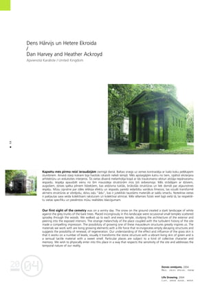 04
20
68
•
Dzîves zîméjums. 2004
Måls, zåles séklas, üdens
Life Drawing. 2004
Clay, grass seeds, water
Dens Hårvijs un Hetere Ekroida
/
Dan Harvey and Heather Ackroyd
Apvienotå Karaliste / United Kingdom
Kapsétu més pirmo reizi ieraudzîjåm ziemîgå dienå. Baltais sniegs uz zemes kontrastéja ar kailo koku pelékajiem
stumbriem. Ainavå starp kokiem bija haotiski izkaisîti nelieli temp¬i. Més apstaigåjåm katru no tiem, izpétot eksterjera
arhitektüru un ieskatoties interjeros. Íîs vietas dîvainå melanholija kopå ar tås trauksmaino vésturi atståja nepårvaramu
iespaidu. Iespéja apaudzét vienu no ßîm mauzoleja struktüråm müs ¬oti iedvesmoja. Més strådåjam ar dzîviem,
augoßiem, dzîves spéka pilniem lîdzek¬iem, kas atdzîvina tukßås, brükoßås struktüras un liek domåt par atjaunotnes
iespéju. Müsu izpratne par zåles ietérpa efektu un iespaidu paredz iedarbîbu vairåkos lîmeños; tas vizuåli transformé
akmens struktüras ar vibréjoßu, dzîvu za¬u “ådu”, kas ir jutekliski tauståms materiåls ar saldu smarΩu. Noteiktas vietas
ir pak¬autas sava veida kolektîvam raksturam un kolektîvai atmiñai. Més vélamies fiziski ieiet ßajå vietå tå, lai respekté-
tu vietas specifiku un pievérstos müsu realitåtes îslaicîgumam.
Our first sight of the cemetry was on a wintry day. The snow on the ground created a stark landscape of white
against the grey trunks of the bare trees. Placed incongrously in this landscape were occasional small temples scattered
sprasley through the woods. We walked up to each and every temple, studying the architecture of the exterior and
peering into the exposed interiors. The strange melancholy of the place coupled with the turbulent history of the site
made a compelling impression. The possibiluty of growing one of these mausoleum structures greatly inspires us. The
materials we work with are living growing elements with a life force that re-invigorates empty decaying structures and
suggests the possibility of renewal, of regeneration. Our understanding of the effect and influence of the grass skin is
that it works on a number of levels; visually it transforms the stone structure with a vibrant living skin of green and is
a sensual tactile material with a sweet smell. Particular places are subject to a kind of collective character and
memory. We wish to physically enter into this place in a way that respects the sensitivity of the site and addresses the
temporal nature of our reality.
 