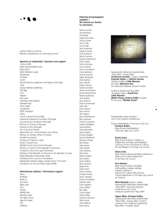 7
•
Latvijas Kultüras ministrija
Måkslas menedΩmenta un informåcijas centrs
Sponsori un atbalstîtåji / Sponsors and support
Culture 2000
Valsts Kultürkapitåla fonds
Rîgas dome
Valsts Måkslas muzejs
Rautakesko
Air Baltic
Latnet
Zieme¬u Ministru padomes informåcijas centrs Rîgå
Trials
Latvijas Måkslas akadémija
SSE Rîga
3 M
Objekts
Pieci ezeri
Valmieras stikla ß˚iedra
Dai¬rade Expo
Arctic Paper
Casablanka
DFDS Transport
AFAA
Centre Culturel Francais Riga
Caloouste Gulbenkian Foundatin (Portugal)
Luso-American Foundation (Portugal)
Ministry of Culture of Portugal
Institute of Arts (Portugal)
Arts Council of Finland
Department for Communication and Culture,
Ministry for Foreign Affairs of Finland
Kordelin Foundation
Embassy of Finland in Latvia
Nordic Cultural Fund
FRAME Finnish Fund for Art Exchange
Ministry of Culture of the Republic of Lithuania
Fundation Culture and Sport (Lithuania)
Embassy of the Republic of Lithuania to the Republic of Latvia
Polijas Republikas véstniecîba Latvijå
Prohelvetia Arts Council of Switzerland
Nîderlandes Publiskås telpas måkslas fonds / The Dutch
Foundation For Art and Public Space (SKOR)
Informatîvais atbalsts / Information support
Diena
IB Media
Radio III
Divi putni
Rîgas Laiks
Una
Studija
Måksla Plus
Müzikas Saule
The Baltic Times
Riga this Week
Ças
Subbota
Pateicîba brîvpråtîgajiem
palîgiem /
We extend our thanks
to volunteers
Raivis Austriñß
Jana Borisova
Vita Breda
Edgars Burtnieks
Sanita Çevere
Toms Çivlis
Ivars Drulle
Jana Duhovska
Kaspars Endols
Krißs Erdmanis
Marts Erdmanis
Eduards Feoktistovs
Pauls Gailîtis
Karîna Gluhova
Liene Gréviña
Zane Gromulsone
Linda Igolniece
Kristîne Ivanova
Velga Jékabsone
Elîna Kalniña
Liene ikute
Edgars K¬aviñß
Sandis Kondråts
Andris Konoßonoks
Dina Konstantinova
Marika Kozlovska
Jånis Kudiñß
Jana Kukaine
Inese Kurzemniece
Inga Låce
Iveta Lapsiña
Ieva Lauriña
Zîle Liepiña
Ieva Lindenbauma
Ilze Litavniece
Kristîna Lukjanska
Sandra Madelåne
Santa Mazika
Anda Mendri˚e
Iveta Ozoliña
Kristîne Paeglîte
Katrîna Pakalniete
Marianna Piçula
Ilze Prikaßa
U©is Pucens
Dace Resele
Liene Rubane
Elîna Ruka
Roberts Salaks
Ieva Saulîte
Anita Sedliña
Elîna Simsone
Baiba Íime
Dårta Íñi˚e
Karîna Sîmane
Kristaps Strauts
Dairis Tiesnesis
Karîna Timofejeva
Ingmårs Usas
Evita Vasi¬jeva
Inese Valtere
Ilze Va¬ka
Gunta Vaska
Anitra Velde
Johanna Vîtanena
Uldis Zariñß
Zane Zilberte
Evija Zujeva
Starptautiskås télniecîbas kvadriennåles
“Rîga 2004 – Eiropas telpa”
Grand prix laureåti – ungåru måkslinieku
Andråßa Gålika un Bålinta Havaßa
radoßais tandéms Little Warsaw
par darbu Marmora iela,
kas eksponéts Dzelzce¬a véstures muzejå
Sculpture Quadrennial Riga 2004
“European Space” Grand Prix
Little Warsaw
(Balint Havas, Andras Galik), Hungary,
for the work “Marble Street”
Kvadriennåles Ωürijas komisija /
Jury of the Sculpture Quadrennial:
Ûürijas priekßsédétåjs / Chairman of the Jury
Gundars Bojårs,
Rîgas Domes priekßsédétåjs /
Chairman, Riga City Council
Dainis Èvåns,
Rîgas Domes Kultüras, måkslas un
reli©ijas lietu komitejas priekßsédétåjs /
Chairman of the Committee of Culture,
Art and Religion of the Riga City Council
Diåna Çivle,
Rîgas Domes Kultüras pårvaldes priekßniece /
Head of the Culture Department
of the Riga City Council
Ieva Kalniña,
Rîgas Domes Kultüras pårvaldes
Kultürpolitikas noda¬as vadîtåja,
måkslas zinåtniece /
Head of the Culture Policy Section,
Culture Department of the Riga City Council,
art historian
Nishi Masaaki (Japåna / Japan),
starptautiskås télniecîbas kvadriennåles
“Rîga 2000” Grand prix ieguvéjs /
Grand Prix winner of the
Sculpture Quadrennial “Riga 2000”
Aigars Bikße, Kristaps Gulbis,
starptautiskås télniecîbas kvadriennåles
“Rîga 2004 – Eiropas telpa” kuratori /
curators of the Sculpture Quadrennial
Riga 2004 “European Space”
 