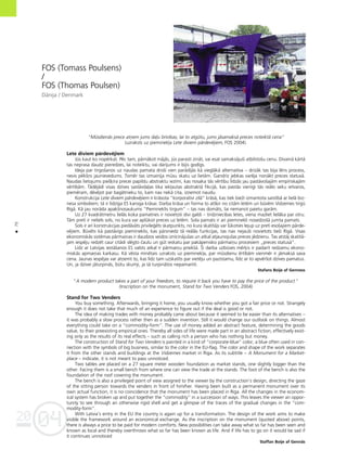 04
20
70
•
FOS (Tomass Poulsens)
/
FOS (Thomas Poulsen)
Dånija / Denmark
“Müsdienås prece atñem jums da¬u brîvîbas; lai to atgütu, jums jåsamakså preces noteiktå cena”
(uzraksts uz pieminek¬a Lete diviem pårdevéjiem, FOS 2004).
Lete diviem pårdevéjiem
Jüs kaut ko nopérkat. Péc tam, pårnåkot måjås, jüs parasti zinåt, vai esat samaksåjußi atbilstoßu cenu. Dîvainå kårtå
tas neprasa daudz pieredzes, lai noteiktu, vai darîjums ir bijis godîgs.
Ideja par tirgoßanos uz naudas pamata droßi vien parådîjås kå vieglåkå alternatîva – drîzåk tas bija léns process,
nevis pékßñs jaunievedums. Tomér tas izmainîja müsu skatu uz lietåm. Gandrîz jebkas varéja nonåkt preces statuså.
Naudas lietojums pieß˚îra precei papildu abstraktu iezîmi, kas nosaka tås vértîbu lîdzås jau paståvoßajåm empîriskajåm
vértîbåm. Tådéjådi visas dzîves saståvda¬as tika iek¬autas abstraktå fikcijå, kas paståv vienîgi tås reålo seku ietvaros,
pieméram, dévéjot par bagåtnieku to, kam nav nekå cita, izñemot naudu.
Konstrukcija Lete diviem pårdevéjiem ir kråsota “korporatîvi zilå” kråså, kas tiek bieΩi izmantota saistîbå ar lielå biz-
nesa simboliem; tå ir lîdzîga ES karoga kråsai. Darba kråsa un forma to atß˚ir no citåm letém un büvém Vidzemes tirgü
Rîgå. Kå jau noråda apakßnosaukums “Piemineklis tirgum” – tas nav domåts, lai nemanot paietu garåm.
Uz 27 kvadråtmetru lielås koka pamatnes ir novietoti divi galdi – tirdzniecîbas letes, viena mazliet lielåka par otru.
Tåm pretî ir neliels sols, no kura var aplükot preces uz letém. Sola pamats ir arî pieminekli nosedzoßå jumta pamats.
Sols ir arî konstrukcijas piedåvåts privile©éts skatpunkts, no kura skatîtåjs var lükoties lejup uz pretî esoßajiem pårde-
véjiem. Büvéts kå paståvîgs piemineklis, kas pårsniedz tå reålås funkcijas, tas nav nejaußi novietots tießi Rîgå. Visas
ekonomiskås sistémas pårmaiñas ir daudzos veidos iznîcinåjußas un atkal atjaunojußas preces jédzienu. Tas atståj skatîtå-
jam iespéju redzét caur citådi slégto çaulu un güt ieskatu par pakåpenisko pårmaiñu procesiem „preces statuså”.
Lîdz ar Latvijas ieståßanos ES valsts atkal ir pårmaiñu priekßå. Íî darba uzbüves mér˚is ir padarît redzamu ekono-
miskås apmaiñas karkasu. Kå vésta minétais uzraksts uz pieminek¬a, par müsdienu értîbåm vienmér ir jåmakså sava
cena. Jaunas iespéjas var atñemt to, kas lîdz tam uzskatîts par vietéju un pazîstamu, lîdz ar to apvérßot dzîves pamatus.
Un, ja dzîvei jåturpinås, bütu skumji, ja tå turpinåtos nepamanîti.
Stafans Boije af Genness
”A modern product takes a part of your freedom, to require it back you have to pay the price of the product.”
(Inscription on the monument, Stand for Two Venders FOS, 2004)
Stand for Two Venders
You buy something. Afterwards, bringing it home, you usually know whether you got a fair price or not. Strangely
enough it does not take that much of an experience to figure out if the deal is good or not.
The idea of making trades with money probably came about because it seemed to be easier than its alternatives –
it was probably a slow process rather then as a sudden invention. Still it would change our outlook on things. Almost
everything could take on a “commodity-form”. The use of money added an abstract feature, determining the goods
value, to their preexisting empirical ones. Thereby all sides of life were made part in an abstract fiction, effectively exist-
ing only as the results of its real effects – such as calling rich a person who has nothing but money.
The construction of Stand for Two Venders is painted in a kind of “corporate-blue” color, a blue often used in con-
nection with the symbols of big business, similar to the color in the EU-flag. The color and shape of the work separates
it from the other stands and buildings at the Vidzemes market in Riga. As its subtitle – A Monument for a Market-
place – indicate, it is not meant to pass unnoticed.
Two tables are placed on a 27 square meter wooden foundation as market stands, one slightly bigger than the
other. Facing them is a small bench from where one can view the trade at the stands. The foot of the bench is also the
foundation of the roof covering the monument.
The bench is also a privileged point of view assigned to the viewer by the construction’s design, directing the gaze
of the sitting person towards the venders in front of him/her. Having been built as a permanent monument over its
own actual function, it is no coincidence that the monument has been placed in Riga. All the changes in the econom-
ical system has broken up and put together the “commodity” in a succession of ways. This leaves the viewer an oppor-
tunity to see through an otherwise rigid shell and get a glimpse of the traces of the gradual changes in the “com-
modity-form”.
With Latvia’s entry in the EU the country is again up for a transformation. The design of the work aims to make
visible the framework around an economical exchange. As the inscription on the monument (quoted above) points,
there is always a price to be paid for modern comforts. New possibilities can take away what so far has been seen and
known as local and thereby overthrows what so far has been known as life. And if life has to go on it would be sad if
it continues unnoticed
Staffan Boije af Gennäs
 