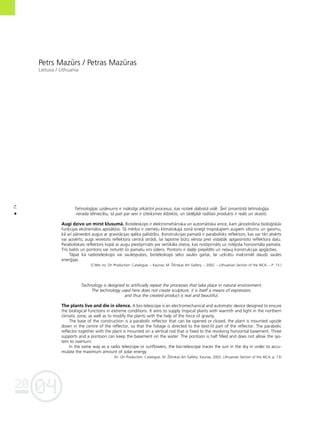 04
20
74
•
Petrs Mazürs / Petras Mazüras
Lietuva / Lithuania
Tehnolo©ijas uzdevums ir måkslîgi atkårtot procesus, kas notiek dabiskå vidé. Íeit izmantotå tehnolo©ija
nerada télniecîbu, tå pati par sevi ir izteiksmes lîdzeklis, un tådéjådi radîtais produkts ir reåls un skaists.
Augi dzîvo un mirst klusumå. Bioteleskops ir elektromehåniska un automåtiska ierîce, kam jånodroßina biolo©iskås
funkcijas ekstremålos apståk¬os. Tå mér˚is ir zieme¬u klimatiskajå zonå sniegt tropiskajiem augiem siltumu un gaismu,
kå arî pårveidot augus ar gravitåcijas spéka palîdzîbu. Konstrukcijas pamatå ir parabolisks reflektors, kas var tikt atvérts
vai aizvérts; augs ievietots reflektora centrå otrådi, lai lapotne bütu vérsta pret vislabåk apgaismoto reflektora da¬u.
Paraboliskais reflektors kopå ar augu piestiprinåts pie vertikåla stieña, kas nostiprinåts uz rotéjoßa horizontåla pamata.
Trîs balsti un pontons var noturét ßo pamatu virs üdens. Pontons ir da¬éji piepildîts un ne¬auj konstrukcijai apgåzties.
Tåpat kå radioteleskops vai saulespu˚es, bioteleskops seko saules gaitai, lai uzkråtu maksimåli daudz saules
ener©ijas.
(Citéts no: On Production: Catalogue. – Kaunas: M. Ûilinskas Art Gallery, – 2002. – Lithuanian Section of the AICA. – P. 13.)
Technology is designed to artificially repeat the processes that take place in natural environment.
The technology used here does not create sculpture, it is itself a means of expression,
and thus the created product is real and beautiful.
The plants live and die in silence. A bio-telescope is an electromechanical and automatic device designed to ensure
the biological functions in extreme conditions. It aims to supply tropical plants with warmth and light in the northern
climatic zone, as well as to modify the plants with the help of the force of gravity.
The base of the construction is a parabolic reflector that can be opened or closed; the plant is mounted upside
down in the centre of the reflector, so that the foliage is directed to the best-lit part of the reflector. The parabolic
reflector together with the plant is mounted on a vertical rod that is fixed to the revolving horizontal basement. Three
supports and a pontoon can keep the basement on the water. The pontoon is half filled and does not allow the sys-
tem to overturn.
In the same way as a radio telescope or sunflowers, the bio-telescope traces the sun in the sky in order to accu-
mulate the maximum amount of solar energy.
(In: On Production. Catalogue. M. Ûilinskas Art Gallery, Kaunas, 2002, Lithuanian Section of the AICA, p. 13)
 