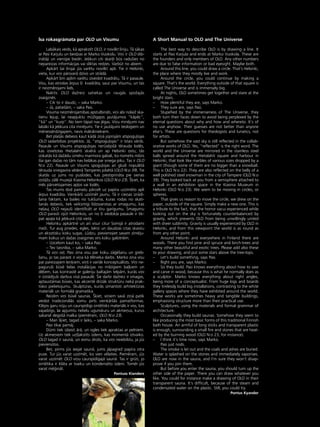 81
•
Èsa rokasgråmata par OLO un Visumu
Labåkais veids, kå aprakstît OLO, ir novilkt lîniju. Tå såkas
ar Pasi Karjulu un beidzas ar Marko Vuokolu. Viñi ir OLO dib-
inåtåji un vienîgie biedri. Jebkuri citi skait¬i büs radußies no
nepareizas informåcijas vai sliktas redzes. Varbüt no abiem.
Apkårt ßai lînijai jüs varétu novilkt apli. Tie ir Helsinki,
vieta, kur viñi pårsvarå dzîvo un strådå.
Apkårt ßim aplim varétu izveidot kvadråtu. Tå ir pasaule.
Visu, kas atrodas årpus ßî kvadråta, sauc par Visumu, un tas
ir neizmérojami liels.
Naktîs OLO daΩreiz satiekas un raugås spoΩajås
zvaigznés.
– Cik to ir daudz, – saka Marko.
– Jå, patießåm, – saka Pasi.
Visuma neizmérojamîbas apstulbinåti, viñi abi nolaiΩ ska-
tienu lejup, lai neapjuktu müΩîgajos jautåjumos “kåpéc”,
“kå” un “kurp”. No tiem tåpat nav jégas. Viñu minéjumi nav
labåki kå jebkura cita minéjumi. Tie ir jautåjumi teologiem un
ménessérdzîgajiem, nevis måksliniekiem.
Bet plaßås debesis kaut kådå ziñå joprojåm atspogu¬ojas
OLO sadarbîbas projektos. Jå, “atspogu¬ojas” ir îstais vårds.
Pasaule un Visums atspogu¬ojas nerüséjoßå térauda lodés,
kas izvietotas Hietalahti skvérå un ap Helsinki ostu; tås
izskatås kå daΩådu izméru marmora gabali, ko nometis milzis
(lai gan daΩas no tåm nav lielåkas par sniega piku. Tas ir OLO
N:o 22). Pasaule un Visums spogu¬ojas arî gludi nopulétå
térauda sniegavîra véderå Tamperes pilsétå (OLO N:o 39). Tie
skatås uz jums no puslodes, kas piestiprinåta pie sienas
izståΩu zålé muzejå Kiasma Helsinkos (OLO N:o 23). Í˚iet, ka
més pårvietojamies ap¬os vai lodés.
Tas mums dod pamatu pårcelt uz papîra uzzîméto apli
årpus kvadråta. Vienkårßi uzzîmét jaunu. Tå ir cieñas izrådî-
ßana faktam, ka bailes no tukßuma, kuras rodas no skatî-
ßanås debesîs, tiek veiksmîgi lîdzsvarotas ar smagumu, kas
ne¬auj OLO nejaußi identificét ar tîru garîgumu. Smagumu
OLO parasti izjüt Helsinkos, un no ßî viedok¬a pasaule ir tik-
pat apa¬a kå jebkurå citå vietå.
Helsinku apkårtné un arî visur citur Somijå ir atrodami
meΩi. Tur aug priedes, egles, bérzi un daudzas citas skaistu
un eksotisku koku sugas. Lüdzu, pievienojiet savam zîméju-
mam kokus un daΩas zvaigznes virs koku galotném.
– Uzcelsim kaut ko, – saka Pasi.
– Tev taisnîba, – saka Marko.
Tå viñi ce¬. Pasi zina visu par koku zå©éßanu un greb-
ßanu, jo tas parasti ir viña kå télnieka darbs. Marko zina visu
par pareizajiem leñ˚iem, viñß ir vairåk konceptuålists. Viñi ne-
pagurußi büvé lielas instalåcijas no milzîgiem ba¬˚iem un
dé¬iem, kas kontrasté ar galeriju baltajåm telpåm, kurås viñi
ir izstådîjußi darbus viså pasaulé. Íie darbi daΩreiz ir smagas,
aptauståmas büves, kas akcenté drîzåk struktüru nekå prak-
tisko pielietojumu. Skulptüras, kurås izmantoti arhitektüras
materiåli un formålå gramatika.
Reizém viñi büvé saunas. Í˚iet, viñiem savå ziñå patîk
veidot tradicionålås somu pirts vienkårßås pamatformas.
Klépis garu nüju un caurspîdîgs sintétisks materiåls ir viss, kas
vajadzîgs, lai apjumtu nelielu ugunskuru un akmeñus, kurus
sakarsé degoßå malka (pieméram, OLO N:o 23).
– Man ß˚iet, tagad ir laiks, – saka Marko.
Pasi tikai pamåj.
Dümi tiek izlaisti årå, un ogles tiek apraktas ar pelniem.
Uz akmeñiem tiek uzß¬akstîts üdens, kas momentå iztvaiko.
OLO tagad ir saunå, un esmu droßs, ka viñi neiebilstu, ja jüs
pievienotos.
Bet, pirms jüs ieejat saunå, jums jåpagrieΩ papîra otra
puse. Tur jüs varat uzzîmét, ko vien vélaties. Pieméram, jüs
varat uzzîmét OLO viñu caurspîdîgajå saunå. Tas ir grüti, jo
sintétika ir klåta ar tvaiku un kondenséto üdeni. Tomér jüs
varat mé©inåt.
Pontuss Kianders
A Short Manual to OLO and The Universe
The best way to describe OLO is by drawing a line. It
starts at Pasi Karjula and ends at Marko Vuokola. These are
the founders and only members of OLO. Any other numbers
are due to false information or bad eyesight. Maybe both.
Around this line, you could draw a circle. That’s Helsinki,
the place where they mostly live and work.
Around the circle, you could continue by making a
square. That’s the world. Everything outside of that square is
called The Universe and is immensely big.
At nights, OLO sometimes get together and stare at the
bright stars.
– How plentiful they are, says Marko.
– They sure are, says Pasi.
Stupefied by the immenseness of The Universe, they
both turn their faces down to avoid being perplexed by the
eternal questions about why and how and whereto. It’s of
no use anyhow. Their guesses are not better than anyone
else’s. These are questions for theologists and lunatics, not
for artists.
But somehow the vast sky is still reflected in the collab-
orative works of OLO. Yes, “reflected” is the right word. The
world and the Universe are mirrored in the stainless steel
balls spread around the Hietalahti square and harbour in
Helsinki, that look like marbles of various sizes dropped by a
giant (though some of them are no bigger than a snowball.
This is OLO N:o 22). They are also reflected on the belly of a
well polished steel snowman in the city of Tampere (OLO N:o
39). They looked back at you from a semisphere attached to
a wall in an exhibition space in the Kiasma Museum in
Helsinki (OLO N:o 23). We seem to be moving in circles, or
spheres.
That gives us reason to move the circle, we drew on the
paper, outside of the square. Simply make a new one. This is
a tribute to the fact, that the horror vacui experienced while
looking out on the sky is fortunately counterbalanced by
gravity, which prevents OLO from being unwillingly united
with sheer sublimity. Gravity is usually experienced by OLO in
Helsinki, and from this viewpoint the world is as round as
from any other point.
Around Helsinki and everywhere in Finland there are
woods. There you find pine and spruce and birch-trees and
many other beautiful and exotic trees. Please add also these
to your drawing, and put some stars above the tree-tops.
– Let’s build something, says Pasi.
– Right you are, says Marko.
So they build. Pasi knows everything about how to saw
and carve in wood, because this is what he normally does as
a sculptor. Marko knows everything about right angles,
being more of a conceptualist. From huge logs and boards
they tirelessly build big installations, contrasting to the white
gallery spaces where they have exhibited around the world.
These works are sometimes heavy and tangible buildings,
emphasising structure more than their practical use.
Sculptures, using the materials and formal grammar of
architecture.
Occasionally they build saunas. Somehow they seem to
like producing the most basic forms of this traditional Finnish
bath house. An armful of long sticks and transparent plastic
is enough, surrounding a small fire and stones that are heat-
ed by the burning wood (OLO N:o 23, for instance).
– I think it’s time now, says Marko.
Pasi just nods.
The smoke is let out and the coals and ashes are buried.
Water is splashed on the stones and immediately vaporises.
OLO are now in the sauna, and I’m sure they won’t disap-
prove if you join them.
But before you enter the sauna, you should turn up the
other side of the paper. There you can draw whatever you
like. You could for instance make a drawing of OLO in their
transparent sauna. It’s difficult, because of the steam and
condensated water on the plastic. Still, you could try.
Pontus Kyander
 
