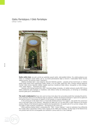 04
20
82
•
G¬ebs Pante¬ejevs / Gleb Pantelejev
Latvija / Latvia
Darbs veltîts tiem, kas grib uzzinåt par apkårtéjo pasauli vairåk, nekå piedåvå ikdiena. Tas uzdod jautåjumus par
îstiem un maldîgiem izziñas ce¬iem, par to, vai fiziskå pårvietoßanås telpå un åtrums ir noteicoßåkie faktori Visuma
izpétes proceså. Vai kosmoss vispår ir izprotams?
Objekta centrålajå da¬å ir Jurija Gagarina vésturiski falsificéts portrets – pasaules pirmais kosmonauts un cilvéces
patiesi gaißå cerîba krietni padzîvojußa cilvéka izskatå, it kå viñß 2004. gadå bütu dzîvs. Krievijas aviåcijas galvenais
marßals, Valsts domes deputåts nedé¬as nogalés vasarnîcas mazdårziñå ståda redîsus, neraugoties uz årstu aizliegu-
miem, iedzer degvînu… Kosmiskås éras vakars…
Skatoties izcilo Stenlija Kubrika filmu 2001. Kosmiskå odiseja, konstatéju, cik daΩådi uztverams skaitlis 2001 Artura
Klårka seßdesmito gadu fantåzijå un müsdienås. Lielå cilvéces Cerîba nav attaisnojusies, un nemainîgs un vienaldzîgs
kosmoss gaida jaunu uzdrîkstéßanos.
The work is dedicated to those who want to know more about the surrounding world than everyday life permits.
It puts questions about true and delusive ways of cognition; whether the physical movement in space and its speed are
the decisive factors in the process of research of the Universe. Is Cosmos realizable at all?
In the central part of the object there is a historically falsified portrait of Yuri Gagarin – the world’s first cosmonaut
and a truly bright hope of the mankind – depicted as an aged man, as if he were alive in 2004. Marshal of the Russian
aviation, Deputy of the Parliament planting radishes during weekends in the garden plot of his summer cottage, drink-
ing vodka in spite of doctors’ prohibitions... The evening of the cosmic era...
While watching Stanley Kubrik’s outstanding film “2001. Cosmic Odyssey” I came to realization how differently
the number 2001 is perceived in Arthur Clark’s fantasy of the 1960s and nowadays. The Big Hope of the Mankind has
not justified itself and the unchangeable and indifferent Cosmos waits for a new challenge.
 