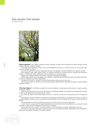 04
20
84
•
‰riks Samahs / Erik Samakh
Francija / France
Flautas spélmañi (1997–2004) ir projekts ar skañas instalåciju nomadu stilå un darbinåms ar saules ener©iju, domåts
parkiem, dårziem, ainavåm, meΩiem.
Kad saules flauta izdod skañu meΩå, més acumirklî iztélojamies flautistu un mainåm virzienu, vai nu lai atrastu spél-
mani, vai aizbégtu no skañas.
Bet, kad més aptveram, ka flautu spélé saule vai koks, més apjükam, dzenoties paka¬ énas un gaismas skañåm.
Katrs gadîjums rada citådu skañas faktüru un frekvenci atkarîbå no caurules garuma, materiåla tipa (bambuss,
metåls u.c.), elektriskås stråvas aprîkojuma, flautu izvietojuma un vietas akustikas.
Iegüto skañu iespéjas iedroßina müs domåt muzikålas kompozîcijas kategorijås.
Bütîbå saule izmanto sava veida ér©eles, kuru stabules ir izkaisîtas vidé (multifoniskas), ieñemot akustisko telpu lîdzî-
gi korim ar sareΩ©îtu harmonisku mijiedarbîbu.
Vienlaikus ßis “koncerts” atkarîbå no vietas drîzåk izklausås péc putnu vai varΩu kora.
Ne tikai skañas plüst un cirkulé ap mums, bet paßas flautas, iekårtas kokos, pastiprina ßo sajütu un audio materiåla
specifisko raksturu.
“The Flute Players”, 1997-2004, a project for a sound installation, solar-powered and nomadic, for parks, gardens,
landscapes, forests...
When a solar flute gives out a sound in the forest we immediately imagine a flute player and change direction either
to look for the player or to get away from the sound.
But when we realise that the flute player is the sun, or the tree, we get lost, chasing after sounds of shade and
light.
Each experience gives a different sound texture and frequence depending on the length of the tube, the type of
material (bamboo, metal, pyc, etc.), the settings of the electronic circuit, the layout of the flutes and the acoustics of
the site.
The possibilities and sounds obtained encourage us to think in terms of musical composition.
In fact, the sun is using a kind of organ whose pipes are scattered over the site (multiphonic), occupying the audio
space like a choir with the complexity of the harmonic interplay.
At the same time this “concert” sounds more like a choir of birdsong or of frogs, depending on the site.
Not only do the sounds float and circulate around us, but the flutes themselves suspended in trees, amplify this
feeling and the specific character of the audio material.
 