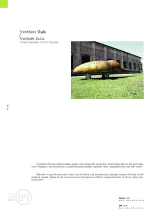 04
20
86
•
Spiegs. 2004
Metåls. 210 x 879 x 216 cm
SPY. 2004
Metal. 210 x 879 x 216 cm
Frantißeks Skala
/
Frantisek Skala
Çehijas Republika / Czech Republic
“Uzmanîbu! Drîz jüsu pilsétå ieradîsies spiegs. Viñß centîsies büt neuzkrîtoßs, tomér izméru dé¬ viñu büs grüti nepa-
manît. Iespéjams, viñß pårvietosies un parådîsies pilsétå daΩådås negaidîtås vietås. Saglabåjiet mieru, bet esiet modri!”
“Attention! A spy will come soon to your city. He will try to be inconspicuous, although because of his size, he will
hardly be invisible. Maybe he will move around and will appear at different unexpected places of the city. Keep calm,
but be alert!”
 