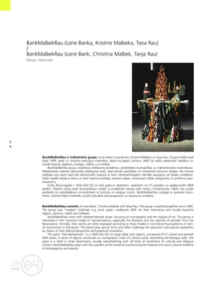 04
20
96
•
BankMalbekRau (Lone Banka, Kristîne Malbeka, Taña Rau)
/
BankMalbekRau (Lone Bank, Christina Malbek, Tanja Rau)
Dånija / Denmark
BankMalbekRau ir måkslinieçu grupa, kurå ietilpst Lona Banka, Kristîne Malbeka un Taña Rau. Grupa strådå kopå
kopß 1999. gada un izmanto pieticîgus materiålus, tådus kå papîrs, kartons, MDF, lai radîtu pedantiski izpildîtus un
vizuåli skaistus objektus, karogus, reljefus un kolåΩas.
BankMalbekRau grupu nodarbina attélojuma problémas, pievérßoties ikonogråfijai un måkslinieciskai inscenéßanai.
Måkslinieces interesé vésturiskie attélojuma veidi, îpaßi baroka parådîbas un renesanses brînumu istabas. No formas
viedok¬a viñu darbi bieΩi tiek demonstréti saskañå ar ßiem nehierarhiskajiem mentålo asociåciju vai lîdzîbu mode¬iem.
Darbi izspélé optiskus trikus un bieΩi izaicina skatîtåja uztveres spéjas, izmantojot citådu skatpunktu un grafiskus jaun-
ievedumus.
Darbs Brînumgalds ir 160x120x120 cm liels galds ar objektiem, veidotiem no 57 grieztåm un apgleznotåm MDF
platém. Objektu sérija veido ikonogråfisku norådi uz pusdienåm baroka stilå. Darbs ir trîsdimensiju reljefs, kas vizuåli
pieblîvéts ar visdaΩådåkiem ornamentiem ar kultüras un reli©ijas nozîmi. BankMalbekRau rota¬åjas ar pasaules brînu-
miem, transforméjot materiålu sociåli kulturålos ekstravagances un skaistuma simbolos.
BankMalbekRau consists of Lone Bank, Christina Malbek and Tanja Rau. The group is working together since 1999.
The group uses “modest” materials, e.g. print, paper, cardboard, MDF, for their meticulous and visually beautiful
objects, banners, reliefs and collages.
BankMalbekRau work with representational issues, focusing on iconography and the staging of art. The group is
interested in the historical modes of representations, especially the Baroque and the cabinets of wonder from the
Renaissance. Formally, their works are often displayed according to these modes in non-hierarchical patterns of men-
tal associations or likenesses. The pieces play optical tricks and often challenge the spectator’s perceptual capabilities
by means of their altered perspective and graphical innovation.
The piece “Wunderkammer” is a 160x120x120 cm large table with objects, composed of 57 carved and painted
MDF plates. A series of objects constitutes an iconographic mark of a dinner party, resembling the Baroque style. The
piece is a relief in three dimensions, visually overwhelming with all kinds of ornaments of cultural and religious
content. BankMalbekRau plays with the wonders of the world by transforming the material into socio-cultural emblems
of extravaganza and beauty.
 
