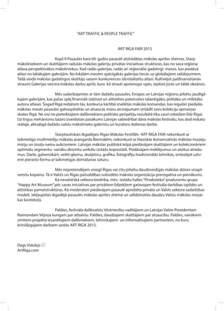 “ART TRAFFIC & PEOPLE TRAFFIC”
ART RIGA FAIR 2015
Kopš II Pasaules kara 60. gados pasaulē atstrādātas mākslas aprites shēmas. Starp
māksliniekiem un skatītājiem radušās mākslas galeriju privātas iniciatīvas struktūras, kas no sava reģiona
atlasa perspektīvākos māksliniekus. Kad radās galerijas, radās arī reģionālie gadatirgi- meses, kas piedāvā
atlasi no labākajām galerijām. No lokālām mesēm spēcīgākās galerijas tiecās uz globālajiem salidojumiem.
Tādā veidā mākslas gadatirgos skatītājs saņem konkurences izkristalizētu atlasi. Kultivējot pašfinansēšanās
straumi Galerijas veicina mākslas darbu apriti, kura kā strauti apvienojas upēs, ieplūst jūrās un tālāk okeānos.
Mēs sadarbojamies ar tām dažādu pasaules, Eiropas un Latvijas reģionu pilsētu jaudīgā-
kajām galerijām, kas pašas spēj finansiāli izdzīvot un attīstīties pateicoties talantīgāko, pirktāko un mīlētāko
autoru atlasei. Šogad Rīgā redzēsim tās, konkursa kārtībā izvēlētās mākslas komandas, kas regulāri piedalās
mākslas mesēs pasaules galvaspilsētās un atsaucās mūsu aicinājumam izstādīt savu kolekciju apmaiņas
skates Rīgā. Ne visi no pieteiktajiem dalībniekiem politisko peripētiju rezultātā tika cauri robežām līdz Rīgai.
Uz tirgus mehānismu bāzes izveidotais pasākums Latvijas sabiedrībai dāvā mākslas festivālu, kas dod ieskatu
reālajā, aktuālajā dažādu valstu mākslinieku galeristu un kuratoru ikdienas darbā.
Starptautiskais Ikgadējais Rīgas Mākslas Festifāls- ART RIGA FAIR nekonkurē ar
laikmetīgo multimēdiju mākslas avangarda Biennālēm, nekonkurē ar klasiskās konservatīvās mākslas muzeju
misiju un izsoļu namu aukcioniem. Latvijas mākslas publiskā telpā piedāvājam skatītājiem un kolekcionāriem
optimālu segmentu- vairāku desmitu unikālu izstāžu kopizstādi. Piedāvājam meklējumus un atzītus atradu-
mus. Darbi, galvenokārt, veikti gleznu, skulptūru, grafiku, fotogrāfiju tradicionālās tehnikās, sintezējot uztv-
erei pierasto formu ar laikmetīgas domāšanas saturu.
Mēs nepretendējam sniegt Rīgas vai citu pilsētu daudzveidīgās mākslas dzīves visapt-
verošu kopainu. Tā ir Valsts un Rīgas pašvaldības subsidēto mākslas organizāciju prerogatīva un pienākums.
Kā nevalstiskā sektora biedrība, mēs- izstāžu halles“Pinakoteka”producentu grupa
“Happy Art Museum”pēc savas iniciatīvas par privātiem līdzekļiem gatavojam festivāla darbības izpildes un
attīstības pamatstruktūras. Kā moderatori piedāvājam pasaulē aprobētu privātā un Valsts sektora sadarbības
modeli, iekļaujoties ikgadējā pasaules mākslas aprites shēmā un salīdzinoties daudzu Valstu mākslas mozai-
kas kontekstā.
Paldies, festivāla dalībvalstu Vēstniecību vadītājiem un Latvijas Valsts Prezidentam
Raimondam Vējoņa kungam par atbalstu. Paldies, daudzajiem skatītājiem par atsaucību. Paldies, vairākiem
simtiem projektā iesaistītajiem dalībniekiem, tehniskajiem un informatīvajiem partneriem, no kuru
brīnišķīgajiem darbiem sastāv ART RIGA 2015.
Dags Vidulejs ⓒ
ArtRiga.com
 
