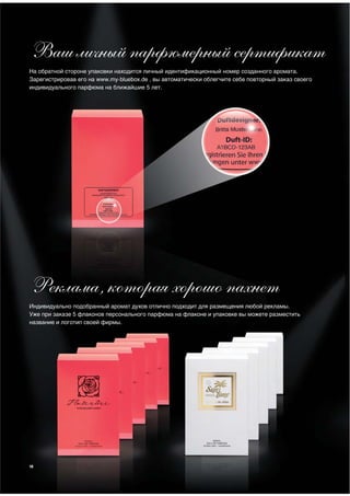 Ваш личный парфюмерный сертификат
На обратной стороне упаковки находится личный идентификационный номер созданного аромата.
Зарегистрировав его на www.my-bluebox.de , вы автоматически облегчите себе повторный заказ своего
индивидуального парфюма на ближайшие 5 лет.




Реклама, которая хорошо пахнет
Индивидуально подобранный аромат духов отлично подходит для размещения любой рекламы.
Уже при заказе 5 флаконов персонального парфюма на флаконе и упаковке вы можете разместить
название и логотип своей фирмы.




10
 
