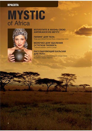 КРАСОТА



MYSTIC
of Africa
          ВОПЛОТИТЕ В ЖИЗНЬ СВОЮ
          АФРИКАНСКУЮ МЕЧТУ

          ПИЛИНГ ДЛЯ ТЕЛА:
          Уход, достойный богини Луны, владычицы ночи

          МОЛОЧКО ДЛЯ УДАЛЕНИЯ
          ОСТАТКОВ ПИЛИНГА:
          Главный элемент любого ухода

          РАССЛАБЛЯЮЩИЙ БАЛЬЗАМ
          ДЛЯ ТЕЛА:
          С натуральными ухаживающими веществами
          из самого сердца Африки




12
 