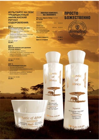 ИСПЫТАЙТЕ НА СЕБЕ
ТРАДИЦИОННЫЙ
                                            ПОКУПАЯ КОМПЛЕКТ,
                                              ВЫ ЭКОНОМИТЕ                      ПРОСТО
АФРИКАНСКИЙ
РИТУАЛ
                                       Мистика Африки Набор 1 +1 +1
                                       № 10 048
                                                                                БОЖЕСТВЕННО
ОЗДОРОВЛЕНИЯ:                          ПИЛИНГ
                                       для тела
                                                             250 г    33,50 €

ШАГ 1:                                 МОЛОЧКО
Живительный пилинг для тела            для удаления         200 мл    22,20 €
• Начальный этап ухода                 остатков пилинга
• Живительный пилинг для тела          РАССЛАБЛЯЮЩИЙ
                                                            200 мл    22,20 €
  на основе масла                      бальзам для тела
• Алмазный порошок и соль в составе
  масла макадамии и марулы
  выравнивают кожу                     Общая стоимость                77,90 €
                                       Цена со скидкой                71,60 €
250 г/№ 10 047
33,50 €

ШАГ 2:
Приятное молочко для удаления
остатков пилинга:
• Удаляет остатки пилинга
• Ухаживает за кожей с помощью масла
  марулы и баобаба, полученного
  из фруктов дерева баобаба

200 мл / № 10 045
22,20 €

ШАГ 3:
Расслабляющий бальзам:
• Высшее наслаждение
• Обволакивает кожу ухаживающими
  веществами
• На основе масел ройбоса, баобаба,
  масла марулы и макадамии

200 мл / № 10 046
22,20 €




                                                                                          13
 