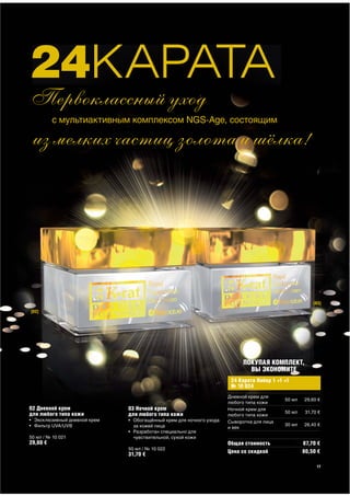 24КАРАТА
Первоклассный уход
          с мультиактивным комплексом NGS-Age, состоящим

из мелких частиц золота и шёлка!




                                                                                                       [03]
[02]




                                                                           ПОКУПАЯ КОМПЛЕКТ,
                                                                             ВЫ ЭКОНОМИТЕ
                                                                      24 Карата Набор 1 +1 +1
                                                                      № 10 024
                                                                     Дневной крем для
                                                                                           50 мл   29,60 €
                                                                     любого типа кожи
02 Дневной крем               03 Ночной крем                         Ночной крем для
для любого типа кожи                                                                       50 мл    31,70 €
                              для любого типа кожи                   любого типа кожи
• Эксклюзивный дневной крем   • Обогащённый крем для ночного ухода   Сыворотка для лица
• Фильтр UVA/UVB                за кожей лица                                              30 мл   26,40 €
                                                                     и век
                              • Разработан специально для
50 мл / № 10 021                чувствительной, сухой кожи
29,60 €                                                              Общая стоимость               87,70 €
                              50 мл / № 10 022
                              31,70 €                                Цена со скидкой               80,50 €

                                                                                                         17
 